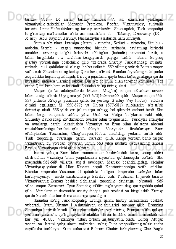 tarixi»     (VII     -     IX     asrlar)     tarixiy     manbasi,     VI     asr     oxirlarida     yashagan
vizantiyalik   tarixchilar     Menandr     Protektor,     Feofan     Vizantiyskiy,     suriyalik
tarixchi  Ionna Yefesskiylarning  tarixiy  asarlaridir.  Shuningdek,  Turk  xoqonligi
to‘g’risidagi ma’lumotlar   o‘rta   asr   mualliflari   at   -   Tabariy,   Denovariy   (IX   -
X  asr),  Abu  Rayhon Beruniy, Narshaxiylar asarlarida ham uchraydi. 
Bumin   o‘z   ukasi   Istamiga   (Istami   -   turkcha,   Sedimi   -   xitoycha,   Sinjibu   -
arabcha,   Stembi     -     xagah     yunoncha)     birinchi     sarkarda,     davlatning     birinchi
amaldori     unvoniga   to‘g’ri     keluvchi     «Yabg’u»     (bahodir)     unvonini     berib,     u
bilan     birgalikda     o‘z     davlatini   kengaytirish     payiga     tushdi.     Istami     ko‘proq
g’arbiy  yo‘nalishga  boshchilik   qilib  tez orada  Sharqiy   Turkistondagi  nushibi,
turkash,  duli  qabilalarini  o‘ziga  bo‘ysundiradi. 552 yilning oxirida Bumin xoqon
vafot etdi. Shundan so‘ng taxtga Qora Issiq o‘tiradi. Bundan foydalangan Jo‘jonlar
xoqonlikka hujum uyushtiradi. Biroq u jujanlarni qayta bosh ko‘targanligiga qarshi
kurashib,   natijada   ularning  rahbari   Din   o‘z   qo‘shini   bilan   tor-mor   keltiriladi.   Tez
orada Qora Issiq ham vafot etadi. Shundan so‘ng uning ukasi 
Muqan     (ba’zi     adabiyotlarda     Muxan,     Mug’an)     xoqon     «Kushu»     unvoni
bilan  taxtga o‘tirdi. U yigirma yil (553-572) hukmronlik qildi.  Muqan xoqon 556-
557   yillarda   Xitoyga   yurishlar   qilib,   bu   yerdagi   G’arbiy   Vey   (Toba)     sulolasi
o‘rnini     egallagan     Si     (550-577)     va     Chjou     (577-581)     sulolalarini     o‘z   ta’sir
doirasiga   oladi.   558   yilda   esa   jo‘janlarga   so‘nggi   hal   qiluvchi   zarbani   berdi.   Shu
bilan     birga     xoqonlik     ushbu     yilda     Ural     va     Volga     bo‘ylarini     zabt     etib,
Shimoliy Kavkazdagi ko‘chmanchi ovarlar bilan to‘qnashadi.   Turkiylar eftaliylar
va   ovarlarga   qarshi   kurashishda   Vizantiya   va   Eron   bilan   do‘stona   aloqani
mustahkamlashga   harakat   qila     boshlaydi.     Vaziyatdan     foydalangan     Eron
eftaliylardan     Toxariston,     Chag’oniyon,   Kobul     atrofidagi     yerlarni     tortib     oldi.
Turk     xoqonligi     ovarlarga     qarshi     harakat     qilib,   ularga   yordam   berib   turgan
Vizantiyani   bu   yo‘ldan   qaytarish   uchun   563   yilda   nushibi   qabilasining   rahbari
Esxilni Vizantiyaga elchi qilib jo‘natdi. 
Istami   yabg’u   Eron   bilan   munosabatlar   keskinlashib  ketsa,   uning   oldini
olish uchun  Vizantiya  bilan  yaqinlashish  siyosatini  qo‘llamoqchi  bo‘ladi.  Shu
maqsadda   568-569    yillarda     sug’d     savdogari     Maniax     boshchiligidagi     elchilar
Vizantiyaga   yuborildi.     Ular     Kavkaz     orqali     Konstantinopolga     yetib     keldilar.
Elchilar     imperator   Yustinian     II     qabulida     bo‘lgan.     Imperator     turkiylar     bilan
harbiy-siyosiy,     savdo   shartnomasiga   kelishib   oldi.   Yustinian   II   javob   tarzida
Vizantiyannig   Zemarx   boshliq   elchilarini     xoqonlik     davlatiga     jo‘natadi.     569
yilda  xoqon  Zemarxni  Tyan-Shandagi «Oltin tog’» yaqinidagi qarorgohida qabul
qildi.   Muzokaralar   davomida   asosiy   diqqat   ipak   savdosi   va   birgalashib   Eronga
qarshi kurash olib borish masalalariga qaratilgan. 
Shundan  so‘ng  Turk  xoqonligi  Eronga  qarshi  harbiy  harakatlarni  boshlab
yuboradi.   Istami   Xusrav   I   Ashushirvon   qo‘shinlarini   tor-mor   qilib,   Eronning
Shimoliga bostirib kiradi.   Turkiylar   eftaliylar   yerlarining   Eronga   o‘tib   qolgan
yerlarini  yana  o‘z  qo‘liga qaytarib  oladilar.  Eron  tinchlik  bitimini  imzoladi  va
har     yili     40.00     Vizantiya     tillasi   to‘lash   majburiyatini   oladi.     Biroq     Muqan
xoqon   va   Istami   yabg’ularni   vafotidan   so‘ng   Turk   xoqonlikning ta’siri ancha
zayiflasha   boshlaydi.   Eron   sarkardasi   Bahrom   Chubin   turkiylarning   Chur   Bag’a
25 