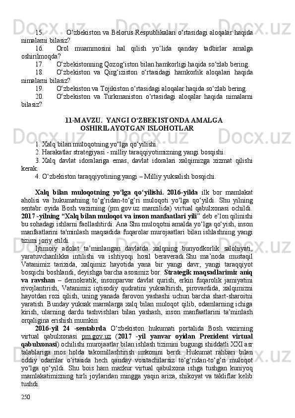 15. O‘zbekiston va Belorus Respublikalari o‘rtasidagi aloqalar haqida
nimalarni bilasiz?
16. Orol   muammosini   hal   qilish   yo‘lida   qanday   tadbirlar   amalga
oshirilmoqda?
17. O‘zbekistonning Qozog‘iston bilan hamkorligi haqida so‘zlab bering.
18. O‘zbekiston   va   Qirg‘iziston   o‘rtasidagi   hamkorlik   aloqalari   haqida
nimalarni bilasiz?
19. O‘zbekiston va Tojikiston o‘rtasidagi aloqalar haqida so‘zlab bering.
20. O‘zbekiston   va   Turkmaniston   o‘rtasidagi   aloqalar   haqida   nimalarni
bilasiz?
11-MAVZU.  YANGI O‘ZBEKISTONDA AMALGA
OSHIRILAYOTGAN ISLOHOTLAR 
1. Xalq bilan muloqotning yo‘lga qo‘yilishi. 
2. Harakatlar strategiyasi - milliy taraqqiyotimizning yangi bosqishi .
3. Xalq   davlat   idoralariga   emas,   davlat   idoralari   xalqimizga   xizmat   qilishi
kerak .
4. O‘zbekiston taraqqiyotining yangi – Milliy yuksalish bosqichi.
Xalq   bilan   muloqotning   yo‘lga   qo‘yilishi.   2016-yilda   ilk   bor   mamlakat
aholisi   va   hukumatning   to‘g‘ridan-to‘g‘ri   muloqoti   yo‘lga   qo‘yildi.   Shu   yilning
sentabr   oyida   Bosh   vazirning   (pm.gov.uz   manzilida)   virtual   qabulxonasi   ochildi.
2017 -yilning “Xalq bilan muloqot va inson manfaatlari yili ” deb e’lon qilinishi
bu sohadagi ishlarni faollashtirdi. Ana Shu muloqotni amalda yo‘lga qo‘yish, inson
manfaatlarini  ta'minlash maqsadida fuqarolar murojaatlari  bilan ishlashning yangi
tizimi joriy etildi.  
Ijtimoiy   adolat   ta’minlangan   davlatda   xalqning   bunyodkorlik   salohiyati,
yaratuvchanlikka   intilishi   va   ishtiyoqi   hosil   beraveradi.Shu   ma’noda   mustaqil
Vatanimiz   tarixida,   xalqimiz   hayotida   yana   bir   yangi   davr,   yangi   taraqqiyot
bosqichi boshlandi, deyishga barcha asosimiz bor.  Strategik maqsadlarimiz aniq
va   ravshan   –   demokratik,   insonparvar   davlat   qurish,   erkin   fuqarolik   jamiyatini
rivojlantirish,   Vatanimiz   iqtisodiy   qudratini   yuksaltirish,   pirovardida,   xalqimizni
hayotdan rozi  qilish,  uning yanada farovon yashashi  uchun barcha shart-sharoitni
yaratish. Bunday yuksak marralarga xalq bilan muloqot qilib, odamlarning ichiga
kirish,   ularning   dardu   tashvishlari   bilan   yashash,   inson   manfaatlarini   ta’minlash
orqaligina erishish mumkin.
2016-yil   24   -sentabrda   O‘zbekiston   hukumati   portalida   Bosh   vazirning
virtual   qabulxonasi   pm.gov.uz   ( 2017   -yil   yanvar   oyidan   Prezident   virtual
qabulxonasi ) ochilishi murojaatlar bilan ishlash tizimini bugungi shiddatli XXI asr
talablariga   mos   holda   takomillashtirish   imkonini   berdi.   Hukumat   rahbari   bilan
oddiy   odamlar   o‘rtasida   hech   qanday   vositachilarsiz   to‘g‘ridan-to‘g‘ri   muloqot
yo‘lga   qo‘yildi.   Shu   bois   ham   mazkur   virtual   qabulxona   ishga   tushgan   kuniyoq
mamlakatimizning  turli   joylaridan  mingga   yaqin  ariza,   shikoyat   va   takliflar   kelib
tushdi.
250 