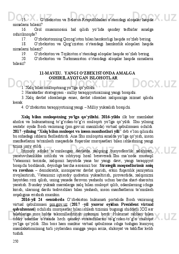 15. O‘zbekiston va Belorus Respublikalari o‘rtasidagi aloqalar haqida
nimalarni bilasiz?
16. Orol   muammosini   hal   qilish   yo‘lida   qanday   tadbirlar   amalga
oshirilmoqda?
17. O‘zbekistonning Qozog‘iston bilan hamkorligi haqida so‘zlab bering.
18. O‘zbekiston   va   Qirg‘iziston   o‘rtasidagi   hamkorlik   aloqalari   haqida
nimalarni bilasiz?
19. O‘zbekiston va Tojikiston o‘rtasidagi aloqalar haqida so‘zlab bering.
20. O‘zbekiston   va   Turkmaniston   o‘rtasidagi   aloqalar   haqida   nimalarni
bilasiz?
11-MAVZU.  YANGI O‘ZBEKISTONDA AMALGA
OSHIRILAYOTGAN ISLOHOTLAR 
1. Xalq bilan muloqotning yo‘lga qo‘yilishi. 
2. Harakatlar strategiyasi - milliy taraqqiyotimizning yangi bosqishi .
3. Xalq   davlat   idoralariga   emas,   davlat   idoralari   xalqimizga   xizmat   qilishi
kerak .
4. O‘zbekiston taraqqiyotining yangi – Milliy yuksalish bosqichi.
Xalq   bilan   muloqotning   yo‘lga   qo‘yilishi.   2016-yilda   ilk   bor   mamlakat
aholisi   va   hukumatning   to‘g‘ridan-to‘g‘ri   muloqoti   yo‘lga   qo‘yildi.   Shu   yilning
sentabr   oyida   Bosh   vazirning   (pm.gov.uz   manzilida)   virtual   qabulxonasi   ochildi.
2017 -yilning “Xalq bilan muloqot va inson manfaatlari yili ” deb e’lon qilinishi
bu sohadagi ishlarni faollashtirdi. Ana Shu muloqotni amalda yo‘lga qo‘yish, inson
manfaatlarini  ta'minlash maqsadida fuqarolar murojaatlari  bilan ishlashning yangi
tizimi joriy etildi.  
Ijtimoiy   adolat   ta’minlangan   davlatda   xalqning   bunyodkorlik   salohiyati,
yaratuvchanlikka   intilishi   va   ishtiyoqi   hosil   beraveradi.Shu   ma’noda   mustaqil
Vatanimiz   tarixida,   xalqimiz   hayotida   yana   bir   yangi   davr,   yangi   taraqqiyot
bosqichi boshlandi, deyishga barcha asosimiz bor.  Strategik maqsadlarimiz aniq
va   ravshan   –   demokratik,   insonparvar   davlat   qurish,   erkin   fuqarolik   jamiyatini
rivojlantirish,   Vatanimiz   iqtisodiy   qudratini   yuksaltirish,   pirovardida,   xalqimizni
hayotdan rozi  qilish,  uning yanada farovon yashashi  uchun barcha shart-sharoitni
yaratish. Bunday yuksak marralarga xalq bilan muloqot qilib, odamlarning ichiga
kirish,   ularning   dardu   tashvishlari   bilan   yashash,   inson   manfaatlarini   ta’minlash
orqaligina erishish mumkin.
2016-yil   24   -sentabrda   O‘zbekiston   hukumati   portalida   Bosh   vazirning
virtual   qabulxonasi   pm.gov.uz   ( 2017   -yil   yanvar   oyidan   Prezident   virtual
qabulxonasi ) ochilishi murojaatlar bilan ishlash tizimini bugungi shiddatli XXI asr
talablariga   mos   holda   takomillashtirish   imkonini   berdi.   Hukumat   rahbari   bilan
oddiy   odamlar   o‘rtasida   hech   qanday   vositachilarsiz   to‘g‘ridan-to‘g‘ri   muloqot
yo‘lga   qo‘yildi.   Shu   bois   ham   mazkur   virtual   qabulxona   ishga   tushgan   kuniyoq
mamlakatimizning  turli   joylaridan  mingga   yaqin  ariza,   shikoyat   va   takliflar   kelib
tushdi.
250