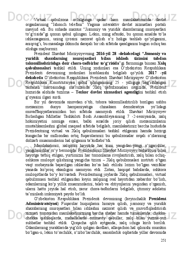 Virtual   qabulxona   ochilgunga   qadar   ham   mamlakatimizda   davlat
organlarining   “Ishonch   telefoni”   Yagona   interaktiv   davlat   xizmatlari   portali
mavjud   edi.   Bu   sohada   maxsus   “Jismoniy   va   yuridik   shaxslarning   murojaatlari
to‘g‘risida”gi   qonun   qabul   qilingan.   Lekin,   ming   afsuski,   bu   qonun   amalda   to‘la
ishlamaganini,   uning   ijrosini   nazorat   qilish   o‘z   holiga   tashlab   qo‘yilganini,
aniqrog‘i, bu masalaga ikkinchi darajali bir ish sifatida qaralganini bugun ochiq tan
olishga majburmiz.
Prezident   Shavkat   Mirziyoyevning   2016-yil   28   -dekabrdagi   “Jismoniy   va
yuridik   shaxslarning   murojaatlari   bilan   ishlash   tizimini   tubdan
takomillashtirishga  doir  chora-tadbirlar to‘g‘risida ”gi  farmoniga binoan   Xalq
qabulxonalari   tashkil   etildi.   Uning   xodimlari   esa   O‘zbekiston   Respublikasi
Prezidenti   devonining   xodimlari   hisoblanishi   belgilab   qo‘yildi.   2017   -yil
dekabrda   O‘zbekiston   Respublikasi   Prezidenti   Shavkat   Mirziyoyev   O‘zbekiston
Respublikasi   Konstitutsiyasi   qabul   qilinganining   25   -   yilligiga   bag‘ishlangan
tantanali   marosimdagi   ma’ruzasida   Xalq   qabulxonalari   negizida,   Prezident
huzurida   alohida   tuzilma   –   Tezkor   davlat   xizmatlari   agentligi ni   tashkil   etish
g‘oyasini ilgari surdi.
Bir   yil   davomida   sinovdan   o‘tib,   tobora   takomillashtirilib   borilgan   ushbu
mexanizm   dunyo   hamjamiyatiga   chinakam   demokratiya   yo‘lidagi
muvaffaqiyatlarimizdan   biri   sifatida   namoyish   etildi.   Shavkat   Mirziyoyev
Birlashgan   Millatlar   Tashkiloti   Bosh   Assambleyasining   7   -2-sessiyasida,   xalq
hokimiyatini   nomiga   emas,   balki   amalda   joriy   qilish   mexanizmlarini
mustahkamlashni global maqsad sifatida belgilab, mamlakatimiz barcha hududida
Prezidentning   virtual   va   Xalq   qabulxonalari   tashkil   etilganini   hamda   hozirgi
kungacha   bir   milliondan   ortiq   fuqarolarimiz   bu   qabulxonalar   orqali   o‘zlarining
dolzarb muammolarini hal qilganini ta’kidlabo‘tdi.
Mamlakatimiz,   xalqimiz   hayotida   har   kuni   yangidan-yangi   o‘zgarishlar,
yangilanishlar ro‘y bermoqda. Prezidentimiz Shavkat Mirziyoyev tashabbusi bilan
hayotga   tatbiq   etilgan,   yurtimizni   har   tomonlama   rivojlantirish,   xalq   bilan   ochiq-
oshkora   muloqot   qilishning   yangicha   tizimi   –   Xalq   qabulxonalari   instituti   o‘tgan
vaqt   mobaynida   bajarilgan   ishlardan   ko‘ra   hali   etilishi   lozim   bo‘lgan   vazifalar
yanada   ko‘proq   ekanligini   namoyon   etdi.   Zotan,   haqiqat   bahslarda,   oshkora
muloqotlarda   bo‘y   ko‘rsatadi.   Prezidentning   joylarda   Xalq   qabulxonalari,   virtual
qabulxonasi   tashkil   etilganidan   keyin   xalqning   real   hayotidan   xabardor   bo‘lish,
odamlarning ko‘p yillik muammolarini, talab va ehtiyojlarini  yaqindan o‘rganish,
ularni   hatto   joyida   hal   etish,   zarur   chora-tadbirlarni   belgilab,   ijtimoiy   adolatni
ta’minlash imkoniyati paydo bo‘ldi.
O‘zbekiston   Respublikasi   Prezidenti   devonining   (keyinchalik   Prezident
Administratsiyasi )   Fuqarolar   huquqlarini   himoya   qilish,   jismoniy   va   yuridik
shaxslarning   murojaatlari   bilan   ishlashni   nazorat   qilish   va   muvofiqlashtirish
xizmati   tomonidan  mamlakatimizning  barcha   shahar  hamda  tumanlarida,  chekka-
chekka   qishloqlarda,   mahallalarda   ommaviy   qabullar,   xalq   bilan   yuzma-yuz
suhbatlar   tashkil   etildi.   Qisqacha   qilib   aytganda,   xalq   ichiga   kirib   borildi.
Odamlarning yuraklarida yig‘ilib qolgan dardlari, allaqachon hal qilinishi mumkin
bo‘lgan-u, lekin to‘rachilik, o‘zibo‘larchilik, sansolarlik oqibatida yillar davomida
251 