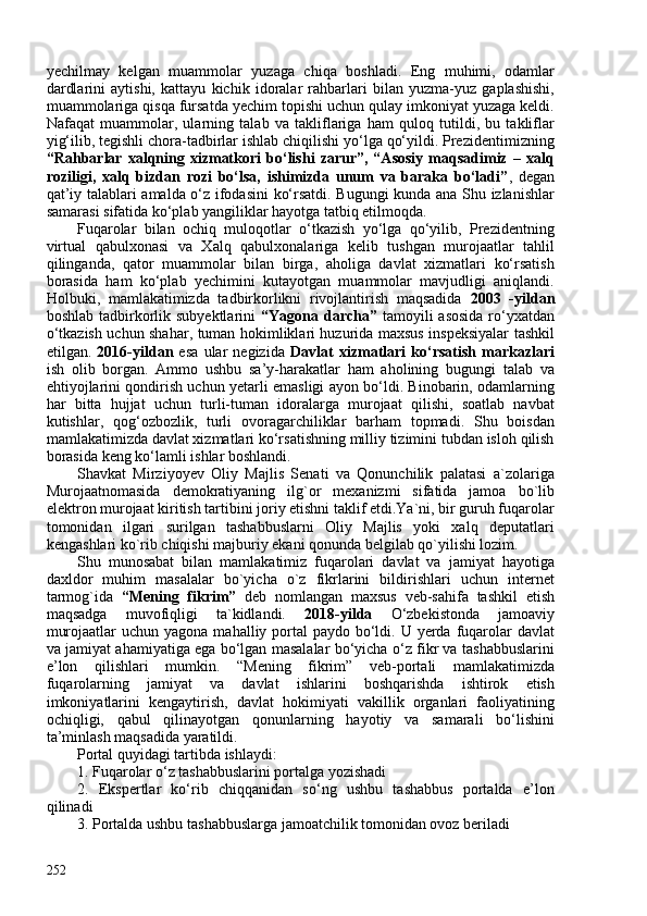 yechilmay   kelgan   muammolar   yuzaga   chiqa   boshladi.   Eng   muhimi,   odamlar
dardlarini   aytishi,   kattayu   kichik   idoralar   rahbarlari   bilan   yuzma-yuz   gaplashishi,
muammolariga qisqa fursatda yechim topishi uchun qulay imkoniyat yuzaga keldi.
Nafaqat   muammolar,   ularning   talab   va   takliflariga   ham   quloq   tutildi,   bu   takliflar
yig‘ilib, tegishli chora-tadbirlar ishlab chiqilishi yo‘lga qo‘yildi. Prezidentimizning
“Rahbarlar   xalqning   xizmatkori   bo‘lishi   zarur”,   “Asosiy   maqsadimiz   –   xalq
roziligi,   xalq   bizdan   rozi   bo‘lsa,   ishimizda   unum   va   baraka   bo‘ladi” ,   degan
qat’iy talablari amalda o‘z ifodasini ko‘rsatdi. Bugungi kunda ana Shu izlanishlar
samarasi sifatida ko‘plab yangiliklar hayotga tatbiq etilmoqda.
Fuqarolar   bilan   ochiq   muloqotlar   o‘tkazish   yo‘lga   qo‘yilib,   Prezidentning
virtual   qabulxonasi   va   Xalq   qabulxonalariga   kelib   tushgan   murojaatlar   tahlil
qilinganda,   qator   muammolar   bilan   birga,   aholiga   davlat   xizmatlari   ko‘rsatish
borasida   ham   ko‘plab   yechimini   kutayotgan   muammolar   mavjudligi   aniqlandi.
Holbuki,   mamlakatimizda   tadbirkorlikni   rivojlantirish   maqsadida   2003   -yildan
boshlab tadbirkorlik subyektlarini   “Yagona darcha”   tamoyili  asosida  ro‘yxatdan
o‘tkazish uchun shahar, tuman hokimliklari huzurida maxsus inspeksiyalar tashkil
etilgan.   2016-yildan   esa   ular   negizida   Davlat   xizmatlari   ko‘rsatish   markazlari
ish   olib   borgan.   Ammo   ushbu   sa’y-harakatlar   ham   aholining   bugungi   talab   va
ehtiyojlarini qondirish uchun yetarli emasligi ayon bo‘ldi. Binobarin, odamlarning
har   bitta   hujjat   uchun   turli-tuman   idoralarga   murojaat   qilishi,   soatlab   navbat
kutishlar,   qog‘ozbozlik,   turli   ovoragarchiliklar   barham   topmadi.   Shu   boisdan
mamlakatimizda davlat xizmatlari ko‘rsatishning milliy tizimini tubdan isloh qilish
borasida keng ko‘lamli ishlar boshlandi.
Shavkat   Mirziyoyev   Oliy   Majlis   Senati   va   Qonunchilik   palatasi   a`zolariga
Murojaatnomasida   demokratiyaning   ilg`or   mexanizmi   sifatida   jamoa   bo`lib
elektron murojaat kiritish tartibini joriy etishni taklif etdi.Ya`ni, bir guruh fuqarolar
tomonidan   ilgari   surilgan   tashabbuslarni   Oliy   Majlis   yoki   xalq   deputatlari
kengashlari ko`rib chiqishi majburiy ekani qonunda belgilab qo`yilishi lozim.
Shu   munosabat   bilan   mamlakatimiz   fuqarolari   davlat   va   jamiyat   hayotiga
daxldor   muhim   masalalar   bo`yicha   o`z   fikrlarini   bildirishlari   uchun   internet
tarmog`ida   “Mening   fikrim”   deb   nomlangan   maxsus   veb-sahifa   tashkil   etish
maqsadga   muvofiqligi   ta`kidlandi.   2018-yilda   O‘zbekistonda   jamoaviy
murojaatlar  uchun yagona  mahalliy portal  paydo bo‘ldi. U yerda fuqarolar  davlat
va jamiyat ahamiyatiga ega bo‘lgan masalalar bo‘yicha o‘z fikr va tashabbuslarini
e’lon   qilishlari   mumkin.   “Mening   fikrim”   veb-portali   mamlakatimizda
fuqarolarning   jamiyat   va   davlat   ishlarini   boshqarishda   ishtirok   etish
imkoniyatlarini   kengaytirish,   davlat   hokimiyati   vakillik   organlari   faoliyatining
ochiqligi,   qabul   qilinayotgan   qonunlarning   hayotiy   va   samarali   bo‘lishini
ta’minlash maqsadida yaratildi.
Portal quyidagi tartibda ishlaydi:
1. Fuqarolar o‘z tashabbuslarini portalga yozishadi
2.   Ekspertlar   ko‘rib   chiqqanidan   so‘ng   ushbu   tashabbus   portalda   e’lon
qilinadi
3. Portalda ushbu tashabbuslarga jamoatchilik tomonidan ovoz beriladi
252