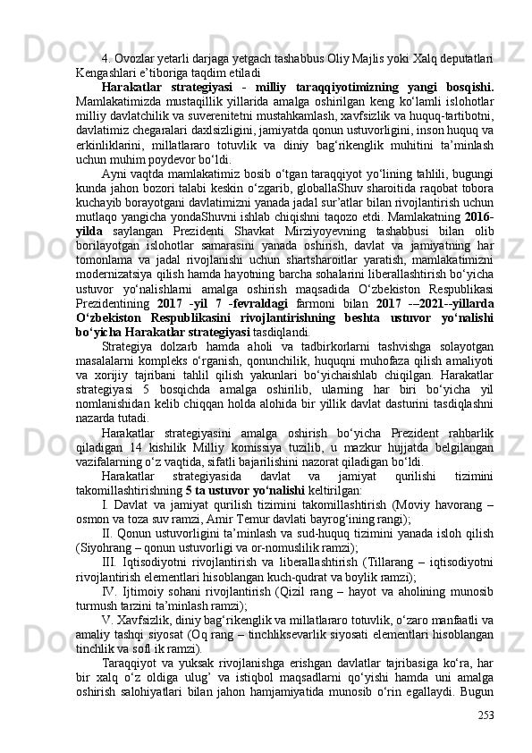 4. Ovozlar yetarli darjaga yetgach tashabbus Oliy Majlis yoki Xalq deputatlari
Kengashlari e’tiboriga taqdim etiladi
Harakatlar   strategiyasi   -   milliy   taraqqiyotimizning   yangi   bosqishi .
Mamlakatimizda   mustaqillik   yillarida   amalga   oshirilgan   keng   ko‘lamli   islohotlar
milliy davlatchilik va suverenitetni mustahkamlash, xavfsizlik va huquq-tartibotni,
davlatimiz chegaralari daxlsizligini, jamiyatda qonun ustuvorligini, inson huquq va
erkinliklarini,   millatlararo   totuvlik   va   diniy   bag‘rikenglik   muhitini   ta’minlash
uchun muhim poydevor bo‘ldi.
Ayni vaqtda mamlakatimiz bosib o‘tgan taraqqiyot yo‘lining tahlili, bugungi
kunda jahon bozori talabi keskin o‘zgarib, globallaShuv sharoitida raqobat tobora
kuchayib borayotgani davlatimizni yanada jadal sur’atlar bilan rivojlantirish uchun
mutlaqo yangicha yondaShuvni ishlab chiqishni taqozo etdi. Mamlakatning   2016-
yilda   saylangan   Prezidenti   Shavkat   Mirziyoyevning   tashabbusi   bilan   olib
borilayotgan   islohotlar   samarasini   yanada   oshirish,   davlat   va   jamiyatning   har
tomonlama   va   jadal   rivojlanishi   uchun   shartsharoitlar   yaratish,   mamlakatimizni
modernizatsiya qilish hamda hayotning barcha sohalarini liberallashtirish bo‘yicha
ustuvor   yo‘nalishlarni   amalga   oshirish   maqsadida   O‘zbekiston   Respublikasi
Prezidentining   2017   -yil   7   -fevraldagi   farmoni   bilan   2017   -–2021--yillarda
O‘zbekiston   Respublikasini   rivojlantirishning   beshta   ustuvor   yo‘nalishi
bo‘yicha Harakatlar strategiyasi  tasdiqlandi.
Strategiya   dolzarb   hamda   aholi   va   tadbirkorlarni   tashvishga   solayotgan
masalalarni   kompleks   o‘rganish,   qonunchilik,   huquqni   muhofaza   qilish   amaliyoti
va   xorijiy   tajribani   tahlil   qilish   yakunlari   bo‘yichaishlab   chiqilgan.   Harakatlar
strategiyasi   5   bosqichda   amalga   oshirilib,   ularning   har   biri   bo‘yicha   yil
nomlanishidan  kelib  chiqqan   holda   alohida  bir  yillik  davlat  dasturini  tasdiqlashni
nazarda tutadi. 
Harakatlar   strategiyasini   amalga   oshirish   bo‘yicha   Prezident   rahbarlik
qiladigan   14   kishilik   Milliy   komissiya   tuzilib,   u   mazkur   hujjatda   belgilangan
vazifalarning o‘z vaqtida, sifatli bajarilishini nazorat qiladigan bo‘ldi.
Harakatlar   strategiyasida   davlat   va   jamiyat   qurilishi   tizimini
takomillashtirishning  5 ta ustuvor yo‘nalishi  keltirilgan:
I.   Davlat   va   jamiyat   qurilish   tizimini   takomillashtirish   (Moviy   havorang   –
osmon va toza suv ramzi, Amir Temur davlati bayrog‘ining rangi);
II. Qonun ustuvorligini ta’minlash va sud-huquq tizimini yanada isloh qilish
(Siyohrang – qonun ustuvorligi va or-nomuslilik ramzi);
III.   Iqtisodiyotni   rivojlantirish   va   liberallashtirish   (Tillarang   –   iqtisodiyotni
rivojlantirish elementlari hisoblangan kuch-qudrat va boylik ramzi);
IV.   Ijtimoiy   sohani   rivojlantirish   (Qizil   rang   –   hayot   va   aholining   munosib
turmush tarzini ta’minlash ramzi);
V. Xavfsizlik, diniy bag‘rikenglik va millatlararo totuvlik, o‘zaro manfaatli va
amaliy tashqi  siyosat  (Oq rang – tinchliksevarlik siyosati  elementlari hisoblangan
tinchlik va sofl ik ramzi).
Taraqqiyot   va   yuksak   rivojlanishga   erishgan   davlatlar   tajribasiga   ko‘ra,   har
bir   xalq   o‘z   oldiga   ulug’   va   istiqbol   maqsadlarni   qo‘yishi   hamda   uni   amalga
oshirish   salohiyatlari   bilan   jahon   hamjamiyatida   munosib   o‘rin   egallaydi.   Bugun
253 