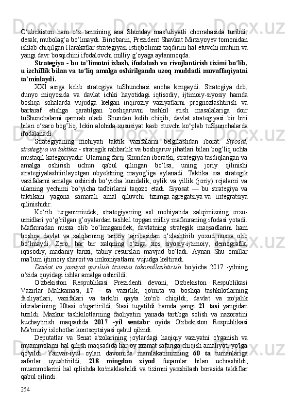 O‘zbekiston   ham   o‘z   tarixining   ana   Shunday   mas’uliyatli   chorrahasida   turibdi,
desak, mubolag’a bo‘lmaydi. Binobarin, Prezident Shavkat Mirziyoyev tomonidan
ishlab chiqilgan Harakatlar strategiyasi istiqbolimiz taqdirini hal etuvchi muhim va
yangi davr bosqichini ifodalovchi milliy g’oyaga aylanmoqda.
Strategiya - bu ta’limotni izlash, ifodalash va rivojlantirish tizimi bo‘lib,
u izchillik bilan va to‘liq amalga oshirilganda uzoq muddatli muvaffaqiyatni
ta’minlaydi.
XXI   asrga   kelib   strategiya   tuShunchasi   ancha   kengaydi.   Strategiya   deb,
dunyo   miqyosida   va   davlat   ichki   hayotidagi   iqtisodiy,   ijtimoiy-siyosiy   hamda
boshqa   sohalarda   vujudga   kelgan   inqiroziy   vaziyatlarni   prognozlashtirish   va
bartaraf   etishga   qaratilgan   boshqaruvni   tashkil   etish   masalalariga   doir
tuShunchalarni   qamrab   oladi.   Shundan   kelib   chiqib,   davlat   strategiyasi   bir   biri
bilan o‘zaro bog’liq, lekin alohida xususiyat kasb etuvchi ko‘plab tuShunchalarda
ifodalanadi.
Strategiyaning   mohiyati   taktik   vazifalarni   belgilashdan   iborat.   Siyosat,
strategiya va taktika  - strategik rahbarlik va boshqaruv jihatlari bilan bog’liq uchta
mustaqil kategoriyadir. Ularning farqi Shundan iboratki, strategiya tasdiqlangan va
amalga   oshirish   uchun   qabul   qilingan   bo‘lsa,   uning   joriy   qilinishi
strategiyalashtirilayotgan   obyektning   mayog’iga   aylanadi.   Taktika   esa   strategik
vazifalarni   amalga   oshirish   bo‘yicha   kundalik,   oylik   va   yillik   (joriy)   rejalarni   va
ularning   yechimi   bo‘yicha   tadbirlarni   taqozo   etadi.   Siyosat   —   bu   strategiya   va
taktikani   yagona   samarali   amal   qiluvchi   tizimga   agregatsiya   va   integratsiya
qilinishidir.
Ko‘rib   turganimizdek,   strategiyaning   asl   mohiyatida   xalqimizning   orzu-
umidlari yo‘g’rilgan g’oyalardan tashkil topgan milliy mafkuraning ifodasi yotadi.
Mafkuradan   nusxa   olib   bo‘lmaganidek,   davlatning   strategik   maqsadlarini   ham
boshqa   davlat   va   xalqlarning   tarixiy   tajribasidan   o‘zlashtirib   yoxud   nusxa   olib
bo‘lmaydi.   Zero,   har   bir   xalqning   o‘ziga   xos   siyosiy-ijtimoiy,   demografik,
iqtisodiy,   madaniy   tarixi,   tabiiy   resurslari   mavjud   bo‘ladi.   Aynan   Shu   omillar
ma’lum ijtimoiy sharoit va imkoniyatlarni vujudga keltiradi.
Davlat   va   jamiyat   qurilish   tizimini   takomillashtirish   bo'yicha   2017   -yilning
o‘zida quyidagi ishlar amalga oshirildi:
O'zbekiston   Respublikasi   Prezidenti   devoni,   O'zbekiston   Respublikasi
Vazirlar   Mahkamasi,   17   -   ta   vazirlik,   qo'mita   va   boshqa   tashkilotlarning
faoliyatlari,   vazifalari   va   tarkibi   qayta   ko'rib   chiqildi;   davlat   va   xo'jalik
idoralarining   20tasi   o'zgartirildi,   5tasi   tugatildi   hamda   yangi   21   tasi   yangidan
tuzildi.   Mazkur   tashkilotlarning   faoliyatini   yanada   tartibga   solish   va   nazoratini
kuchaytirish   maqsadida   2017   -yil   sentabr   oyida   O'zbekiston   Respublikasi
Ma'muriy islohotlar kontseptsiyasi qabul qilindi.
Deputatlar   va   Senat   a'zolarining   joylardagi   haqiqiy   vaziyatni   o'rganish   va
muammolarni hal qilish maqsadida har oy xizmat safariga chiqish amaliyoti yo'lga
qo'yildi.   Yanvar-iyul   oylari   davomida   mamlakatimizning   60   ta   tumanlariga
safarlar   uyushtirildi,   218   mingdan   ziyod   fuqarolar   bilan   uchrashildi,
muammolarini hal qilishda ko'maklashildi  va tizimni yaxshilash borasida takliflar
qabul qilindi.
254 