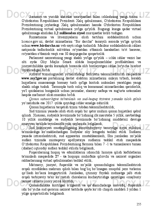 Jismoniy   va   yuridik   shaxslar   murojaatlari   bilan   ishlashning   yangi   tizimi   –
O'zbekiston   Respublikasi   Prezidenti   Xalq   qabulxonasi,   O'zbekiston   Respublikasi
Prezidentining   joylardagi   Xalq   qabulxonalari   hamda   O'zbekiston   Respublikasi
Prezidentining   virtual   qabulxonasi   yo'lga   qo'yildi.   Bugungi   kunga   qadar   virtual
qabulxonaga aholidan  1,2 milliondan ziyod  murojaatlar kelib tushgan.
Ruxsatnoma   va   litsenziyalarni   olish   tartibini   soddalashtirish   uchun
licence.gov.uz,   davlat   xizmatlarini   “Bir   darcha”   tamoyili   asosida   yo'lga   qo'yish
uchun  www.birdarcha.uz  veb-sayti ishga tushirildi. Mazkur soddalashtirish ishlari
natijasida   tadbirkorlik   sub'ektini   ro'yxatdan   o'tkazish   harakatlari   to'rt   baravar,
ro'yxatdan o'tkazish vaqti esa 30 daqiqagacha qisqartirildi.
Parlament   nazoratining   yangi   shakli   yo'lga   qo'yildi   –   ichki   ishlar   vaziri   har
olti   oyda   Oliy   Majlis   Senati   oldida   huquqbuzarliklar   profilaktikasi   va
jinoyatchilikka qarshi kurashish borasida olib borilayotgan ishlar bo'yicha hisobot
topshiradigan bo'ldi.
Axborot texnologiyalari yo'nalishidagi faoliyatni takomillashtirish maqsadida
www.my2gov.uz   portalining   davlat   elektron   xizmatlarini   onlayn   to'lash,   kerakli
hujjatlarni   muassasaga   bormay   turib   qo'lga   kiritish   imkonlari   yaratilgan   yangi
shakli   ishga  tushdi.  Tarmoqda  turib soliq  va  kommunal  xizmatlaridan  qarzdorlik,
yo'l   qoidalarini   buzganlik   uchun   jarimalar,   shaxsiy   nafaqa   va   sug'urta   ustamalari
haqida ma'lumot olish mumkin bo'ldi.
Qonun   ustuvorligini   ta'minlash   va   sud-huquq   tizimini   yanada   isloh   qilish
yo‘nalishida esa 2017 -yilda quyidagi ishlar amalga oshirildi:
Qonun hujjatlarini tarqatish tizimi tubdan takomillashtirildi;
Sud tizimini yanada isloh etish orqali bir qator muhim qonun hujjatilari qabul
qilindi. Xususan, sudyalik lavozimida bo‘lishning ilk marotaba 5 yillik, navbatdagi
10   yillik   muddatga   va   sudyalik   lavozimida   bo‘lishning   muddatsiz   davriga
muayyan tartibda tayinlanishi yoki saylanishi belgilandi;
Sud   hokimiyati   mustaqilligining   konstitutsiyaviy   tamoyilga   rioya   etilishini
ta'minlashga   ko‘maklashadigan   Sudyalar   oliy   kengashi   tashkil   etildi.   Sudlarni
yanada   ixtisoslashtirish,   sud   apparatini   mustahkamlash,   Shu   jumladan   xo‘jalik
sudlari   tizimida   mintaqaviy   apellyatsiya   sudlarini   tashkil   etish   maqsadida
O‘zbekiston Respublikasi  Prezidentining farmoni bilan 7 -1 ta tumanlararo tuman
(shahar) iqtisodiy sudlari tashkil etilishi belgilandi;
Fuqarolarning   huquq   va   erkinliklarini   ishonchli   himoya   qilish   kafolatlarini
ta'minlash   maqsadida   27   -   ta   huquqni   muhofaza   qiluvchi   va   nazorat   organlari
rahbarlarining virtual qabulxonalari tashkil etildi;
Ma'muriy,   jinoyat,   fuqarolik   va   xo‘jalik   qonunchiligini   takomillashtirish
orqali   ozodlikdan   mahrum   qilish   bilan   bog‘liq   bo‘lmagan   muqobil   jazo   turlarini
qo‘llash   ko‘lami   kengaytirildi.   Jumladan,   ijtimoiy   foydali   mehnatga   jalb   etish
orqali   tarbiyaviy   ta'sir   ko‘rsatish   choralarini   kuchaytirishga   qaratilgan   «majburiy
jamoat ishlari» jinoiy jazosi kiritildi;
Qonunchilikka   kiritilgan   o‘zgarish   va   qo‘shimchalarga   muvofiq,   fuqarolik
ishi bo‘yicha sud qarorini nazorat tartibida qayta ko‘rib chiqish muddati 3 yildan 1
yilga qisqartirilishi belgilandi.
255 