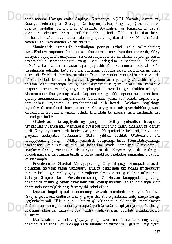 qaratilmoqda.   Hozirga   qadar   Angliya,   Germaniya,   AQSH,   Kanada,   Avstraliya,
Rossiya   Federatsiyasi,   Gruziya,   Ozarbayjon,   Litva,   Singapur,   Qozog‘iston   va
boshqa   davlatlar   qonunchiligi   o‘rganilib,   Avstraliya   va   Kanadaning   davlat
xizmatlari   elektron   tizimi   atroflicha   tahlil   qilindi.   Tahlil   natijalariga   ko‘ra
ma’lumotnomalar   tayyorlanib,   ularning   ijobiy   tajribasidan   kerakli   o‘rinlarda
foydalanish imkoniyatlari ko‘rib chiqildi.
Shuningdek,   jamg‘arib   boriladigan   pensiya   tizimi,   soliq   to‘lovchining
identifikatsiya raqamini olish, ipoteka shartnomalarini ro‘yxatdan o‘tkazish, tibbiy
faoliyat  huquqini  litsenziyalash,   elektron  raqamli   imzo  kalitlarini  ro‘yxatga  olish,
haydovchilik   guvohnomasini   yangi   namunadagisiga   almashtirish,   bolalarni
maktabgacha   ta’lim   muassasasiga   joylashtirish,   kommunal   xizmat   kabi
masalalarda   odamlar   ko‘plab   muammolarga,   ortiqcha   sarsongarchiliklarga   duch
kelar   edi.   Endilikda   bunday   masalalar   Davlat   xizmatlari   markazida   qisqa   vaqtda
hal etib beriladi. Masalan, haydovchilik guvohnomasini yangisiga almashtirmoqchi
bo‘lgan   kishi   markazga   kelib,   eski   haydovchilik   guvohnomasi   va   fuqarolik
pasportini   beradi   va   belgilangan   miqdordagi   to‘lovni   istalgan   shaklda   to‘laydi.
Mutaxassislar   Shu   yerning   o‘zida   fuqaroni   suratga   olib,   tegishli   hujjatlarni   hech
qanday   muammosiz   rasmiylashtiradi.   Qarabsizki,   yarim   soat   ichida   fuqaro   yangi
namunadagi   haydovchilik   guvohnomasini   olib   ketadi.   Bolalarni   bog‘chaga
joylashtirish masalasida  ham ota-onalar  Shu paytgacha turli qiyinchiliklarga duch
kelganligini   ko‘pchilik   yaxshi   biladi.   Endilikda   bu   masala   ham   markazda   hal
qilinadigan bo‘ldi. 
O‘zbekiston   taraqqiyotining   yangi   –   Milliy   yuksalish   bosqichi.
Mustaqillik yillarida milliy istiqlol g’oyasi xalqimizning milliy tiklanishiga xizmat
qildi. G’oyaviy kurashlarda kunimizga yaradi. Xalqimizni birlashtirdi, buzg’unchi
g’oyalar   mohiyatini   tuShuntirdi.   2017   -yildan   boshlab   O‘zbekiston   o‘z
taraqqiyotining   yangi   –   Milliy   yuksalish   bosqichiga   kirdi.   Konstitutsiyamizga
asoslangan,   xalqimizning   tub   manfaatlariga   javob   beradigan   O‘zbekistonni
rivojlantirishning   Harakatlar   strategiyasi   amalda.   Keyingi   yillarda   erishilgan
yuksak marralar xalqimizni baxtli qilishga qaratilgan islohotlar samaralarini yaqqol
ko‘rsatmoqda.
Prezidentimiz   Shavkat   Mirziyoyevning   Oliy   Majlisga   Murojaatnomasida
oldimizga   qo‘ygan   ulkan   vazifalarni   amalga   oshirishda   biz   uchun   kuch-qudrat
manbai   bo‘ladigan   milliy   g’oyani   rivojlantirishimiz   zarurligi   alohida   ta’kidlandi.
2019-yil   8-aprel   kuni   Prezidentimizning   O‘zbekiston   taraqqiyotining   yangi
bosqichida   milliy   g’oyani   rivojlantirish   konsepsiyasini   ishlab   chiqishga   doir
chora-tadbirlar to‘g’risidagi farmoyishi qabul qilindi.
Mazkur   hujjat   qabul   qilinishining   zarurati   nimalarda   namoyon   bo‘ladi?
Rivojlangan   mamlakatlarda   milliy   g’oya   davlat   maqsadlarini   xalq   maqsadlariga
uyg’unlashtiradi.   “Bir   hudud   –   bir   xalq”   e’tiqodini   shakllantirib,   mamlakatlar
aholisini  birlashtirgani,  umumiy  maqsad  yo‘lida  safarbar   qilganiga   misollar   ko‘p.
Ularning   aksarida   milliy   g’oya   milliy   qadriyatlarga   bog’lab   singdirilganini
ko‘ramiz.
Mamlakatimizda   milliy   g’oyaga   yangi   davr,   millatimiz   tarixining   yangi
bosqichi talablaridan kelib chiqqan real talablar qo‘yilmoqda. Ilgari milliy g’oyani
257 