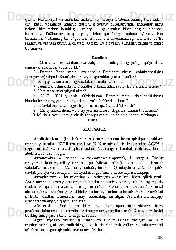 qoladi.   Ma’naviyat   va   ma’rifat,   mafkuraviy   tarbiya   O‘zbekistonning   turli   millat,
din,   kasb,   yoshlarga   mansub   xalqini   g’oyaviy   qurollantiradi.   Islohotlar   nima
uchun,   kim   uchun   kerakligini   xalqqa   uning   orzulari   bilan   bog’lab   uqtiradi,
ko‘rsatadi.   TuShungan   xalq   –   g’oya   bilan   qurollangan   xalqqa   aylanadi.   Har
birimizdan   Vatanning   bir   o‘g’il-qizi   sifatida   o‘z   lavozimimizga   munosib   bo‘lib
ishlash va yashash burchini eslatadi. O‘z milliy g’oyasini anglagan xalqni to‘xtatib
bo‘lmaydi.
Savollar:
1.   2016-yilda   respublikamizda   xalq   bilan   muloqotning   yo‘lga   qo‘yilishida
qanday o‘zgarishlar sodir bo‘ldi?
2.   Dastlab   Bosh   vazir,   keyinchalik   Prezident   virtual   qabulxonasining
(pm.gov.uz) ishga tuShurilishi qanday o‘zgarishlarga sabab bo‘ldi?
3. Xalq qabulxonalarining vazifalari nimalardan iborat?
4. Fuqarolar bilan ochiq muloqotlar o‘tkazishdan asosiy ko‘zlangan maqsad?
5. Harakatlar strategiyasi nima?
6.   2017   -2021--yillarda   O‘zbekiston   Respublikasini   rivojlantirishning
Harakatlar strategiyasi qanday ustuvor yo‘nalishlardan iborat?
7 -. Davlat xizmatlari agentligi nima maqsadda tashkil etildi?
9. “Milliy tiklanishdan – milliy yuksalish sari” deganda nimani tuShunasiz?
10. Milliy g’oyani rivojlantirish konsepsiyasini ishlab chiqishdan ko‘zlangan
maqsad  
GLOSSARIY
Abolitsionizm   –   (lot.   bekor   qilish)   biror   qonunni   bekor   qilishga   qaratilgan
ommaviy   harakat.   XVIII   asr   oxiri   va   X1X   asrning   birinchi   yarmida   AQSHda
negrlarni   qullikdan   ozod   qilish   uchun   boshlangan   harakat   ishtirokchilari   –
abolitsionist deb atalgan. 
Avtonomiya   –   (yunon.   Autos-nomos-o‘zi-qonun);   1.   yagona   Davlat
miqyosida   hududiy-milliy   tuzilmalarga   (viloyat,   o‘lka)   o‘zini   o‘zi   boshqarish
vakolatlarini  berish;  2. Ma’muriy-hududiy birlik; 3. Qandaydir organlar (xo‘jalik,
davlat, partiya va boshqalar) faoliyatlaridagi o‘zini o‘zi boshqarish huquqi. 
Avtoritarizm   -   (lot.auktoritas   -   hokimiyat)   –   davlatni   idora   qilish   usuli.
Avtoritarizmda   siyosiy   hokimiyat   hukmdor   shaxsning   yoki   yetakchining   siyosiy
irodasi   va   qarorlari   asosida   amalga   oshiriladi.   Avtoritarizm   siyosiy   hokimiyat
shakli sifatida avtorkariya va diktatura bilan uyg‘unlashib ketadi. Atama Frankfurt
maktabi   vakillari   tomonidan   ilmiy   muomalaga   kiritilgan.   Avtoritarizm   haqiqiy
demokratiyaning yo‘qligini anglatadi.
Afv   etish   –   Sud   hukmi   bilan   jazo   tayinlangan   biror   shaxsni   jinoiy
javobgarlikdan ozod qilish yoki berilgan jazoni yengillashtirish. Odatda afv davlat
boshlig‘ining qarori bilan amalga kiritiladi.
Agrar   siyosat -   davlatning   qishloq   xo‘jalik   sohasidagi   faoliyati   bo‘lib,   u
qishloq   xo‘jaligini,   yer   mulkchiligini   va   h.   rivojlantirish   yo‘llari   masalalarini   hal
qilishga qaratilgan iqtisodiy siyosatning bir turi.
259 