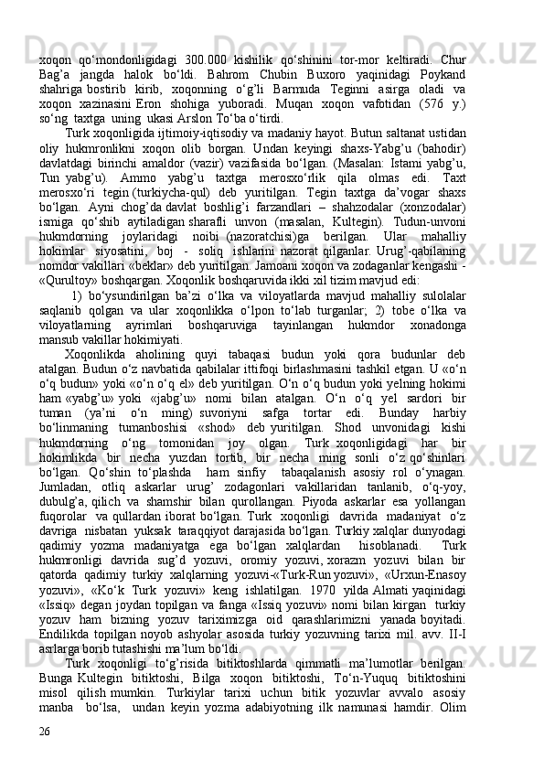 xoqon   qo‘mondonligidagi   30.00   kishilik   qo‘shinini   tor-mor   keltiradi.   Chur
Bag’a     jangda     halok     bo‘ldi.     Bahrom     Chubin     Buxoro     yaqinidagi     Poykand
shahriga   bostirib     kirib,     xoqonning     o‘g’li     Barmuda     Teginni     asirga     oladi     va
xoqon   xazinasini  Eron   shohiga   yuboradi.   Muqan    xoqon   vafotidan   (576   y.)
so‘ng  taxtga  uning  ukasi Arslon To‘ba o‘tirdi.  
Turk xoqonligida ijtimoiy-iqtisodiy va madaniy hayot. Butun saltanat ustidan
oliy  hukmronlikni  xoqon  olib  borgan.  Undan  keyingi  shaxs-Yabg’u  (bahodir)
davlatdagi   birinchi   amaldor   (vazir)   vazifasida   bo‘lgan.   (Masalan:   Istami   yabg’u,
Tun   yabg’u).     Ammo     yabg’u     taxtga     merosxo‘rlik     qila     olmas     edi.     Taxt
merosxo‘ri   tegin (turkiycha-qul)   deb   yuritilgan.   Tegin   taxtga   da’vogar   shaxs
bo‘lgan.  Ayni  chog’da davlat  boshlig’i  farzandlari  –  shahzodalar  (xonzodalar)
ismiga   qo‘shib   aytiladigan sharafli   unvon   (masalan,   Kultegin).   Tudun-unvoni
hukmdorning     joylaridagi     noibi   (nazoratchisi)ga     berilgan.     Ular     mahalliy
hokimlar     siyosatini,     boj     -     soliq     ishlarini   nazorat   qilganlar.   Urug’-qabilaning
nomdor vakillari «beklar» deb yuritilgan. Jamoani xoqon va zodaganlar kengashi -
«Qurultoy» boshqargan. Xoqonlik boshqaruvida ikki xil tizim mavjud edi:
  1)   bo‘ysundirilgan   ba’zi   o‘lka   va   viloyatlarda   mavjud   mahalliy   sulolalar
saqlanib   qolgan   va   ular   xoqonlikka   o‘lpon   to‘lab   turganlar;   2)   tobe   o‘lka   va
viloyatlarning     ayrimlari     boshqaruviga     tayinlangan     hukmdor     xonadonga
mansub vakillar hokimiyati. 
Xoqonlikda     aholining     quyi     tabaqasi     budun     yoki     qora     budunlar     deb
atalgan. Budun o‘z navbatida qabilalar ittifoqi birlashmasini tashkil etgan. U «o‘n
o‘q budun» yoki «o‘n o‘q el» deb yuritilgan. O‘n o‘q budun yoki yelning hokimi
ham   «yabg’u»   yoki     «jabg’u»     nomi     bilan     atalgan.     O‘n     o‘q     yel     sardori     bir
tuman     (ya’ni     o‘n     ming)   suvoriyni     safga     tortar     edi.     Bunday     harbiy
bo‘linmaning     tumanboshisi     «shod»     deb   yuritilgan.     Shod     unvonidagi     kishi
hukmdorning     o‘ng     tomonidan     joy     olgan.     Turk   xoqonligidagi     har     bir
hokimlikda     bir     necha     yuzdan     tortib,     bir     necha     ming     sonli     o‘z   qo‘shinlari
bo‘lgan.   Qo‘shin   to‘plashda     ham   sinfiy     tabaqalanish   asosiy   rol   o‘ynagan.
Jumladan,     otliq     askarlar     urug’     zodagonlari     vakillaridan     tanlanib,     o‘q-yoy,
dubulg’a, qilich  va  shamshir  bilan  qurollangan.  Piyoda  askarlar  esa  yollangan
fuqorolar     va   qullardan   iborat   bo‘lgan.   Turk     xoqonligi     davrida     madaniyat     o‘z
davriga  nisbatan  yuksak  taraqqiyot darajasida bo‘lgan. Turkiy xalqlar dunyodagi
qadimiy   yozma   madaniyatga   ega   bo‘lgan   xalqlardan     hisoblanadi.     Turk
hukmronligi   davrida   sug’d   yozuvi,   oromiy   yozuvi, xorazm   yozuvi   bilan   bir
qatorda  qadimiy  turkiy  xalqlarning  yozuvi-«Turk-Run yozuvi»,  «Urxun-Enasoy
yozuvi»,   «Ko‘k   Turk   yozuvi»   keng   ishlatilgan.  1970  yilda Almati yaqinidagi
«Issiq»   degan   joydan  topilgan   va  fanga   «Issiq   yozuvi»  nomi   bilan   kirgan    turkiy
yozuv    ham    bizning    yozuv    tariximizga    oid    qarashlarimizni     yanada  boyitadi.
Endilikda   topilgan   noyob   ashyolar   asosida   turkiy   yozuvning   tarixi   mil.   avv.   II-I
asrlarga borib tutashishi ma’lum bo‘ldi.  
Turk   xoqonligi   to‘g’risida   bitiktoshlarda   qimmatli   ma’lumotlar   berilgan.
Bunga   Kultegin     bitiktoshi,     Bilga     xoqon     bitiktoshi,     To‘n-Yuquq     bitiktoshini
misol     qilish   mumkin.     Turkiylar     tarixi     uchun     bitik     yozuvlar     avvalo     asosiy
manba     bo‘lsa,     undan   keyin   yozma   adabiyotning   ilk   namunasi   hamdir.   Olim
26