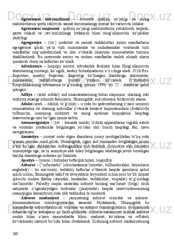 Agrosanoat   infratuzilmasi   –   bevosita   qishloq   xo‘jaligi   va   uning
mahsulotlarini qayta ishlovchi sanoat korxonalariga xizmat ko‘rsatuvchi sohalar.
Agrosanoat majmuasi  - qishloq xo‘jaligi mahsulotlarini yetishtirish, saqlash,
qayta   ishlash   va   iste’molchilarga   yetkazish   bilan   shug‘ullanuvchi   xo‘jaliklar
yaxlitligi.
Agregatsiya   –   (lot.)   nodavlat   va   jamoat   tashkilotlari   ayrim   manfaatlarni
agregatsiya   qilish,   ya’ni   turli   munozaralar   va   muhokamalar   vositasida   turli
manfaatlar   uyg‘unlashtiriladi   va   ular   o‘rtasida   muayyan   munosabatlar   tizimini
shakllantiradi.   Bu   jarayonda   asosiy   va   muhim   manfaatlar   tanlab   olinadi   ularni
qondirish chora va tadbirlari ko‘riladi.
Advokatura   –   huquqiy   institut,   advokatlik   faoliyati   bilan   Shug‘ullanuvchi
shaxslarning mustaqil, ko‘ngilli, kasbiy birlashmalarini o‘z ichiga oladi. O‘zb.Res.
fuqarolari,   ajnabiy   fuqarolar,   fuqaroligi   bo‘lmagan   shaxslarga,   korxonalar,
muassasalar,   tashkilotlarga   yuridik   yordam   ko‘rsatadi.   O‘zbekiston
Respublikasining   advokatura   to‘g‘risidagi   qonuni   1996-   yil   27   -   dekabrda   qabul
qilingan.
Adliya   –   (arab.-adolat)   sud   muassasalarining   butun   majmuini,   ularning   odil
sudlovni amalga oshirish faoliyatini, Shuningdek, sud idorasini bildiruvchi atama.
Adolat  (arab. – odillik, to‘g‘rilik) – u yoki bu qadriyatlarning o‘zaro umumiy
munosabatini   va   ularning   individlar   o‘rtasida   konkret   taqsimlanishini   ifodalovchi
tuShuncha;   insonning   mohiyati   va   uning   ajralmas   huquqlarini   haqidagi
tasavvurlarga mos bo‘lgan jamoa tartibi.
Aeronavigatsiya –   (lot. - kemada suzish) Uchish apparatlarini tegishli asbob
va   vositalar   yordamida   belgilangan   yo‘ldan   olib   borish   haqidagi   fan;   havo
navigatsiyasi.
Amnistiya   –  jinoyat   sodir   etgan  shaxslarni   jinoiy  javobgarlikdan  to‘liq  yoki
qisman jazodan ozod qilish, Shuningdek, ilgari sud tomonidan belgilangan jazoni
o‘tab   bo‘lgan   shaxslardan   sudlanganlikni   olib   tashlash.   Amnistiya   akti   normativ
xususiyatga ega, ya’ni amnistiya akti bilan belgilangan talablarga javob beradigan
barcha shaxslarga nisbatan qo‘llaniladi.
Apatiya  – (yunon.) butunlay befarqlik holati, loqaydlik.
Axborot   – (“informatio” lotinchadanma’lumotlar, tuShuntirishlar, bayonlarni
anglatadi)   –   bu   ma’muriy,   tashkiliy   tadbirlar   o‘tkazish   haqida   qarorlarni   qabul
qilish uchun, Shuningdek taklif va tavsiyalarni tayyorlash uchun asos bo‘lib xizmat
qiluvchi   muhim   faktlar   (shaxslar,   harakatlar,   tashkilotlar,   voqealar)   to‘g‘risidagi
ma’lumotdir.   Falsafiy   nuqtai   nazardan   axborot   bizning   ma’lumot   (belgi)   olish
natijasida   o‘rganilayotgan   hodisalar   (jarayonlar)   haqida   tasavvurlarimizning
noaniqligini kamaytirish yoki olib tashlashni ta’minlaydi.
Axborot   madaniyati   –   jamiyatning   axborot   resurslar   va   axborot-
kommunikatsion   texnologiyalardan   samarali   foydalanish,   Shuningdek   bu
maqsadlarda   axborotlashtirish   vositalar   va   axborot   texnologiyalarni   rivojlantirish
sohasida ilg‘or yutuqlarni qo‘llash qobiliyati. Axborot madaniyati kishida axborot
muhiti   bilan   o‘zaro   munosabatda   bilim,   mahorat,   ko‘nikma   va   refleksli
ko‘rsatmalar mavjud bo‘lishi bilan ifodalanadi. Kishining axborot madaniyatining
260 