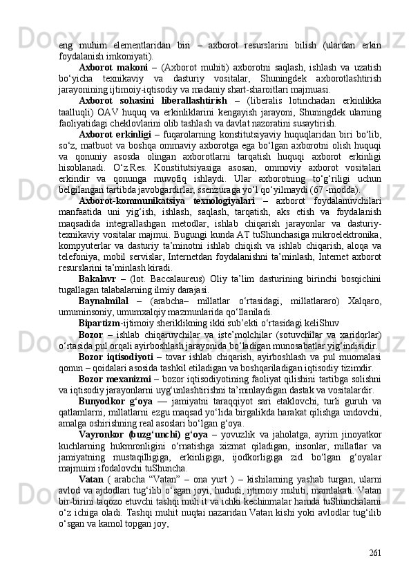 eng   muhim   elementlaridan   biri   –   axborot   resurslarini   bilish   (ulardan   erkin
foydalanish imkoniyati). 
Axborot   makoni   –   (Axborot   muhiti)   axborotni   saqlash,   ishlash   va   uzatish
bo‘yicha   texnikaviy   va   dasturiy   vositalar,   Shuningdek   axborotlashtirish
jarayonining ijtimoiy-iqtisodiy va madaniy shart-sharoitlari majmuasi. 
Axborot   sohasini   liberallashtirish   –   (liberalis   lotinchadan   erkinlikka
taalluqli)   OAV   huquq   va   erkinliklarini   kengayish   jarayoni,   Shuningdek   ularning
faoliyatidagi cheklovlarini olib tashlash va davlat nazoratini susaytirish.
Axborot   erkinligi   –   fuqarolarning   konstitutsiyaviy   huquqlaridan   biri   bo‘lib,
so‘z,   matbuot   va   boshqa   ommaviy   axborotga   ega   bo‘lgan   axborotni   olish   huquqi
va   qonuniy   asosda   olingan   axborotlarni   tarqatish   huquqi   axborot   erkinligi
hisoblanadi.   O‘z.Res.   Konstitutsiyasiga   asosan,   ommoviy   axborot   vositalari
erkindir   va   qonunga   muvofiq   ishlaydi.   Ular   axborotning   to‘g‘riligi   uchun
belgilangan tartibda javobgardirlar, ssenzuraga yo‘l qo‘yilmaydi (67 -modda).
Axborot-kommunikatsiya   texnologiyalari   –   axborot   foydalanuvchilari
manfaatida   uni   yig‘ish,   ishlash,   saqlash,   tarqatish,   aks   etish   va   foydalanish
maqsadida   integrallashgan   metodlar,   ishlab   chiqarish   jarayonlar   va   dasturiy-
texnikaviy vositalar majmui. Bugungi kunda AT tuShunchasiga mikroelektronika,
kompyuterlar   va   dasturiy   ta’minotni   ishlab   chiqish   va   ishlab   chiqarish,   aloqa   va
telefoniya,   mobil   servislar,   Internetdan   foydalanishni   ta’minlash,   Internet   axborot
resurslarini ta’minlash kiradi.
Bakalavr   –   (lot.   Baccalaureus)   Oliy   ta’lim   dasturining   birinchi   bosqichini
tugallagan talabalarning ilmiy darajasi.
Baynalmilal   –   (arabcha–   millatlar   o‘rtasidagi,   millatlararo)   Xalqaro,
umuminsoniy, umumxalqiy mazmunlarida qo‘llaniladi.
Bipartizm -ijtimoiy sheriklikning ikki sub’ekti o‘rtasidagi keliShuv
Bozor   –   ishlab   chiqaruvchilar   va   iste’molchilar   (sotuvchilar   va   xaridorlar)
o‘rtasida pul orqali ayirboshlash jarayonida bo‘ladigan munosabatlar yig‘indisidir.
Bozor   iqtisodiyoti   –   tovar   ishlab   chiqarish,   ayirboshlash   va   pul   muomalasi
qonun – qoidalari asosida tashkil etiladigan va boshqariladigan iqtisodiy tizimdir. 
Bozor mexanizmi   – bozor iqtisodiyotining faoliyat qilishini tartibga solishni
va iqtisodiy jarayonlarni uyg‘unlashtirishni ta’minlaydigan dastak va vositalardir. 
Bunyodkor   g‘oya   —   jamiyatni   taraqqiyot   sari   etaklovchi,   turli   guruh   va
qatlamlarni, millatlarni ezgu maqsad yo‘lida birgalikda harakat qilishga undovchi,
amalga oshirishning real asoslari bo‘lgan g‘oya.
Vayronkor   (buzg‘unchi)   g‘oya   –   yovuzlik   va   jaholatga,   ayrim   jinoyatkor
kuchlarning   hukmronligini   o‘rnatishga   xizmat   qiladigan,   insonlar,   millatlar   va
jamiyatning   mustaqilligiga,   erkinligiga,   ijodkorligiga   zid   bo‘lgan   g‘oyalar
majmuini ifodalovchi tuShuncha.
Vatan   (   arabcha   “Vatan”   –   ona   yurt   )   –   kishilarning   yashab   turgan,   ularni
avlod va ajdodlari tug‘ilib o‘sgan joyi, hududi, ijtimoiy muhiti, mamlakati. Vatan
bir-birini taqozo etuvchi tashqi muh it va ichki kechinmalar hamda tuShunchalarni
o‘z ichiga oladi. Tashqi muhit nuqtai nazaridan Vatan kishi yoki avlodlar tug‘ilib
o‘sgan va kamol topgan joy, 
261 