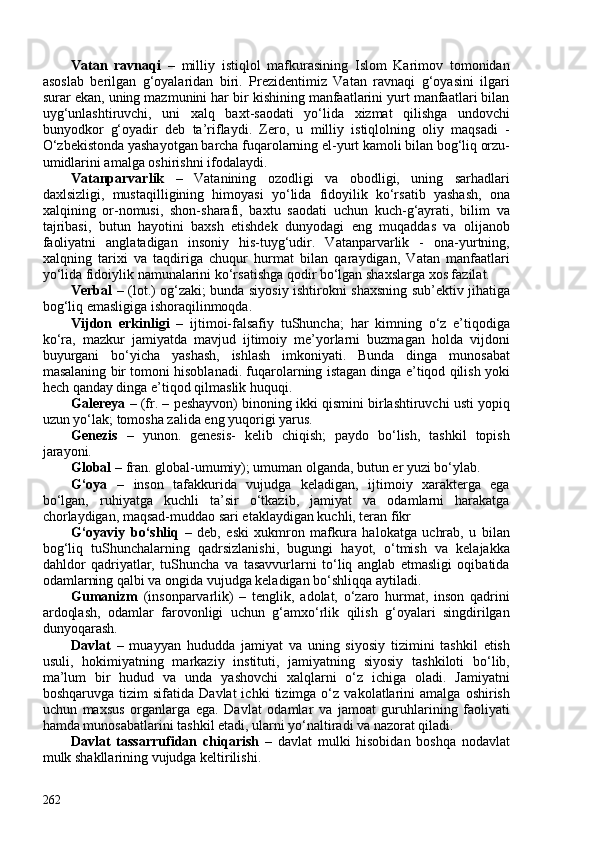 Vatan   ravnaqi   –   milliy   istiqlol   mafkurasining   Islom   Karimov   tomonidan
asoslab   berilgan   g‘oyalaridan   biri.   Prezidentimiz   Vatan   ravnaqi   g‘oyasini   ilgari
surar ekan, uning mazmunini har bir kishining manfaatlarini yurt manfaatlari bilan
uyg‘unlashtiruvchi,   uni   xalq   baxt-saodati   yo‘lida   xizmat   qilishga   undovchi
bunyodkor   g‘oyadir   deb   ta’riflaydi.   Zero,   u   milliy   istiqlolning   oliy   maqsadi   -
O‘zbekistonda yashayotgan barcha fuqarolarning el-yurt kamoli bilan bog‘liq orzu-
umidlarini amalga oshirishni ifodalaydi.
Vatanparvarlik   –   Vatanining   ozodligi   va   obodligi,   uning   sarhadlari
daxlsizligi,   mustaqilligining   himoyasi   yo‘lida   fidoyilik   ko‘rsatib   yashash,   ona
xalqining   or-nomusi,   shon-sharafi,   baxtu   saodati   uchun   kuch-g‘ayrati,   bilim   va
tajribasi,   butun   hayotini   baxsh   etishdek   dunyodagi   eng   muqaddas   va   olijanob
faoliyatni   anglatadigan   insoniy   his-tuyg‘udir.   Vatanparvarlik   -   ona-yurtning,
xalqning   tarixi   va   taqdiriga   chuqur   hurmat   bilan   qaraydigan,   Vatan   manfaatlari
yo‘lida fidoiylik namunalarini ko‘rsatishga qodir bo‘lgan shaxslarga xos fazilat.
Verbal   – (lot.) og‘zaki; bunda siyosiy ishtirokni shaxsning sub’ektiv jihatiga
bog‘liq emasligiga ishoraqilinmoqda.
Vijdon   erkinligi   –   ijtimoi-falsafiy   tuShuncha;   har   kimning   o‘z   e’tiqodiga
ko‘ra,   mazkur   jamiyatda   mavjud   ijtimoiy   me’yorlarni   buzmagan   holda   vijdoni
buyurgani   bo‘yicha   yashash,   ishlash   imkoniyati.   Bunda   dinga   munosabat
masalaning bir tomoni hisoblanadi. fuqarolarning istagan dinga e’tiqod qilish yoki
hech qanday dinga e’tiqod qilmaslik huquqi.
Galereya –  (fr. – peshayvon) binoning ikki qismini birlashtiruvchi usti yopiq
uzun yo‘lak; tomosha zalida eng yuqorigi yarus.
Genezis   –   yunon.   genesis-   kelib   chiqish;   paydo   bo‘lish,   tashkil   topish
jarayoni. 
Global  – fran. global-umumiy); umuman olganda, butun er yuzi bo‘ylab. 
G‘oya   –   inson   tafakkurida   vujudga   keladigan,   ijtimoiy   xarakterga   ega
bo‘lgan,   ruhiyatga   kuchli   ta’sir   o‘tkazib,   jamiyat   va   odamlarni   harakatga
chorlaydigan, maqsad-muddao sari etaklaydigan kuchli, teran fikr
G‘oyaviy   bo‘shliq   –   deb ,   eski   xukmron   mafkura   halokatga   uchrab,   u   bilan
bog‘liq   tuShunchalarning   qadrsizlanishi,   bugungi   hayot,   o‘tmish   va   kelajakka
dahldor   qadriyatlar,   tuShuncha   va   tasavvurlarni   to‘liq   anglab   etmasligi   oqibatida
odamlarning qalbi va ongida vujudga keladigan bo‘shliqqa aytiladi.
Gumanizm   (insonparvarlik)   –   tenglik,   adolat,   o‘zaro   hurmat,   inson   qadrini
ardoqlash,   odamlar   farovonligi   uchun   g‘amxo‘rlik   qilish   g‘oyalari   singdirilgan
dunyoqarash. 
Davlat   –   muayyan   hududda   jamiyat   va   uning   siyosiy   tizimini   tashkil   etish
usuli,   hokimiyatning   markaziy   instituti,   jamiyatning   siyosiy   tashkiloti   bo‘lib,
ma’lum   bir   hudud   va   unda   yashovchi   xalqlarni   o‘z   ichiga   oladi.   Jamiyatni
boshqaruvga   tizim   sifatida   Davlat   ichki   tizimga  o‘z   vakolatlarini   amalga   oshirish
uchun   maxsus   organlarga   ega.   Davlat   odamlar   va   jamoat   guruhlarining   faoliyati
hamda munosabatlarini tashkil etadi, ularni yo‘naltiradi va nazorat qiladi.
Davlat   tassarrufidan   chiqarish   –   davlat   mulki   hisobidan   boshqa   nodavlat
mulk shakllarining vujudga keltirilishi.
262 