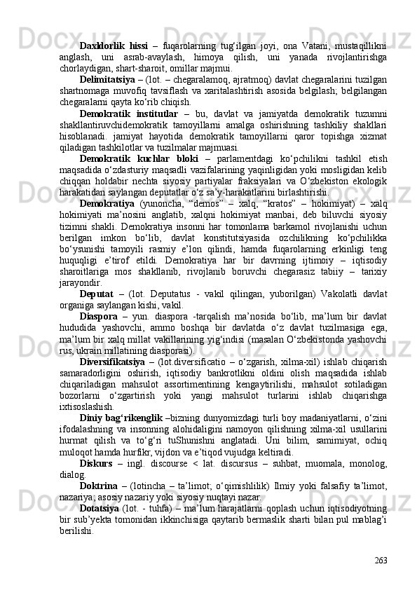 Daxldorlik   hissi   –   fuqarolarning   tug‘ilgan   joyi,   ona   Vatani,   mustaqillikni
anglash,   uni   asrab-avaylash,   himoya   qilish,   uni   yanada   rivojlantirishga
chorlaydigan, shart-sharoit, omillar majmui.
Delimitatsiya –   (lot. – chegaralamoq, ajratmoq) davlat chegaralarini tuzilgan
shartnomaga   muvofiq   tavsiflash   va   xaritalashtirish   asosida   belgilash;   belgilangan
chegaralarni qayta ko‘rib chiqish.
Demokratik   institutlar   –   bu,   davlat   va   jamiyatda   demokratik   tuzumni
shakllantiruvchidemokratik   tamoyillarni   amalga   oshirishning   tashkiliy   shakllari
hisoblanadi.   jamiyat   hayotida   demokratik   tamoyillarni   qaror   topishga   xizmat
qiladigan tashkilotlar va tuzilmalar majmuasi.
Demokratik   kuchlar   bloki   –   parlamentdagi   ko‘pchilikni   tashkil   etish
maqsadida o‘zdasturiy maqsadli vazifalarining yaqinligidan yoki mosligidan kelib
chiqqan   holdabir   nechta   siyosiy   partiyalar   fraksiyalari   va   O‘zbekiston   ekologik
harakatidan saylangan deputatlar o‘z sa’y-harakatlarini birlashtirishi.
Demokratiya   (yunoncha,   “demos”   –   xalq,   “kratos”   –   hokimiyat)   –   xalq
hokimiyati   ma’nosini   anglatib,   xalqni   hokimiyat   manbai,   deb   biluvchi   siyosiy
tizimni   shakli.   Demokratiya   insonni   har   tomonlama   barkamol   rivojlanishi   uchun
berilgan   imkon   bo‘lib,   davlat   konstitutsiyasida   ozchilikning   ko‘pchilikka
bo‘ysunishi   tamoyili   rasmiy   e’lon   qilindi,   hamda   fuqarolarning   erkinligi   teng
huquqligi   e’tirof   etildi.   Demokratiya   har   bir   davrning   ijtimoiy   –   iqtisodiy
sharoitlariga   mos   shakllanib,   rivojlanib   boruvchi   chegarasiz   tabiiy   –   tarixiy
jarayondir. 
Deputat   –   (lot.   Deputatus   -   vakil   qilingan,   yuborilgan)   Vakolatli   davlat
organiga saylangan kishi, vakil.
Diaspora   –   yun.   diaspora   -tarqalish   ma’nosida   bo‘lib,   ma’lum   bir   davlat
hududida   yashovchi,   ammo   boshqa   bir   davlatda   o‘z   davlat   tuzilmasiga   ega,
ma’lum bir xalq millat vakillarining yig‘indisi  (masalan O‘zbekistonda yashovchi
rus, ukrain millatining diasporasi).
Diversifikatsiya   –   (lot.diversificatio   –   o‘zgarish,   xilma-xil)   ishlab   chiqarish
samaradorligini   oshirish,   iqtisodiy   bankrotlikni   oldini   olish   maqsadida   ishlab
chiqariladigan   mahsulot   assortimentining   kengaytirilishi,   mahsulot   sotiladigan
bozorlarni   o‘zgartirish   yoki   yangi   mahsulot   turlarini   ishlab   chiqarishga
ixtisoslashish.
Diniy bag‘rikenglik   – bizning dunyomizdagi turli boy madaniyatlarni, o‘zini
ifodalashning   va   insonning   alohidaligini   namoyon   qilishning   xilma-xil   usullarini
hurmat   qilish   va   to‘g‘ri   tuShunishni   anglatadi.   Uni   bilim,   samimiyat,   ochiq
muloqot hamda hurfikr, vijdon va e’tiqod vujudga keltiradi.
Diskurs   –   ingl.   discourse   <   lat.   discursus   –   suhbat,   muomala,   monolog,
dialog.
Doktrina   –   (lotincha   –   ta’limot;   o‘qimishlilik)   Ilmiy   yoki   falsafiy   ta’limot,
nazariya; asosiy nazariy yoki siyosiy nuqtayi nazar.
Dotatsiya   (lot.  -  tuhfa)   – ma’lum  harajatlarni  qoplash  uchun  iqtisodiyotning
bir sub’yekta tomonidan ikkinchisiga qaytarib bermaslik sharti bilan pul mablag’i
berilishi.
263 