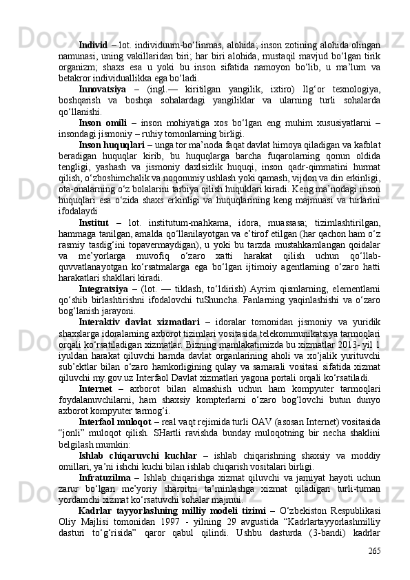 Individ   – lot. individuum-bo‘linmas, alohida; inson zotining alohida olingan
namunasi,  uning  vakillaridan  biri;  har  biri   alohida,  mustaqil  mavjud  bo‘lgan  tirik
organizm;   shaxs   esa   u   yoki   bu   inson   sifatida   namoyon   bo‘lib,   u   ma’lum   va
betakror individuallikka ega bo‘ladi. 
Innovatsiya   –   (ingl.—   kiritilgan   yangilik,   ixtiro)   Ilg‘or   texnologiya,
boshqarish   va   boshqa   sohalardagi   yangiliklar   va   ularning   turli   sohalarda
qo‘llanishi.
Inson   omili   –   inson   mohiyatiga   xos   bo‘lgan   eng   muhim   xususiyatlarni   –
insondagi jismoniy – ruhiy tomonlarning birligi.
Inson huquqlari  – unga tor ma’noda faqat davlat himoya qiladigan va kafolat
beradigan   huquqlar   kirib,   bu   huquqlarga   barcha   fuqarolarning   qonun   oldida
tengligi,   yashash   va   jismoniy   daxlsizlik   huquqi,   inson   qadr-qimmatini   hurmat
qilish, o‘zboshimchalik va noqonuniy ushlash yoki qamash, vijdon va din erkinligi,
ota-onalarning o‘z bolalarini tarbiya qilish huquklari kiradi. Keng ma’nodagi inson
huquqlari   esa   o‘zida   shaxs   erkinligi   va   huquqlarining   keng  majmuasi   va   turlarini
ifodalaydi
Institut   –   lot.   institutum-mahkama,   idora,   muassasa;   tizimlashtirilgan,
hammaga tanilgan, amalda qo‘llanilayotgan va e’tirof etilgan (har qachon ham o‘z
rasmiy   tasdig‘ini   topavermaydigan),   u   yoki   bu   tarzda   mustahkamlangan   qoidalar
va   me’yorlarga   muvofiq   o‘zaro   xatti   harakat   qilish   uchun   qo‘llab-
quvvatlanayotgan   ko‘rsatmalarga   ega   bo‘lgan   ijtimoiy   agentlarning   o‘zaro   hatti
harakatlari shakllari kiradi.
Integratsiya   –   (lot.   —   tiklash,   to‘ldirish)   Ayrim   qismlarning,   elementlarni
qo‘shib   birlashtirishni   ifodalovchi   tuShuncha.   Fanlarning   yaqinlashishi   va   o‘zaro
bog‘lanish jarayoni.
Interaktiv   davlat   xizmatlari   –   idoralar   tomonidan   jismoniy   va   yuridik
shaxslarga idoralarning axborot tizimlari vositasida telekommunikatsiya tarmoqlari
orqali ko‘rsatiladigan xizmatlar. Bizning mamlakatimizda bu xizmatlar 2013- yil 1
iyuldan   harakat   qiluvchi   hamda   davlat   organlarining   aholi   va   xo‘jalik   yurituvchi
sub’ektlar   bilan   o‘zaro   hamkorligining   qulay   va   samarali   vositasi   sifatida   xizmat
qiluvchi my.gov.uz Interfaol Davlat xizmatlari yagona portali orqali ko‘rsatiladi. 
Internet   –   axborot   bilan   almashish   uchun   ham   kompyuter   tarmoqlari
foydalanuvchilarni,   ham   shaxsiy   kompterlarni   o‘zaro   bog‘lovchi   butun   dunyo
axborot kompyuter tarmog‘i.
Interfaol muloqot  – real vaqt rejimida turli OAV (asosan Internet) vositasida
“jonli”   muloqot   qilish.   SHartli   ravishda   bunday   muloqotning   bir   necha   shaklini
belgilash mumkin:
Ishlab   chiqaruvchi   kuchlar   –   ishlab   chiqarishning   shaxsiy   va   moddiy
omillari, ya’ni ishchi kuchi bilan ishlab chiqarish vositalari birligi. 
Infratuzilma   –   Ishlab   chiqarishga   xizmat   qiluvchi   va   jamiyat   hayoti   uchun
zarur   bo‘lgan   me’yoriy   sharoitni   ta’minlashga   xizmat   qiladigan   turli-tuman
yordamchi xizmat ko‘rsatuvchi sohalar majmui.
Kadrlar   tayyorlashning   milliy   modeli   tizimi   –   O‘zbekiston   Respublikasi
Oliy   Majlisi   tomonidan   1997   -   yilning   29   avgustida   “Kadrlartayyorlashmilliy
dasturi   to‘g‘risida”   qaror   qabul   qilindi.   Ushbu   dasturda   (3-bandi)   kadrlar
265 