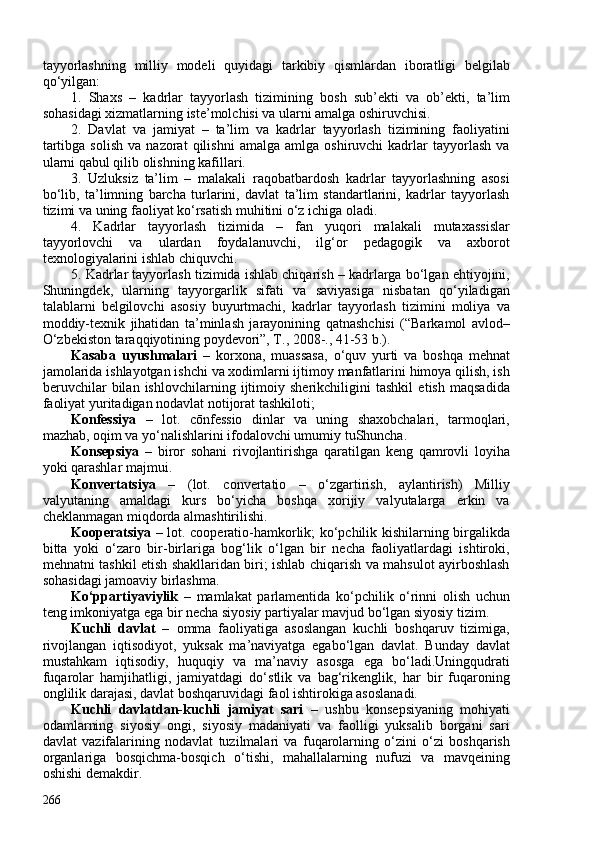 tayyorlashning   milliy   modeli   quyidagi   tarkibiy   qismlardan   iboratligi   belgilab
qo‘yilgan:
1.   Shaxs   –   kadrlar   tayyorlash   tizimining   bosh   sub’ekti   va   ob’ekti,   ta’lim
sohasidagi xizmatlarning iste’molchisi va ularni amalga oshiruvchisi.
2.   Davlat   va   jamiyat   –   ta’lim   va   kadrlar   tayyorlash   tizimining   faoliyatini
tartibga   solish   va   nazorat   qilishni   amalga   amlga   oshiruvchi   kadrlar   tayyorlash   va
ularni qabul qilib olishning kafillari.
3.   Uzluksiz   ta’lim   –   malakali   raqobatbardosh   kadrlar   tayyorlashning   asosi
bo‘lib,   ta’limning   barcha   turlarini,   davlat   ta’lim   standartlarini,   kadrlar   tayyorlash
tizimi va uning faoliyat ko‘rsatish muhitini o‘z ichiga oladi. 
4.   Kadrlar   tayyorlash   tizimida   –   fan   yuqori   malakali   mutaxassislar
tayyorlovchi   va   ulardan   foydalanuvchi,   ilg‘or   pedagogik   va   axborot
texnologiyalarini ishlab chiquvchi.
5. Kadrlar tayyorlash tizimida ishlab chiqarish – kadrlarga bo‘lgan ehtiyojini,
Shuningdek,   ularning   tayyorgarlik   sifati   va   saviyasiga   nisbatan   qo‘yiladigan
talablarni   belgilovchi   asosiy   buyurtmachi,   kadrlar   tayyorlash   tizimini   moliya   va
moddiy-texnik   jihatidan   ta’minlash   jarayonining   qatnashchisi   (“Barkamol   avlod–
O‘zbekiston taraqqiyotining poydevori”, T., 208-., 41-53 b.).
Kasaba   uyushmalari   –   korxona,   muassasa,   o‘quv   yurti   va   boshqa   mehnat
jamolarida ishlayotgan ishchi va xodimlarni ijtimoy manfatlarini himoya qilish, ish
beruvchilar   bilan   ishlovchilarning   ijtimoiy   sherikchiligini   tashkil   etish   maqsadida
faoliyat yuritadigan nodavlat notijorat tashkiloti; 
Konfessiya   –   lot.   cōnfessio   dinlar   va   uning   shaxobchalari,   tarmoqlari,
mazhab, oqim va yo‘nalishlarini ifodalovchi umumiy tuShuncha.
Konsepsiya   –   biror   sohani   rivojlantirishga   qaratilgan   keng   qamrovli   loyiha
yoki qarashlar majmui.
Konvertatsiya   –   (lot.   convertatio   –   o‘zgartirish,   aylantirish)   Milliy
valyutaning   amaldagi   kurs   bo‘yicha   boshqa   xorijiy   valyutalarga   erkin   va
cheklanmagan miqdorda almashtirilishi.
Kooperatsiya   – lot. cooperatio-hamkorlik; ko‘pchilik kishilarning birgalikda
bitta   yoki   o‘zaro   bir-birlariga   bog‘lik   o‘lgan   bir   necha   faoliyatlardagi   ishtiroki,
mehnatni tashkil etish shakllaridan biri; ishlab chiqarish va mahsulot ayirboshlash
sohasidagi jamoaviy birlashma.
Ko‘ppartiyaviylik   –   mamlakat   parlamentida   ko‘pchilik   o‘rinni   olish   uchun
teng imkoniyatga ega bir necha siyosiy partiyalar mavjud bo‘lgan siyosiy tizim.
Kuchli   davlat   –   omma   faoliyatiga   asoslangan   kuchli   boshqaruv   tizimiga,
rivojlangan   iqtisodiyot,   yuksak   ma’naviyatga   egabo‘lgan   davlat.   Bunday   davlat
mustahkam   iqtisodiy,   huquqiy   va   ma’naviy   asosga   ega   bo‘ladi.Uningqudrati
fuqarolar   hamjihatligi,   jamiyatdagi   do‘stlik   va   bag‘rikenglik,   har   bir   fuqaroning
onglilik darajasi, davlat boshqaruvidagi faol ishtirokiga asoslanadi. 
Kuchli   davlatdan-kuchli   jamiyat   sari   –   ushbu   konsepsiyaning   mohiyati
odamlarning   siyosiy   ongi,   siyosiy   madaniyati   va   faolligi   yuksalib   borgani   sari
davlat   vazifalarining   nodavlat   tuzilmalari   va   fuqarolarning   o‘zini   o‘zi   boshqarish
organlariga   bosqichma-bosqich   o‘tishi,   mahallalarning   nufuzi   va   mavqeining
oshishi demakdir.
266 