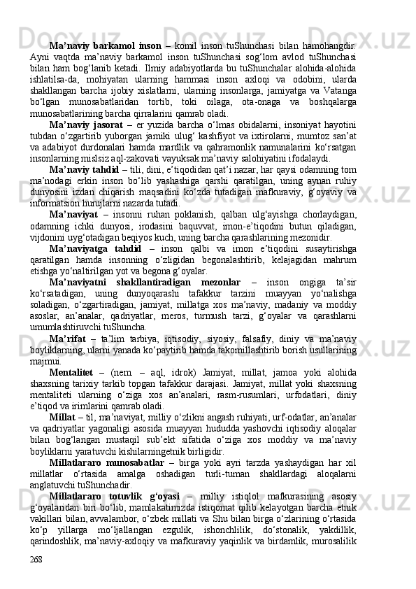 M a’naviy   barkamol   inson   –   komil   inson   tuShunchasi   bilan   hamohangdir.
Ayni   vaqtda   ma’naviy   barkamol   inson   tuShunchasi   sog‘lom   avlod   tuShunchasi
bilan   ham   bog‘lanib   ketadi.   Ilmiy   adabiyotlarda   bu   tuShunchalar   alohida-alohida
ishlatilsa-da,   mohiyatan   ularning   hammasi   inson   axloqi   va   odobini,   ularda
shakllangan   barcha   ijobiy   xislatlarni,   ularning   insonlarga,   jamiyatga   va   Vatanga
bo‘lgan   munosabatlaridan   tortib,   toki   oilaga,   ota-onaga   va   boshqalarga
munosabatlarining barcha qirralarini qamrab oladi. 
Ma’naviy   jasorat   –   er   yuzida   barcha   o‘lmas   obidalarni,   insoniyat   hayotini
tubdan   o‘zgartirib   yuborgan   jamiki   ulug‘   kashfiyot   va   ixtirolarni,   mumtoz   san’at
va   adabiyot   durdonalari   hamda   mardlik   va   qahramonlik   namunalarini   ko‘rsatgan
insonlarning mislsiz aql-zakovati vayuksak ma’naviy salohiyatini ifodalaydi.
Ma’naviy tahdid  – tili, dini, e’tiqodidan qat’i nazar, har qaysi odamning tom
ma’nodagi   erkin   inson   bo‘lib   yashashiga   qarshi   qaratilgan,   uning   aynan   ruhiy
dunyosini   izdan   chiqarish   maqsadini   ko‘zda   tutadigan   mafkuraviy,   g‘oyaviy   va
informatsion hurujlarni nazarda tutadi.
Ma’naviyat   –   insonni   ruhan   poklanish,   qalban   ulg‘ayishga   chorlaydigan,
odamning   ichki   dunyosi,   irodasini   baquvvat,   imon-e’tiqodini   butun   qiladigan,
vijdonini uyg‘otadigan beqiyos kuch, uning barcha qarashlarining mezonidir.
Ma’naviyatga   tahdid   –   inson   qalbi   va   imon   e’tiqodini   susaytirishga
qaratilgan   hamda   insonning   o‘zligidan   begonalashtirib,   kelajagidan   mahrum
etishga yo‘naltirilgan yot va begona g‘oyalar. 
Ma’naviyatni   shakllantiradigan   mezonlar   –   inson   ongiga   ta’sir
ko‘rsatadigan,   uning   dunyoqarashi   tafakkur   tarzini   muayyan   yo‘nalishga
soladigan,   o‘zgartiradigan,   jamiyat,   millatga   xos   ma’naviy,   madaniy   va   moddiy
asoslar,   an’analar,   qadriyatlar,   meros,   turmush   tarzi,   g‘oyalar   va   qarashlarni
umumlashtiruvchi tuShuncha. 
Ma’rifat   –   ta’lim   tarbiya,   iqtisodiy,   siyosiy,   falsafiy,   diniy   va   ma’naviy
boyliklarning, ularni yanada ko‘paytirib hamda takomillashtirib borish usullarining
majmui. 
Mentalitet   –   (nem.   –   aql,   idrok)   Jamiyat,   millat,   jamoa   yoki   alohida
shaxsning   tarixiy   tarkib   topgan   tafakkur   darajasi.   Jamiyat,   millat   yoki   shaxsning
mentaliteti   ularning   o‘ziga   xos   an’analari,   rasm-rusumlari,   urfodatlari,   diniy
e’tiqod va irimlarini qamrab oladi.
Millat  –   til, ma’naviyat, milliy o‘zlikni angash ruhiyati, urf-odatlar, an’analar
va   qadriyatlar   yagonaligi   asosida   muayyan   hududda   yashovchi   iqtisodiy   aloqalar
bilan   bog‘langan   mustaqil   sub’ekt   sifatida   o‘ziga   xos   moddiy   va   ma’naviy
boyliklarni yaratuvchi kishilarningetnik birligidir.
Millatlararo   munosabatlar   –   birga   yoki   ayri   tarzda   yashaydigan   har   xil
millatlar   o‘rtasida   amalga   oshadigan   turli-tuman   shakllardagi   aloqalarni
anglatuvchi tuShunchadir.
Millatlararo   totuvlik   g‘oyasi   –   milliy   istiqlol   mafkurasining   asosiy
g‘oyalaridan   biri   bo‘lib,   mamlakatimizda   istiqomat   qilib   kelayotgan   barcha   etnik
vakillari bilan, avvalambor, o‘zbek millati va Shu bilan birga o‘zlarining o‘rtasida
ko‘p   yillarga   mo‘ljallangan   ezgulik,   ishonchlilik,   do‘stonalik,   yakdillik,
qarindoshlik,   ma’naviy-axloqiy   va   mafkuraviy   yaqinlik   va   birdamlik,   murosalilik
268 