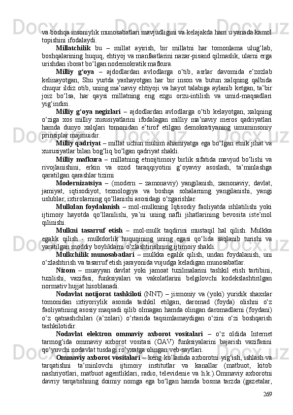 va boshqa insoniylik munosabatlari mavjudligini va kelajakda ham u yanada kamol
topishini ifodalaydi.
Millatchilik   bu   –   m illat   ayirish,   bir   millatni   har   tomonlama   ulug‘lab,
boshqalarining huquq, ehtiyoj va manfaatlarini nazar-pisand qilmaslik, ularni erga
urishdan iborat bo‘lgan nodemokratik mafkura.
Milliy   g‘oya   –   ajdodlardan   avlodlarga   o‘tib ,   asrlar   davomida   e’zozlab
kelinayotgan,   Shu   yurtda   yashayotgan   har   bir   inson   va   butun   xalqning   qalbida
chuqur ildiz otib, uning ma’naviy ehtiyoji va hayot talabiga aylanib ketgan, ta’bir
joiz   bo‘lsa,   har   qaysi   millatning   eng   ezgu   orzu-intilish   va   umid-maqsadlari
yig‘indisi.
Milliy   g‘oya   negizlari   –   ajdodlardan   avlodlarga   o‘tib   kelayotgan,   xalqning
o‘ziga   xos   milliy   xususiyatlarini   ifodalagan   milliy   ma’naviy   meros   qadriyatlari
hamda   dunyo   xalqlari   tomonidan   e’tirof   etilgan   demokratiyaning   umuminsoniy
prinsiplar majmuidir.
Milliy qadriyat –  millat uchun muhim ahamiyatga ega bo‘lgan etnik jihat va
xususiyatlar bilan bog‘liq bo‘lgan qadriyat shakli.
Milliy   mafkura   –   millatning   etnoijtimoiy   birlik   sifatida   mavjud   bo‘lishi   va
rivojlanishini,   erkin   va   ozod   taraqqiyotini   g‘oyaviy   asoslash,   ta’minlashga
qaratilgan qarashlar tizimi
Modernizatsiya   –   (modern   –   zamonaviy)   yangilanish,   zamonaviy;   davlat,
jamiyat,   iqtisodiyot,   texnologiya   va   boshqa   sohalarning   yangilanishi,   yangi
uslublar, ixtirolarning qo‘llanishi asosidagi o‘zgarishlar.
Mulkdan   foydalanish   –   mol-mulkning   Iqtisodiy   faoliyatda   ishlatilishi   yoki
ijtimoiy   hayotda   qo‘llanilishi,   ya’ni   uning   nafli   jihatlarining   bevosita   iste’mol
qilinishi. 
Mulkni   tasarruf   etish   –   mol-mulk   taqdirini   mustaqil   hal   qilish.   Mulkka
egalik   qilish   -   mulkdorlik   huquqining   uning   egasi   qo‘lida   saqlanib   turishi   va
yaratilgan moddiy boyliklarni o‘zlashtirishning ijtimoiy shakli. 
Mulkchilik   munosabatlari   –   mulkka   egalik   qilish,   undan   foydalanish,   uni
o‘zlashtirish va tasarruf etish jarayonida vujudga keladigan munosabatlar. 
Nizom   –   muayyan   davlat   yoki   jamoat   tuzilmalarini   tashkil   etish   tartibini,
tuzilishi,   vazifasi,   funksiyalari   va   vakolatlarini   belgilovchi   kodekslashtirilgan
normativ hujjat hisoblanadi.
Nodavlat   notijorat   tashkiloti   (NNT)   –   jismoniy   va   (yoki)   yuridik   shaxslar
tomonidan   ixtiyoriylik   asosida   tashkil   etilgan,   daromad   (foyda)   olishni   o‘z
faoliyatining asosiy maqsadi qilib olmagan hamda olingan daromadlarni (foydani)
o‘z   qatnashchilari   (a’zolari)   o‘rtasida   taqsimlamaydigan   o‘zini   o‘zi   boshqarish
tashkilotidir.
Nodavlat   elektron   ommaviy   axborot   vositalari   –   o‘z   oldida   Internet
tarmog‘ida   ommaviy   axborot   vositasi   (OAV)   funksiyalarini   bajarish   vazifasini
qo‘yuvchi nodavlat tusdagi ro‘yxatga olingan veb-saytlari.
Ommaviy axborot vositalari   – keng ko‘lamda axborotni yig‘ish, ishlash va
tarqatishni   ta’minlovchi   ijtimoiy   institutlar   va   kanallar   (matbuot,   kitob
nashriyotlari, matbuot  agentliklari, radio, televidenie va h.k.). Ommaviy axborotni
davriy   tarqatishning   doimiy   nomga   ega   bo‘lgan   hamda   bosma   tarzda   (gazetalar,
269 