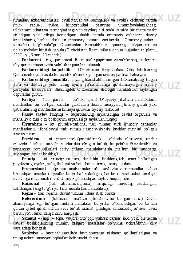 jurnallar,   axborotnomalar,   byulletenlar   va   boshqalar)   va   (yoki)   elektron   tarzda
(tele-,   radio-,   video,   kinoxronikal   dasturlar,   umumfoydalanishdagi
telekommunikatsiya  tarmoqlaridagi   veb saytlar)   olti   oyda  kamida bir  marta nashr
etiladigan   yoki   efirga   beriladigan   shakli   hamda   ommaviy   axborotni   davriy
tarqatishning   boshqa   shakllari   ommaviy   axborot   vositasidir.   “ Ommaviy   axborot
vositalari   to‘g‘risida”gi   O‘zbekiston   Respublikasi   qonuniga   o‘zgartish   va
qo‘shimchalar kiritish haqida . (O‘zbekiston Respublikasi qonun hujjatlari to‘plami,
207 - y., 3-son, 20-modda)
Parlament   – ingl. parlament, frans. parlergapirmoq va so‘zlamoq; parlament
oliy qonun chiqaruvchi vakillik organi hisoblanadi.
Parlamentdagi   ko‘pchilik   –   O‘zbekiston   Respublikasi   Oliy   Majlisining
Qonunchilik palatasida ko‘pchilik o‘rinni egallagan siyosiy partiya fraksiyasi. 
Parlamentdagi   muxolifat   –   yangitdanshakllantirilgan   hukumatning   tutgan
yo‘li   va   dasturiga   yoki   uning   ayrim   yo‘nalishlariga   qo‘shilmaydigan   siyosiy
partiyalar   fraksiyalari,   Shuningdek   O‘zbekiston   ekologik   harakatidan   saylangan
deputatlar guruhi.
Partiya   –   (lot.   partio   —   bo‘lak,   qism)   G‘oyaviy   jihatdan   maslakdosh,
manfaatlari   bir   bo‘lgan   kishilar   guruhidan   iborat,   muayyan   ijtimoiy   guruh   yoki
qatlamlarning manfaatlarini himoya qiluvchi siyosiy tashkilot. 
Passiv   saylov   huquqi   –   fuqarolarning   saylanadigan   davlat   organlari   va
mahalliy o‘zini o‘zi boshqarish organlariga saylanish huquqi.
Plyuralizm   –   lot.   pluralis-turlicha,   turli   tuman;   turli   ijtimoiy   qatlamlar
manfaatlarini   ifodalovchi   turli   tuman   ijtimoiy-siyosiy   kuchlar   mavjud   bo‘lgan
siyosiy tizim. 
Prezident   –   lot.   praesidens   (praesidentis)   –   oldinda   o‘tiruvchi,   raislik
qiluvchi,   boshda   turuvchi   so‘zlaridan   olingan   bo‘lib,   ko‘pchilik   Prezidentlik   va
parlament   respublikalari   joriy   etilgan   mamlakatlarda   ma’lum   bir   muddatga
saylangan davlat boshlig‘i.
Prinsip   –   lot.   principium-asos,   dastlabki,   boshlang‘ich;   asos   bo‘ladigan
poydevor g‘oyalar; xulq, faoliyat va hatti-harakatning asosiy qoidasi.
Proporsional   –   (proportionalis -mutanosib ;   saylovlarda   nomzodlar   uchun
beriladigan ovozlar ro‘yxatlar bo‘yicha beriladigan, har bir ro‘yxat uchun berilgan
ovozlarga mutanosib ravishda joy egallanadigan saylov huquqi tizimi.
Ratsional   –   (lot.   rationalis-oqilona);   maqsadga   muvofiq,   asoslangan,
dalillangan (eng to‘g‘ri yo‘l ma’nosida ham ishlatiladi).
Rejim   –  fran. rejime; davlat tuzumi, idora etish obrazi.
Referendum   –   (lotincha   –   ma’lum   qilinishi   zarur   bo‘lgan   narsa)   Davlat
ahamiyatiga   ega   bo‘lgan   muhim   masalalar   bo‘yicha   o‘tkaziladigan   va   ba’zan
qonun   qabul   qilish   uchun   asos   bo‘lib   xizmat   qiladigan   umumxalq   so‘rovi,   ovoz
berish yo‘li bilan xalq fikrini aniqlash.
Sammit   –   (ingl.   –   tepa,   yuqori,   cho‘qqi;   yuksak   daraja)   ikki   yoki   bir   necha
davlat   boshliqlarining   muhim   xalqaro   masalalar   bo‘yicha   uchraShuvi;   oliy
darajadagi kengash.
Sanksiya   –   huquqshunoslikda   huquqbuzarga   nisbatan   qo‘llaniladigan   va
uning uchun muayyan oqibatlar keltiruvchi chora.
270 