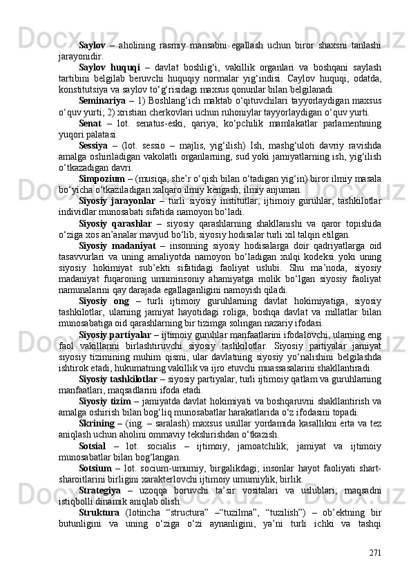 Saylov   –   aholining   rasmiy   mansabni   egallash   uchun   biror   shaxsni   tanlashi
jarayonidir.
Saylov   huquqi   –   davlat   boshlig‘i,   vakillik   organlari   va   boshqani   saylash
tartibini   belgilab   beruvchi   huquqiy   normalar   yig‘indisi.   Caylov   huquqi,   odatda,
konstitutsiya va saylov to‘g‘risidagi maxsus qonunlar bilan belgilanadi.
Seminariya –   1)  Boshlang‘ich maktab o‘qituvchilari tayyorlaydigan maxsus
o‘quv yurti; 2) xristian cherkovlari uchun ruhoniylar tayyorlaydigan o‘quv yurti.
Senat   –   lot.   senatus-eski,   qariya;   ko‘pchilik   mamlakatlar   parlamentining
yuqori palatasi.
Sessiya   –   (lot.   sessio   –   majlis,   yig‘ilish)   Ish,   mashg‘uloti   davriy   ravishda
amalga oshiriladigan vakolatli organlarning, sud yoki jamiyatlarning ish, yig‘ilish
o‘tkazadigan davri. 
Simpozium –  (musiqa, she’r o‘qish bilan o‘tadigan yig‘in) biror ilmiy masala
bo‘yicha o‘tkaziladigan xalqaro ilmiy kengash; ilmiy anjuman.
Siyosiy   jarayonlar   –   turli   siyosiy   institutlar,   ijtimoiy   guruhlar,   tashkilotlar
individlar munosabati sifatida namoyon bo‘ladi. 
Siyosiy   qarashlar   –   siyosiy   qarashlarning   shakllanishi   va   qaror   topishida
o‘ziga xos an’analar mavjud bo‘lib, siyosiy hodisalar turli xil talqin etilgan. 
Siyosiy   madaniyat   –   insonning   siyosiy   hodisalarga   doir   qadriyatlarga   oid
tasavvurlari   va   uning   amaliyotda   namoyon   bo‘ladigan   xulqi   kodeksi   yoki   uning
siyosiy   hokimiyat   sub’ekti   sifatidagi   faoliyat   uslubi.   Shu   ma’noda,   siyosiy
madaniyat   fuqaroning   umuminsoniy   ahamiyatga   molik   bo‘lgan   siyosiy   faoliyat
namunalarini qay darajada egallaganligini namoyish qiladi. 
Siyosiy   ong   –   turli   ijtimoiy   guruhlarning   davlat   hokimiyatiga,   siyosiy
tashkilotlar,   ularning   jamiyat   hayotidagi   roliga,   boshqa   davlat   va   millatlar   bilan
munosabatiga oid qarashlarning bir tizimga solingan nazariy ifodasi.
Siyosiy partiyalar  – ijtimoiy guruhlar manfaatlarini ifodalovchi, ularning eng
faol   vakillarini   birlashtiruvchi   siyosiy   tashkilotlar.   Siyosiy   partiyalar   jamiyat
siyosiy   tizimining   muhim   qismi,   ular   davlatning   siyosiy   yo‘nalishini   belgilashda
ishtirok etadi, hukumatning vakillik va ijro etuvchi muassasalarini shakllantiradi.
Siyosiy tashkilotlar  – siyosiy partiyalar, turli ijtimoiy qatlam va guruhlarning
manfaatlari, maqsadlarini ifoda etadi. 
Siyosiy tizim   – jamiyatda davlat hokimiyati va boshqaruvni shakllantirish va
amalga oshirish bilan bog‘liq munosabatlar harakatlarida o‘z ifodasini topadi. 
Skrining –   (ing. – saralash)  maxsus usullar yordamida kasallikni erta va tez
aniqlash uchun aholini ommaviy tekshirishdan o‘tkazish. 
Sotsial   –   lot.   socialis   –   ijtimoiy,   jamoatchilik;   jamiyat   va   ijtimoiy
munosabatlar bilan bog‘langan.
Sotsium   –   lot.   socium-umumiy,   birgalikdagi;   insonlar   hayot   faoliyati   shart-
sharoitlarini birligini xarakterlovchi ijtimoiy umumiylik, birlik.
Strategiya   –   uzoqqa   boruvchi   ta’sir   vositalari   va   uslublari;   maqsadni
istiqbolli dinamik aniqlab olish.
Struktura   (lotincha   “structura”   –“tuzilma”,   “tuzilish”)   –   ob’ektning   bir
butunligini   va   uning   o‘ziga   o‘zi   aynanligini,   ya’ni   turli   ichki   va   tashqi
271 