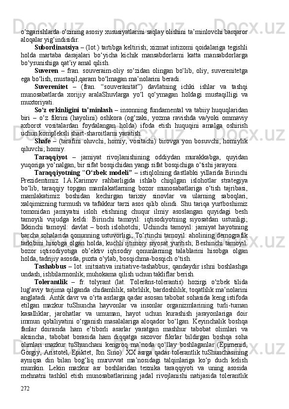 o‘zgarishlarda o‘zining asosiy xususiyatlarini saqlay olishini ta’minlovchi barqaror
aloqalar yig‘indisidir.
Subordinatsiya  – (lot.) tartibga keltirish; xizmat intizomi qoidalariga tegishli
holda   martaba   darajalari   bo‘yicha   kichik   mansabdorlarni   katta   mansabdorlarga
bo‘ysunishiga qat’iy amal qilish.
Suveren   –   fran.   souveraim-oliy   so‘zidan   olingan   bo‘lib,   oliy,   suverenitetga
ega bo‘lish, mustaqil,qaram bo‘lmagan ma’nolarini beradi.
Suverenitet   –   (fran.   “souveränität”)   davlatning   ichki   ishlar   va   tashqi
munosabatlarda   xorijiy   aralaShuvlarga   yo‘l   qo‘ymagan   holdagi   mustaqilligi   va
muxtoriyati.
So‘z erkinligini ta’minlash   – insonning fundamental va tabiiy huquqlaridan
biri   –   o‘z   fikrini   (hayolini)   oshkora   (og‘zaki,   yozma   ravishda   va/yoki   ommaviy
axborot   vositalardan   foydalangan   holda)   ifoda   etish   huquqini   amalga   oshirish
uchun kompleksli shart-sharoitlarni yaratish.
Shafe  –   (tarafini   oluvchi,  homiy;  vositachi)   birovga  yon  bosuvchi,   homiylik
qiluvchi; homiy.
Taraqqiyot   –   jamiyat   rivojlanishining   oddiydan   murakkabga,   quyidan
yuqoriga yo‘nalgan, bir sifat bosqichidan yangi sifat bosqichiga o‘tishi jarayoni.
Taraqqiyotning   “ O‘zbek modeli”   –   istiqlolning dastlabki  yillarida Birinchi
Prezidentimiz   I.A.Karimov   rahbarligida   ishlab   chiqilgan   islohotlar   strategiya
bo‘lib,   taraqqiy   topgan   mamlakatlarning   bozor   munosabatlariga   o‘tish   tajribasi,
mamlakatimiz   boshidan   kechirgan   tarixiy   sinovlar   va   ularning   saboqlari,
xalqimizning turmush  va tafakkur  tarzi  asos  qilib olindi.  Shu  tariqa yurtboshimiz
tomonidan   jamiyatni   isloh   etishning   chuqur   ilmiy   asoslangan   quyidagi   besh
tamoyili   vujudga   keldi:   Birinchi   tamoyil:   iqtisodiyotning   siyosatdan   ustunligi;
Ikkinchi   tamoyil:   davlat   –   bosh   islohotchi;   Uchinchi   tamoyil:   jamiyat   hayotining
barcha sohalarida qonunning ustuvorligi;  To‘rtinchi tamoyil:  aholining demografik
tarkibini  hisobga olgan holda, kuchli ijtimoiy siyosat  yuritish;   Beshinchi  tamoyil:
bozor   iqtisodiyotiga   ob’ektiv   iqtisodiy   qonunlarning   talablarini   hisobga   olgan
holda, tadrijiy asosda, puxta o‘ylab, bosqichma-bosqich o‘tish.
Tashabbus   – lot. initsiativa  initiative-tashabbus;  qandaydir  ishni  boshlashga
undash, ishbilarmonlik; muhokama qilish uchun takliflar berish.
Tolerantlik   –   fr.   tolyrant   (lat.   Tolerāns-tolerantis)   hozirgi   o‘zbek   tilida
lug‘aviy tarjima qilganda chidamlilik, sabrlilik, bardoshlilik, toqatlilik ma’nolarini
anglatadi. Antik davr va o‘rta asrlarga qadar asosan tabobat sohasida keng istifoda
etilgan   mazkur   tuShuncha   hayvonlar   va   insonlar   organizmlarining   turli-tuman
kasalliklar,   jarohatlar   va   umuman,   hayot   uchun   kurashish   jarayonlariga   doir
immun   qobiliyatini   o‘rganish   masalalariga   aloqador   bo‘lgan.   Keyinchalik   boshqa
fanlar   doirasida   ham   e’tiborli   asarlar   yaratgan   mashhur   tabobat   olimlari   va
aksincha,   tabobat   borasida   ham   diqqatga   sazovor   fikrlar   bildirgan   boshqa   soha
olimlari   mazkur   tuShunchani   kengroq   ma’noda   qo‘llay   boshlaganlar   (Epimenid,
Gorgiy, Aristotel, Epiktet, Ibn Sino). XX asrga qadar tolerantlik tuShunchasining
ayniqsa   din   bilan   bog‘liq   muruvvat   ma’nosidagi   talqinlariga   ko‘p   duch   kelish
mumkin.   Lekin   mazkur   asr   boshlaridan   texnika   taraqqiyoti   va   uning   asosida
mehnatni   tashkil   etish   munosabatlarining   jadal   rivojlanishi   natijasida   tolerantlik
272 