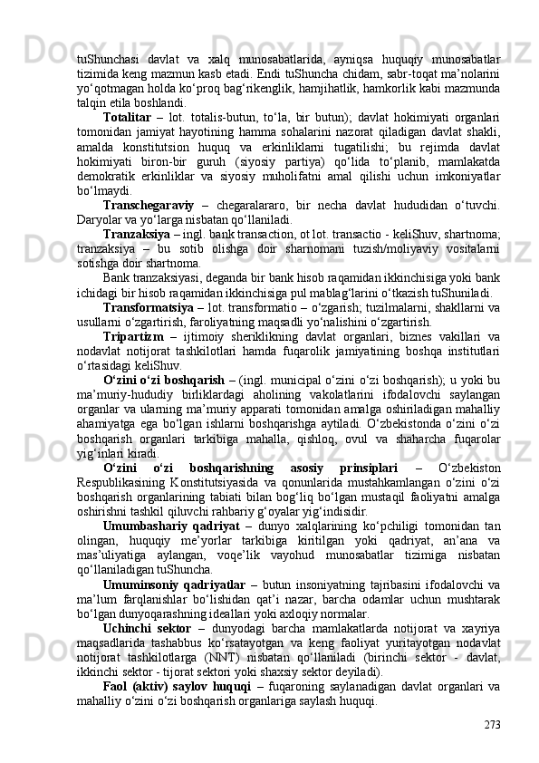 tuShunchasi   davlat   va   xalq   munosabatlarida,   ayniqsa   huquqiy   munosabatlar
tizimida keng mazmun kasb etadi. Endi tuShuncha chidam, sabr-toqat ma’nolarini
yo‘qotmagan holda ko‘proq bag‘rikenglik, hamjihatlik, hamkorlik kabi mazmunda
talqin etila boshlandi.
Totalitar   –   lot.   totalis-butun,   to‘la,   bir   butun);   davlat   hokimiyati   organlari
tomonidan   jamiyat   hayotining   hamma   sohalarini   nazorat   qiladigan   davlat   shakli,
amalda   konstitutsion   huquq   va   erkinliklarni   tugatilishi;   bu   rejimda   davlat
hokimiyati   biron-bir   guruh   (siyosiy   partiya)   qo‘lida   to‘planib,   mamlakatda
demokratik   erkinliklar   va   siyosiy   muholifatni   amal   qilishi   uchun   imkoniyatlar
bo‘lmaydi.
Transchegaraviy   –   chegaralararo,   bir   necha   davlat   hududidan   o‘tuvchi.
Daryolar va yo‘larga nisbatan qo‘llaniladi.
Tranzaksiya  – ingl.   bank transaction , ot lot.   transactio  - keliShuv, shartnoma;
tranzaksiya   –   bu   sotib   olishga   doir   sharnomani   tuzish/moliyaviy   vositalarni
sotishga doir shartnoma.  
Bank tranzaksiyasi, deganda bir bank hisob raqamidan ikkinchisiga yoki bank
ichidagi bir hisob raqamidan ikkinchisiga pul mablag‘larini o‘tkazish tuShuniladi. 
Transformatsiya   – lot. transformatio – o‘zgarish; tuzilmalarni, shakllarni va
usullarni o‘zgartirish, faroliyatning maqsadli yo‘nalishini o‘zgartirish. 
Tripartizm   –   ijtimoiy   sheriklikning   davlat   organlari,   biznes   vakillari   va
nodavlat   notijorat   tashkilotlari   hamda   fuqarolik   jamiyatining   boshqa   institutlari
o‘rtasidagi keliShuv.
O‘zini o‘zi boshqarish   – (ingl. municipal o‘zini o‘zi boshqarish); u yoki bu
ma’muriy-hududiy   birliklardagi   aholining   vakolatlarini   ifodalovchi   saylangan
organlar  va ularning ma’muriy apparati tomonidan amalga oshiriladigan mahalliy
ahamiyatga   ega   bo‘lgan   ishlarni   boshqarishga   aytiladi.   O‘zbekistonda   o‘zini   o‘zi
boshqarish   organlari   tarkibiga   mahalla,   qishloq,   ovul   va   shaharcha   fuqarolar
yig‘inlari kiradi.
O‘zini   o‘zi   boshqarishning   asosiy   prinsiplari   –   O‘zbekiston
Respublikasining   Konstitutsiyasida   va   qonunlarida   mustahkamlangan   o‘zini   o‘zi
boshqarish   organlarining   tabiati   bilan   bog‘liq   bo‘lgan   mustaqil   faoliyatni   amalga
oshirishni tashkil qiluvchi rahbariy g‘oyalar yig‘indisidir.
Umumbashariy   qadriyat   –   dunyo   xalqlarining   ko‘pchiligi   tomonidan   tan
olingan,   huquqiy   me’yorlar   tarkibiga   kiritilgan   yoki   qadriyat,   an’ana   va
mas’uliyatiga   aylangan,   voqe’lik   vayohud   munosabatlar   tizimiga   nisbatan
qo‘llaniladigan tuShuncha.
Umuminsoniy   qadriyatlar   –   butun   insoniyatning   tajribasini   ifodalovchi   va
ma’lum   farqlanishlar   bo‘lishidan   qat’i   nazar,   barcha   odamlar   uchun   mushtarak
bo‘lgan dunyoqarashning ideallari yoki axloqiy normalar.
Uchinchi   sektor   –   dunyodagi   barcha   mamlakatlarda   notijorat   va   xayriya
maqsadlarida   tashabbus   ko‘rsatayotgan   va   keng   faoliyat   yuritayotgan   nodavlat
notijorat   tashkilotlarga   (NNT)   nisbatan   qo‘llaniladi   (birinchi   sektor   -   davlat,
ikkinchi sektor - tijorat sektori yoki shaxsiy sektor deyiladi).
Faol   (aktiv)   saylov   huquqi   –   fuqaroning   saylanadigan   davlat   organlari   va
mahalliy o‘zini o‘zi boshqarish organlariga saylash huquqi.
273