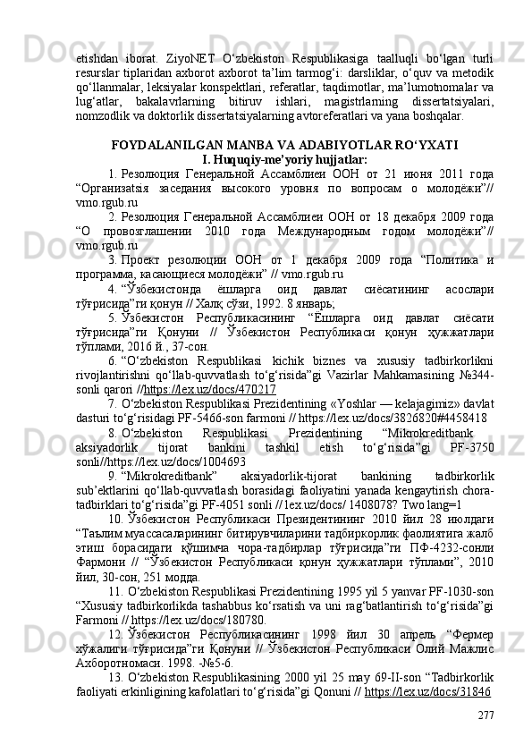 etishdan   iborat.   ZiyoNET   O‘zbekiston   Respublikasiga   taalluqli   bo‘lgan   turli
resurslar   tiplaridan   axborot   axborot   ta’lim   tarmog‘i:   darsliklar,   o‘quv   va   metodik
qo‘llanmalar, leksiyalar konspektlari, referatlar, taqdimotlar, ma’lumotnomalar va
lug‘atlar,   bakalavrlarning   bitiruv   ishlari,   magistrlarning   dissertatsiyalari,
nomzodlik va doktorlik dissertatsiyalarning avtoreferatlari va yana boshqalar. 
FOYDALANILGAN MANBA VA ADABIY O TLAR RO‘YXATI
I.  Huquqiy-me’yoriy hujjatlar:
1. Резолюция   Генеральной   Ассамблиеи   ООН   от   21   июня   2011   года
“Организatsiя   заседания   высокого   уровня   по   вопросам   о   молодёжи”//
vmo . rgub . ru
2. Резолюция   Генеральной   Ассамблиеи   ООН   от   18   декабря   209   года
“О   провозглашении   2010   года   Международным   годом   молодёжи”//
vmo . rgub . ru
3. Проект   резолюции   ООН   от   1   декабря   209   года   “Политика   и
программа, касающиеся молодёжи” //   vmo . rgub . ru
4. “Ўзбекистонда   ёшларга   оид   давлат   сиёсатининг   асослари
тўғрисида”ги қонун // Халқ сўзи, 1992. 8 январь;
5. Ўзбекистон   Республикасининг   “Ёшларга   оид   давлат   сиёсати
тўғрисида”ги   Қонуни   //   Ўзбекистон   Республикаси   қонун   ҳужжатлари
тўплами, 2016 й., 37-сон. 
6. “O‘zbekiston   Respublikasi   kichik   biznes   va   xususiy   tadbirkorlikni
rivojlantirishni   qo‘llab-quvvatlash   to‘g‘risida”gi   Vazirlar   Mahkamasining   №344-
sonli qarori // https://lex.uz/docs/470217
7. O‘zbekiston Respublikasi Prezidentining  «Yoshlar — kelajagimiz» davlat
dasturi to‘g‘risidagi PF-5466-son farmoni  // https://lex.uz/docs/3826820#4458418  
8. O‘zbekiston   Respublikasi   Prezidentining   “Mikrokreditbank  
aksiyadorlik   tijorat   bankini   tashkil   etish   to‘g‘risida”gi   PF-3750
sonli//https://lex.uz/docs/104693
9. “Mikrokreditbank”   aksiyadorlik-tijorat   bankining   tadbirkorlik
sub’ektlarini   qo‘llab-quvvatlash   borasidagi   faoliyatini   yanada   kengaytirish   chora-
tadbirklari to‘g‘risida”gi PF-4051 sonli // lex.uz/docs/ 1408078? Two lang=1 
10. Ўзбекистон   Республикаси   Президентининг   2010   йил   28   июлдаги
“Таълим муассасаларининг битирувчиларини тадбиркорлик фаолиятига жалб
этиш   борасидаги   қўшимча   чора-тадбирлар   тўғрисида”ги   ПФ-4232-сонли
Фармони   //   “Ўзбекистон   Республикаси   қонун   ҳужжатлари   тўплами”,   2010
йил, 30-сон, 251 модда.
11. O‘zbekiston Respublikasi Prezidentining 1995 yil 5 yanvar PF-1030-son
“Xususiy tadbirkorlikda tashabbus  ko‘rsatish va uni rag‘batlantirish to‘g‘risida”gi
Farmoni // https://lex.uz/docs/180780. 
12. Ўзбекистон   Республикасининг   1998   йил   30   апрель   “Фермер
хўжалиги   тўғрисида”ги   Қонуни   //   Ўзбекистон   Республикаси   Олий   Мажлис
Ахборотномаси. 1998. -№5-6. 
13. O‘zbekiston   Respublikasining   200 yil  25  may 69-II-son  “Tadbirkorlik
faoliyati erkinligining kafolatlari to‘g‘risida”gi Qonuni //  https://lex.uz/docs/31846
277 