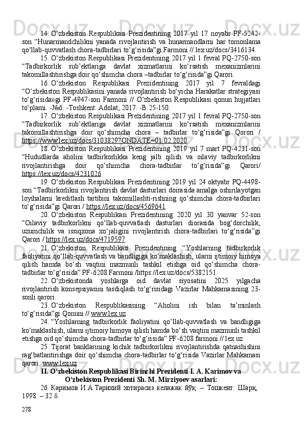 14. O‘zbekiston   Respublikasi   Prezidentining   2017   yil   17   noyabr   PF-5242-
son   “Hunarmandchilikni   yanada   rivojlantirish   va   hunarmandlarni   har   tomonlama
qo‘llab-quvvatlash chora-tadbirlari to‘g‘risida”gi Farmoni // lex.uz/docs/3416134.
15. O‘zbekiston Respublikasi Prezidentining 2017 yil 1 fevral PQ-2750-son
“Tadbirkorlik   sub’ektlariga   davlat   xizmatlarini   ko‘rsatish   mexanizmlarini
takomillashtirishga doir qo‘shimcha chora –tadbirlar to‘g‘risida”gi Qarori.
16. O‘zbekiston   Respublikasi   Prezidentining   2017   yil   7   fevraldagi
“O‘zbekiston Respublikasini yanada rivojlantirish bo‘yicha Harakatlar strategiyasi
to‘g‘risida»gi   PF-4947-son   Farmoni   //   O‘zbekiston   Respublikasi   qonun   hujjatlari
to‘plami. -№6. -Toshkent: Adolat, 2017. -B.25-150.
17. O‘zbekiston Respublikasi Prezidentining 2017 yil 1 fevral PQ-2750-son
“Tadbirkorlik   sub’ektlariga   davlat   xizmatlarini   ko‘rsatish   mexanizmlarini
takomillashtirishga   doir   qo‘shimcha   chora   –   tadbirlar   to‘g‘risida”gi   Qorori   /
https://www.lex.uz/docs/3103829?ONDATE=01.02.2020 .
18. O‘zbekiston   Respublikasi   Prezidentining   2019   yil   7   mart   PQ-4231-son
“Hududlarda   aholini   tadbirkorlikka   keng   jalb   qilish   va   oilaviy   tadbirkorlikni
rivojlantirishga   doir   qo‘shimcha   chora-tadbirlar   to‘g‘risida”gi   Qarori/
https://lex.uz/docs/4231026
19. O‘zbekiston Respublikasi  Prezidentining 2019 yil 24 oktyabr PQ-4498-
son “Tadbirkorlikni rivojlantirish davlat dasturlari doirasida amalga oshirilayotgan
loyihalarni   kreditlash   tartibini   takomillashti-rishning   qo‘shimcha   chora-tadbirlari
to‘g‘risida”gi Qarori /  https://lex.uz/docs/4569641 .
20. O‘zbekiston   Respublikasi   Prezidentining   2020   yil   30   yanvar   52-son
“Oilaviy   tadbirkorlikni   qo‘llab-quvvatlash   dasturlari   diorasida   bog‘dorchilik,
uzumchilik   va   issiqxona   xo‘jaligini   rivojlantirish   chora-tadbirlari   to‘g‘risida”gi
Qarori /  https://lex.uz/docs/4719597
21. O‘zbekiston   Respublikasi   Prezidentining   “Yoshlarning   tadbirkorlik
faoliyatini qo‘llab-quvvatlash va bandligiga ko‘maklashish, ularni ijtimoiy himoya
qilish   hamda   bo‘sh   vaqtini   mazmunli   tashkil   etishga   oid   qo‘shimcha   chora-
tadbirlar to‘g‘risida” PF-6208 Farmoni /https://lex.uz/docs/5382151 .
22. O‘zbekistonda   yoshlarga   oid   davlat   siyosatini   2025   yilgacha
rivojlantirish   konsepsiyasini   tasdiqlash   to‘g‘risidagi   Vazirlar   Mahkamasining   23-
sonli qarori.
23. O‘zbekiston   Respublikasining   “Aholini   ish   bilan   ta’minlash
to‘g‘risida”gi Qonuni //  www.lex.uz
24. “Yoshlarning   tadbirkorlik   faoliyatini   qo‘llab-quvvatlash   va   bandligiga
ko‘maklashish, ularni ijtimoiy himoya qilish hamda bo‘sh vaqtini mazmunli tashkil
etishga oid qo‘shimcha chora-tadbirlar to‘g‘risida” PF-6208 farmoni // lex.uz 
25. Tijorat   banklarining   kichik   tadbirkorlikni   rivojlantirishda   qatnashishini
rag‘batlantirishga doir qo‘shimcha chora-tadbirlar to‘g‘risida Vazirlar Mahkamasi
qarori.  www.lex.uz
II.  O‘zbekiston Respublikasi Birinchi Prezidenti I. A. Karimov va
O‘zbekiston Prezidenti Sh. M. Mirziyoev asarlari:
26. Каримов   И.А.Тарихий   хотирасиз   келажак   йўқ.   –   Тошкент:   Шарқ,  
1998. – 32 б. 
278 