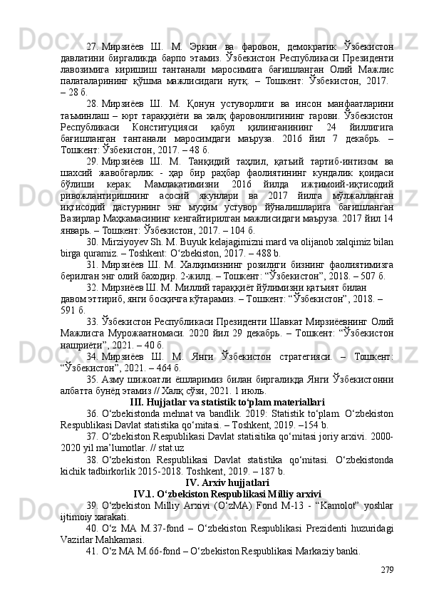 27. Мирзиёев   Ш.   М.   Эркин   ва   фаровон,   демократик   Ўзбекистон
давлатини   биргаликда   барпо   этамиз.   Ўзбекистон   Республикаси   Президенти
лавозимига   киришиш   тантанали   маросимига   бағишланган   Олий   Мажлис
палаталарининг   қўшма   мажлисидаги   нутқ.   –   Тошкент:   Ўзбекистон,   2017.  
– 28 б.
28. Мирзиёев   Ш.   М.   Қонун   устуворлиги   ва   инсон   манфаатларини
таъминлаш   –   юрт   тараққиёти   ва   халқ   фаровонлигининг   гарови.   Ўзбекистон
Республикаси   Конституцияси   қабул   қилинганининг   24   йиллигига
бағишланган   тантанали   маросимдаги   маъруза.   2016   йил   7   декабрь.   –
Тошкент: Ўзбекистон, 2017. – 48 б.
29. Мирзиёев   Ш.   М.   Танқидий   таҳлил,   қатъий   тартиб-интизом   ва
шахсий   жавобгарлик   -   ҳар   бир   раҳбар   фаолиятининг   кундалик   қоидаси
бўлиши   керак.   Мамлакатимизни   2016   йилда   ижтимоий-иқтисодий
ривожлантиришнинг   асосий   якунлари   ва   2017   йилга   мўлжалланган
иқтисодий   дастурнинг   энг   муҳим   устувор   йўналишларига   бағишланган
Вазирлар Маҳкамасининг кенгайтирилган мажлисидаги маъруза. 2017 йил 14
январь. – Тошкент: Ўзбекистон, 2017. – 104 б.
30. Mirziyoyev Sh. M. Buyuk kelajagimizni mard va olijanob xalqimiz bilan
birga quramiz. – Toshkent: O zbekiston, 2017. – 488 b.ʻ
31. Мирзиёев   Ш.   М.   Халқимизнинг   розилиги   бизнинг   фаолиятимизга
берилган энг олий баходир. 2-жилд. – Тошкент: “Ўзбекистон”, 2018. – 507 б.
32. Мирзиёев Ш. М. Миллий тараққиёт йўлимизни қатъият билан 
давом эттириб, янги босқичга кўтарамиз. – Тошкент: “Ўзбекистон”, 2018. – 
591 б.
33. Ўзбекистон Республикаси Президенти Шавкат Мирзиёевнинг Олий
Мажлисга   Мурожаатномаси.   2020   йил   29   декабрь.   –   Тошкент:   “Ўзбекистон
нашриёти”, 2021. – 40 б.
34. Мирзиёев   Ш.   М.   Янги   Ўзбекистон   стратегияси.   –   Тошкент:
“Ўзбекистон”, 2021. – 464 б. 
35. Азму   шижоатли   ёшларимиз   билан   биргаликда   Янги   Ўзбекистонни
албатта бунёд этамиз // Халқ сўзи, 2021. 1 июль.
III.  Hujjatlar va statistik to‘plam materiallari
36. O‘zbekistonda   mehnat   va   bandlik.   2019:   Statistik   to‘plam.   O‘zbekiston
Resp ublikasi Davlat statistika qo‘mitasi. – Toshkent, 2019. –154 b.
37. O‘zbekiston Respublikasi Davlat statisitika qo‘mitasi joriy arxivi. 200-
2020 yil ma’lumotlar. // stat.uz
38. O‘zbekiston   Respublikasi   Davlat   statistika   qo‘mitasi.   O‘zbekistonda
kichik tadbirkorlik 2015-2018. Toshkent, 2019. – 187  b.
IV. Arxiv hujjatlari
IV.1. O‘zbekiston Respublikasi Milliy arxivi
39. O‘zbekiston   Milliy   Arxivi   (O‘zMA)   Fond   M-13   -   “Kamolot”   yoshlar
ijtimoiy xarakati.
40. O‘z   MA   M.37-fond   –   O‘zbekiston   Respublikasi   Prezidenti   huzuridagi
Vazirlar Mahkamasi. 
41. O‘z MA M.66-fond – O‘zbekiston Respublikasi Markaziy banki. 
279