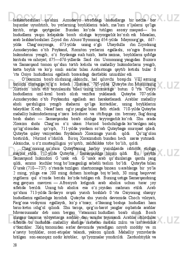 lashkarboshilari     qo‘shini     Amudaryo     atrofidagi     hududlarga     bir   necha     bor
hujumlar  uyushtirib,  bu  yerlarning  boyliklarini  talab,  ma’lum  o‘ljalarni  qo‘lga
kiritib,     ortga     qaytganlar.     Bundan     ko‘zda     tutilgan     asosiy   maqsad—     bu
hududlarni     yaqin     kelajakda     bosib     olishga     tayyorgarlik   ko‘rish   edi.     Masalan,
arab   lashkarboshilari   Ziyod   ibn   Abuso‘fiyonning   654-yilda     Maymurg‘ga,     667-
yilda     Chag‘oniyonga,     673-yilda     uning   o‘gli     Ubaydulla     ibn   Ziyodning
Amudaryodan     o‘tib     Poykand,     Romiton     yerlarini     egallashi,     so‘ngra     Buxoro
hukmdorini   yengib,   o‘z   foydasiga suih tuzib,   katta xazina,   boyliklarni qoMga
kiritishi   va   nihoyat,  675—676-yillarda     Said     ibn     Usmonning   yangidan     Buxoro
va  Samarqand  tomon  qo‘shin  tortib  kelishi  va  mahalliy  hukmdorlarni  yengib,
katta   boylik   va   ko‘p   sonli   asirlar   bilan   Arabistonga   qaytib   ketishi   bular   0
‘rta  Osiyo  hududlarini  egallash  borasidagi  dastlabki  urinishlar edi.
O‘lkamizni    bosib olishning   ikkinchi,   hal   qiluvchi    bosqichi    VIII asrning
birinchi choragiga to‘g‘ri   keladi.   Xususan,   705-yilda   Qutayba ibn Muslimning
Xuroson     noibi   etib   tayinlanishi   bilan   uning   zimmasiga     butun     0   ‘rta     Osiyo
hududlarini     uzil-kesil     bosib     olish     vazifasi     yuklanadi.     Qutayba     707-yilda
Amudaryodan   o‘tib   Poykandni   egallash   sari   harakatlanadi.   Arablar   mahalliy
aholi     qarshiligini     yengib     shaharni     qo‘lga     kiritadilar,     uning     boyliklarini
talaydilar. Kesh,   Nasaf ham   og‘ir janglar bilan   fath   etiladi.   710-yilda Qutayba
mahalliy hukmdorlarning o‘zaro   kelishuvi   va   ittifoqiga   izn   bermay, Sug‘dning
bosh     shahri     —     Samarqandni     bosib     olishga     tayyorgarlik   ko‘rdi.     Shu     orada
Xorazm     shohi     Chag‘on     o‘z     ukasi     Nurzod     boshchiligida   ko‘tarilgan   xalq
qo‘zg‘olonidan     qo‘rqib,     711-yilda   yordam   so‘rab   Qutaybaga   murojaat   qiladi.
Qutayba   qulay   vaziyatdan   foydalanib   Xorazmga   yurish     qildi.     Qo‘zg‘olon
bostirildi,     Nurzod   o‘ldirildi.     Biroq   Xorazmshoh   bundan   hech     narsa   yutmadi.
Aksincha,  u o‘z mustaqilligini  yo‘qotib,  xalifalikka  tobe  bo‘lib,  qoldi.  
Chag‘onning   qo‘shini     Qutaybaning     harbiy     yurishlarida     ishtirok     etishga
majbur   etildi.   712-yilda   Qutayba     Samarqandga   hujum   qildi.     Bu     paytda
Samarqand     hukmdori     G   ‘urak     edi.     G   ‘urak     arab     qo‘shinlariga     qarshi     jang
qildi,     ammo     kuchlar   teng   bo‘lmaganligi   sababli   taslim     bo‘ldi.     Qutayba   bilan
G‘urak (710—737)  o‘rtasida tuzilgan  shartnomaga binoan  u arablarga  bir  yo‘la
2  ming,  yiliga  esa  20  ming  dirham  hisobiga  boj to‘lash,  30  ming  baquvvat
yigitlarni  qul  o‘rnida  berishi  ko‘zda tutilgan edi.  Buning ustiga Samarqandning
eng   gavjum     mavzesi   —   Afrosiyob     kelgindi     arab     aholisi     uchun     turar     joy
sifatida     berildi.     Uning   tub     aholisi     esa     o‘z   joyidan     mahrum     etildi.     Arab
qo‘shini     713-yilda   Sirdaryo     orqali     yurish     boshlab     0   ‘rta     Osiyoning     sharqiy
hududlarini egallashga  kirishdi.  Qutayba  shu  yurishi  davomida  Choch  viloyati,
Farg‘ona   vodiysini     egallaydi,     ko‘p   o‘tmay,     o‘lkaning   boshqa     hududlari     ham
birin-ketin   ishg‘ol   qilindi.   Shu   tariqa,   qirg‘in-barot   janglar   oqibatida   arablar
Movarounnahr     deb     nom     bergan     Vatanimiz   hududlari     bosib     olindi.     Bosib
olingan  hamrna  viloyatiarga  arablar- dan  amirlar tayiniandi. Arablar istilochilar
sifatida   bu   hududda   mahalliy   aholiga   nisbatan   mislsiz   zulrn   va   zo'ravonlik
o‘tkazdilar.   Xalq tomonidan   asrlar davomida   yaradlgan   noyob   moddiy   va   m
a’naviy   boyliklar,   osori-atiqalar   talandi,   yakson   qilindi.   Mahalliy   yozuvlarda
bitilgan     son-sanoqsiz   nodir   kitoblar,     qo‘lyozmalar   yondirildi.     Zardushtiylik   va
28 