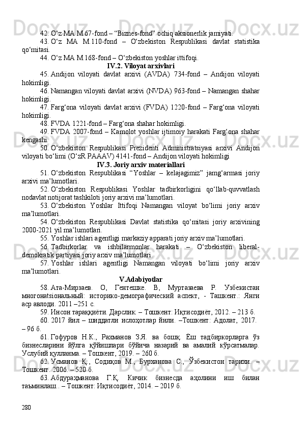 42. O‘z MA M.67-fond  –  “Biznes-fond” ochiq aksionerlik jamiyati. 
43. O‘z   MA   M.110-fond   –   O‘zbekiston   Respublikasi   davlat   statistika
qo‘mitasi.
44. O‘z MA M.168-fond – O‘zbekiston yoshlar ittifoqi.
IV .2. Viloyat arxivlari
45. Andijon   viloyati   davlat   arxivi   (AVDA)   734 -fond   –   Andijon   viloyati
hokimligi.
46. Namangan viloyati davlat arxivi (NVDA) 963-fond – Namangan shahar
hokimligi.
47. Farg‘ona   viloyati   davlat   arxivi   (FVDA)   1220-fond   –   Farg‘ona   viloyati
hokimligi.
48. FVDA 1221-fond – Farg‘ona shahar hokimligi.
49. FVDA  207-fond  –  Kamolot  yoshlar  ijtimoiy  harakati   Farg‘ona  shahar
kengashi. 
50. O‘zbekiston   Respublikasi   Prezidenti   Administratsiyasi   arxivi   Andijon
viloyati bo‘limi (O‘zR PAAAV) 4141-fond – Andijon viloyati hokimligi 
IV .3. Joriy arxiv materiallari
51. O‘zbekiston   Respublikasi   “Yoshlar   –   kelajagimiz”   jamg‘armasi   joriy
arxivi ma’lumotlari.
52. O‘zbekiston   Respublikasi   Yoshlar   tadbirkorligini   qo‘llab-quvvatlash
nodavlat notijorat tashkiloti joriy arxivi ma’lumotlari. 
53. O‘zbekiston   Yoshlar   Ittifoqi   Namangan   viloyat   bo‘limi   joriy   arxiv
ma’lumotlari.
54. O‘zbekiston   Respublikasi   Davlat   statistika   qo‘mitasi   joriy   arxivining
200-2021 yil ma’lumotlari.
55. Yoshlar ishlari agentligi markaziy apparati joriy arxiv ma’lumotlari.
56. Tadbirkorlar   va   ishbilarmonlar   harakati   –   O‘zbekiston   liberal-
demokratik partiyasi joriy arxiv ma’lumotlari. 
57. Yoshlar   ishlari   agentligi   Namangan   viloyati   bo‘limi   joriy   arxiv
ma’lumotlari. 
V.Adabiyotlar
58. Ата-Мирзаев.   О,   Гентешке.   В,   Муртазаева   Р.   Узбекистан
многонatsiональный:   историко-демографический   аспект,   -   Ташкент.:   Янги
аср авлоди. 2011 –251 с.
59. Инсон тараққиёти. Дарслик. – Тошкент: Иқтисодиёт, 2012. – 213 б. 
60. 2017   йил   –   шиддатли   ислоҳотлар   йили.   –Тошкент:   Адолат,   2017.  
– 96 б.
61. Гофуров   Н.К.,   Рахманов   З.Я.   ва   бошқ.   Ёш   тадбиркорларга   ўз
бизнесларини   йўлга   қўйишлари   бўйича   назарий   ва   амалий   кўрсатмалар.
Услубий қулланма. – Тошкент, 2019. – 260 б.
62. Усманов   Қ.,   Содиқов   М.,   Бурханова   С.,   Ўзбекистон   тарихи .   –
Тошкент.  206 .   –  520 б . 
63. Абдураҳманова   Г.Қ.   Кичик   бизнесда   аҳолини   иш   билан
таъминлаш.. – Тошкент: Иқтисодиёт, 2014. – 2019 б.
280 