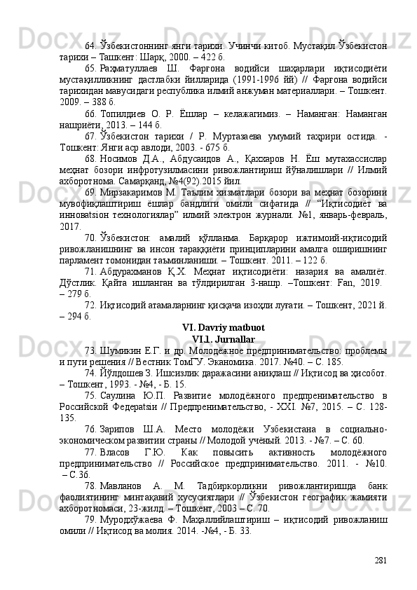 64. Ўзбекистоннинг янги тарихи .   Учинчи китоб. Мустақил Ўзбекистон
тарихи  – Ташкент :   Шарқ, 200. – 422 б.
65. Раҳматуллаев   Ш.   Фарғона   водийси   шаҳарлари   иқтисодиёти
мустақилликнинг   дастлабки   йилларида   (1991-1996   йй)   //   Фарғона   водийси
тарихидан мавусидаги республика илмий анжуман материаллари. – Тошкент.
209. – 388 б. 
66. Топилдиев   О.   Р.   Ёшлар   –   келажагимиз.   –   Наманган:   Наманган
нашриёти, 2013 . –  144  б. 
67. Ўзбекистон   тарихи   /   Р.   Муртазаева   умумий   таҳрири   остида.   -
Тошкент: Янги аср авлоди, 203. - 675 б. 
68. Носимов   Д.А.,   Абдусаидов   А.,   Қаххаров   Н.   Ёш   мутахассислар
меҳнат   бозори   инфротузилмасини   ривожлантириш   йўналишлари   //   Илмий
ахборотнома. Самарқанд, №4(92).2015 йил.
69. Мирзакаримов   М.   Таълим   хизматлари   бозори   ва   меҳнат   бозорини
мувофиқлаштириш   ёшлар   бандлиги   омили   сифатида   //   “Иқтисодиёт   ва
инновatsiон   технологиялар”   илмий   электрон   журнали.   №1,   январь-февраль,
2017.
70. Ўзбекистон:   амалий   қўлланма.   Барқарор   ижтимоий-иқтисодий
ривожланишнинг   ва   инсон   тараққиёти   принципларини   амалга   оширишнинг
парламент томонидан таъминланиши. – Тошкент. 2011. – 122 б. 
71. Абдурахманов   Қ.Х.   Меҳнат   иқтисодиёти:   назария   ва   амалиёт.
Дўстлик.   Қайта   ишланган   ва   тўлдирилган   3-нашр.   –Тошкент:   Fan,   2019.  
– 279 б.
72. Иқтисодий атамаларнинг қисқача изоҳли луғати. – Тошкент, 2021 й.
– 294 б.
VI. Davriy matbuot
VI.1. Jurnallar
73. Шумикин  Е.Г.  и др.  Молодёжное  предпринимательство:   проблемы
и пути решения // Вестник ТомГУ. Эканомика. 201 7 . №40.   – С. 185. 
74. Йўлдошев З .  Ишсизлик даражасини аниқлаш  //  Иқтисод ва ҳисобот.
– Тошкент,   1993 . -   № 4 , -  Б. 15.
75. Саулина   Ю.П.   Развитие   молодёжного   предпренимательство   в
Российской   Федерatsiи   //   Предпренимательство,   -   XXI.   №7,   2015.   –   С.   128-
135.
76. Зарипов   Ш.А.   Место   молодёжи   Узбекистана   в   социально-
экономическом развитии страны // Молодой учёный. 2013. - №7. – С. 60.
77. Власов   Г.Ю.   Как   повысить   активность   молодёжного
предпринимательство   //   Российское   предпринимательство.   2011.   -   №10.
 – С.36.
78. Мавланов   А.   М.   Тадбиркорликни   ривожлантиришда   банк
фаолиятининг   минтақавий   хусусиятлари   //   Ўзбекистон   географик   жамияти
ахборотномаси, 23-жилд. – Тошкент, 203 – С. 70.
79. Муродхўжаева   Ф.   Маҳаллийлаштириш   –   иқтисодий   ривожланиш
омили // Иқтисод ва молия. 2014. -№4, - Б. 33.
281