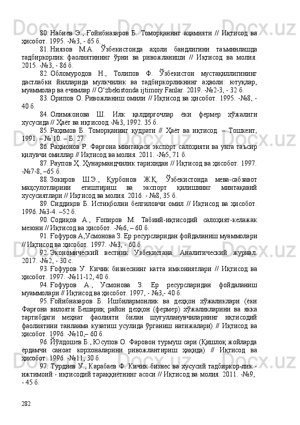 80. Набиев   Э.,   Ғойибназаров   Б.   Томорқанинг   аҳамияти   //   Иқтисод   ва
ҳисобот. 1995. -№3, - 65 б.
81. Ниязов   М.А.   Ўзбекистонда   аҳоли   бандлигини   таъминлашда
тадбиркорлик   фаолиятининг   ўрни   ва   ривожланиши   //   Иқтисод   ва   молия.
2015. -№3, - 86 б.
82. Обломуродов   Н.,   Толипов   Ф.   Ўзбекистон   мустақиллигининг
дастлабки   йилларида   мулкчилик   ва   тадбиркорликнинг   аҳволи:   ютуқлар,
муаммолар ва ечимлар // O‘zbekistonda ijtimoiy Fanlar. 2019. -№2-3, - 32 б. 
83. Орипов О. Ривожланиш омили //  Иқтисод ва ҳисобот. 1995. -№8, -
40 б.
84. Олимжонова   Ш.   Илк   қалдирғочлар   ёки   фермер   хўжалиги
хусусида // Ҳаёт ва иқтисоод.-№3, 1992. 35 б. 
85. Раҳимов   Б.   Томорқанинг   қудрати   //   Ҳаёт   ва   иқтисод.   –   Тошкент,
1991. – № 10. – Б. 27.
86. Раҳмонов  Р.  Фарғона  минтақаси  экспорт   салоҳияти  ва   унга  таъсир
қилувчи омиллар // Иқтисод ва молия. 2011. -№5, 71 б.
87. Раупов Ҳ. Ҳунармандчилик тарихидан // Иқтисод ва ҳисобот. 1997.
-№7-8, –65 б.
88. Зокиров   Ш.Э.,   Қурбонов   Ж.Қ.   Ўзбекистонда   мева-сабзавот
маҳсулотларини   етиштириш   ва   экспорт   қилишнинг   минтақавий
хусусиятлари // Иқтисод ва молия. 2016. - №8, 35 б. 
89. Сиддиқов   Б.   Истиқболни   белгиловчи   омил   //   Иқтисод   ва   ҳисобот.
1996. №3-4. –52 б. 
90. Содиқов   А.,   Ғопиров   М.   Табиий-иқтисодий   салоҳият-келажак
мезони // Иқтисод ва ҳисобот. -№6, – 60 б. 
91. Ғофуров А,Усмонова З. Ер ресурсларидан фойдаланиш муаммолари
// Иқтисод ва ҳисобот. 1997. -№3, - 60 б.
92. Экономический   вестник   Узбекистана.   Аналитический   журнал.
2017. -№2, - 30 с. 
93. Ғофуров   У.   Кичик   бизнеснинг   катта   имкониятлари   //   Иқтисод   ва
ҳисобот. 1997. -№11-12, 40 б. 
94. Ғофуров   А.,   Усмонова   З.   Ер   ресурсларидан   фойдаланиш
муаммолари // Иқтисод ва ҳисобот. 1997, - №3,- 40 б. 
95. Ғойибназаров   Б.   Ишбилармонлик   ва   деҳқон   хўжаликлари   (ёки
Фарғона   вилояти   Бешариқ   район   деҳқон   (фермер)   хўжаликларини   ва   якка
тартибдаги   меҳнат   фаолияти   билан   шуғулланувчиларнинг   иқтисодий
фаолиятини   танланма   кузатиш   усулида   ўрганиш   натижалари)   //   Иқтисод   ва
ҳисобот. 1996. -№10,– 60 б.
96. Йўлдошев Б., Юсупов О. Фаровон турмуш сари (Қишлоқ жойларда
ёрдамчи   саноат   корхоналарини   ривожлантириш   ҳақида)   //   Иқтисод   ва
ҳисобот. 1996. -№11, 30 б. 
97. Турдиев У., Карабаев Ф. Кичик бизнес ва хусусий тадбиркор-лик -
ижтимоий - иқтисодий тараққиётнинг асоси // Иқтисод ва молия. 2011. -№9, 
- 45 б. 
282 