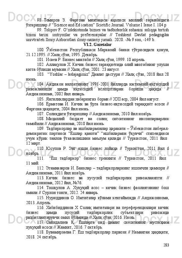 98. Темиров   З.   Фарғона   минтақаси   аҳолиси   миллий   таркибидаги
ўзгаришлар // “Science and Ed ication” Scietific Journal. Volume I Issue I. 104.р 
99. Tolipov F. O‘zdekistonda biznes va tadbirkorlik sohasini soliqqa tortish
tizimi   tarixi:   imtiyozlar   va   preferensiyalar   //   Toshkent   Davlat   pedagogika
univtrsiteti Ilmiy Axborotlari ilmiy-nazariy jurnali. 2020. -№ 9 son, -149 b.
VI.2. Gazetalar
10. Ўзбекистон   Республикаси   Марказий   банки   тўғрисидаги   қонун,
21.12.1995. // Халқ сўзи, 1995. Декабрь.
101. Исаев Р. Бизнес мактаби // Халқ сўзи, 1999. 10 апрель.
102. Аллақулов Х. Кичик бизнес тараққиётида олий мактабнинг улуши
катта бўлиши мумкин // Халқ сўзи, 201. 23 август.
103.   “Yoshlar – kelajagimiz” Давлат дастури // Халқ сўзи, 2018 йил 28
июнь.
104. Андижон   вилоятининг   1991-201   йилларда   ижтимоий-иқтисодий
ривожланиши   ҳамда   иқтисодий   ислоҳотларни   бориши   ҳақида   //
Андижоннома, 202 йил январь.
105. Янгиликлардан хабарингиз борми // XXI аср, 204 йил август.
106. Ёрматова   И.   Кичик   ва   ўрта   бизнес-иқтисодий   тараққиёт   асоси   //
Фарғона ҳақиқати, 204 йил июнь.
107. Солиқдаги ўзгаришлар  //  Андижоннома, 2010 йил ноябрь.
108. Маҳаллий   бюджет   ва   солиқ   сиёсатининг   инсонпарварлик
тамойили // Андижоннома, 2010 йил июнь.
109. Тадбиркорлар ва ишбилармонлар ҳаракати – Ўзбекистон либерал-
демократик   партияси   “Ёшлар   қаноти”   “ишбилармон   ўқувчи”   стипендияси
учун   кўрик   танлов   ўтказилишини   маълум   қилади   //   Туркистон,   2011   йил  
12 март. 
110. Юсупов   Р.   Энг   яхши   бизнес   лойиҳа   //   Туркистон,   2011   йил   6
ноябрь .
111.   “Ёш   тадбиркор”   бизнес   тренинги   //   Туркистон,   2011   йил  
11 май. 
112. Эгамназаров  И. Банклар – тадбиркорларнинг ишончли ҳамкори //
Андижоннома, 2011 йил ноябрь.
113. Кичик   бизнес   ва   хусусий   тадбиркорлик   ривожланяпти   //
Андижоннома, 2012 йил, №76.
114. Тошқулов   А.   Хуқуқий   асос   –   кичик   бизнес   фаолиятининг   бош
омили  //  Сурхон тонги,  201 2.   24   январь .
115. Нуриддинов   О.   Имтиёзлар   кўлами   кенгаймоқда   //   Андижоннома,
2013. Апрель.
116. Хабибиддинов   Х   Солиқ   имтиёзлари   ва   переференциялари   кичик
бизнес   ҳамда   хусусий   тадбиркорлик   субъектлари   ривожида
раҳбатлантирувчи омил бўлмоқда // Халқ сўзи, 2016. Июнь.
117. Сайидалиев   Қ.   Ёшларга   оид   давлат   сиёсатининг   мустаҳкам
хуқуқий асоси // Жамият, 2016. 7 октябрь.
118. Бувамирзаева   Г.   Ёш   тадбиркорлар   парвози   //   Наманган   ҳақиқати,
2018. 24 октябрь.
283 