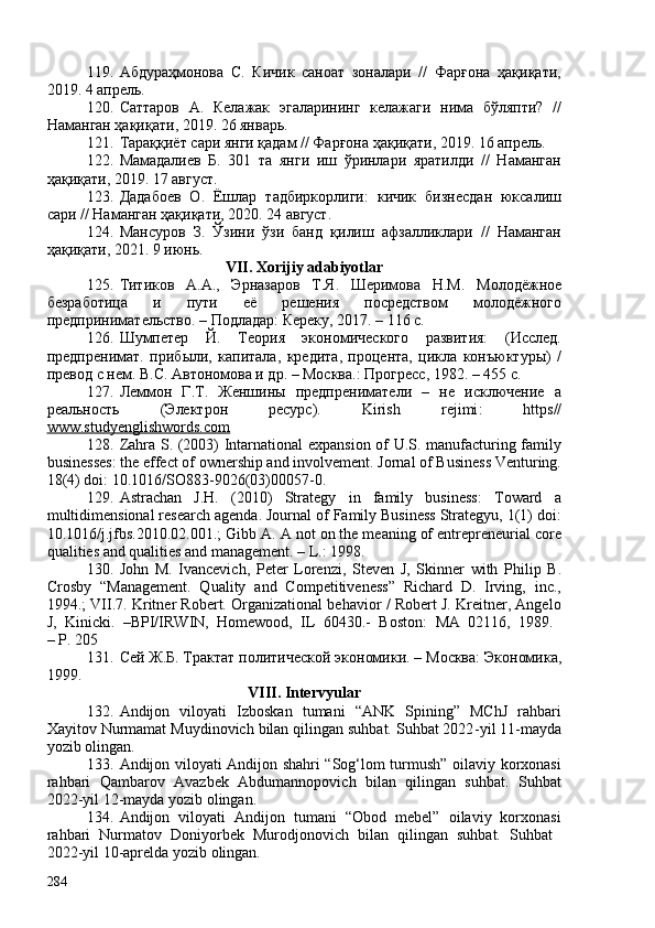 119. Абдураҳмонова   С.   Кичик   саноат   зоналари   //   Фарғона   ҳақиқати,
2019. 4 апрель. 
120. Саттаров   А.   Келажак   эгаларининг   келажаги   нима   бўляпти?   //
Наманган ҳақиқати, 2019. 26 январь.  
121. Тараққиёт сари янги қадам // Фарғона ҳақиқати, 2019. 16 апрель. 
122. Мамадалиев   Б.   301   та   янги   иш   ўринлари   яратилди   //   Наманган
ҳақиқати, 2019. 17 август. 
123. Дадабоев   О.   Ёшлар   тадбиркорлиги:   кичик   бизнесдан   юксалиш
сари // Наманган ҳақиқати, 2020. 24 август.
124. Мансуров   З.   Ўзини   ўзи   банд   қилиш   афзалликлари   //   Наманган
ҳақиқати, 2021. 9 июнь.
VII. Xorijiy adabiyotlar
125. Титиков   А.А.,   Эрназаров   Т.Я.   Шеримова   Н.М.   Молодёжное
безработица   и   пути   её   решения   посредством   молодёжного
предпринимательство. – Подладар: Кереку, 2017. – 116 с. 
126. Шумпетер   Й.   Теория   экономического   развития:   (Исслед.
предпренимат.   приб ыли,   капитала,   кредита,   процента,   цикла   конъюктуры)   /
превод с нем. В.С. Автономова и др. – Москва.: Прогресс, 1982. – 455 с. 
127. Леммон   Г.Т.   Женшины   предпрениматели   –   не   исключение   а
реальность   (Электрон   ресурс).   Kirish   rejimi :   https//
www.studyenglishwords.com  
128. Zahra S. (203) Intarnational  expansion of U.S. manufacturing family
businesses: the effect of ownership and involvement. Jornal of Business Venturing.
18(4) doi: 10.1016/SO883-9026(03)0057-0 .
129. Astrachan   J.H.   (2010)   Strategy   in   family   business:   Toward   a
multidimensional research agenda. Journal of Family Business Strategyu, 1(1) doi:
10.1016/j.jfbs.2010.02.01.;   Gibb A. A not on the meaning of entrepreneurial core
qualities and qualities and management. – L.: 1998. 
130. John   M.   Ivancevich,   Peter   Lorenzi,   Steven   J,   Skinner   with   Philip   B.
Crosby   “Management.   Quality   and   Competitiveness”   Richard   D.   Irving,   inc.,
1994.; VII .7.  Kritner Robert. Organizational behavior / Robert J. Kreitner, Angelo
J,   Kinicki.   –BPI/IRWIN,   Homewood,   IL   60430.-   Boston :   MA   02116,   1989.  
–  P . 205 
131. Сей Ж.Б. Трактат политической эк о номики .   –  Москва: Эк о номика ,
1999. 
VIII. Intervyular
132. Andijon   viloyati   Izboskan   tumani   “ANK   Spining”   MChJ   rahbari
Xayitov Nurmamat Muydinovich bilan qilingan suhbat. Suhbat 2022 - yil 11 - mayda
yozib olingan.
133. Andijon viloyati Andijon shahri “Sog‘lom turmush” oilaviy korxonasi
rahbari   Qambarov   Avazbek   Abdumannopovich   bilan   qilingan   suhbat.   Suhbat
2022 - yil 12 - mayda yozib olingan. 
134. Andijon   viloyati   Andijon   tumani   “Obod   mebel”   oilaviy   korxonasi
rahbari   Nurmatov   Doniyorbek   Murodjonovich   bilan   qilingan   suhbat.   Suhbat  
2022-yil 10-aprelda yozib olingan.
284
