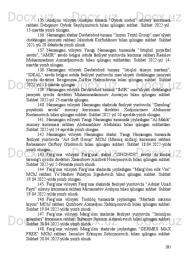 135. Andijon   viloyati   Andijon   tumani   “Oybek   mebel”   oiloviy   korxonasi
rahbari   Dehqanov   Oybek   Sayibjonovich   bilan   qilingan   suhbat.   Suhbat   2022-yil  
15-martda yozib olingan.
136. Namangan shahar Davlatobod  tumani  “Imron Textil Group” mas’ulyati
cheklangan   jamiyati   rahbari   Islombek   Kutfuddinov   bilan   qilin g an   suhbat.   Suhbat
20 21  yil 28  dekabrda  yozib olin di .
137. Namangan   viloyati   Yangi   Namangan   tumanida   “Istiqbol   poyafzal
savdo”, “AMIR” savdo belgisi ostida faoliyat yurituvchi korxona rahbari Rasulov
Muhammadxon   Axmadjanovich   bilan   qilingan   suhbatdan.   Suhbat   2022-yil   14-
m artda yozib olingan. 
138. Namangan   viloyati   Davlatobod   tumani   “Istiqlol   dizayn   markazi”,
“IDEAL” savdo belgisi ostida faoliyat yurituvchi   ma s ’ul i yati cheklangan jamiyati
ijrochi   direktori   Ibrogimova   Zulfiya   Hakmidovna   bilan   qilingan   suhbat.   Suhbat
20 22 -yil  13 - martda  qilingan.
139. Namangan viloyati   Davlatobod  tumani  “IMIR”   ma s ’ul i yati cheklangan
jamiyati   ijrochi   direktori   Muhammadaminov   Anvarjon   bilan   qilingan   suhbat.
Suhbat 20 22 -yil  25 - martda  qilingan.
140. Namangan   viloyati   Namangan   shahrida   faoliyat   yurituvchi   “Dambog‘
poyabzali   savdo”   xususiy   korxonasi   direktori   Xodjimirzaev   Abdunosir
Rustamovich  bilan qilingan suhbat. Suhbat 20 22  yil  10  aprelda  yozib olingan .
141. Namangan viloyati Yangi Namangan tumanida joylashgan “Al-Malik”
xususiy   korxonasi   rahbari   Abdumalikov   Abdulaziz   bilan   qilingan   suhbatdan.
Suhbat 2022 - yil 14 - aprelda yozib olingan.  
142. Namangan   viloyati   Namangan   shahri   Yangi   Namangan   tumanida
faoliyat   yurituvchi   “Art   Soft   Group”   MChJ   (Momiq   sochiq)   korxonasi   rahbari
Babaxanov   Orifboy   Obidovich   bilan   qilingan   suhbat.   Suhbat   18.04.2022 - yilda
yozib olingan.
143. Farg‘ona   viloyati   Farg‘ona   shahri   “ISHONCH”   savdo   do‘konlar
tarmog‘i ijrochi direktori Xasanboev Azizbek Nosirjonovich bilan  qilingan suhbat.
Suhbat 20 22 -yil  2 - fevralda yozib olindi. 
144. Farg‘ona   viloyati   Farg‘ona   shahrida   joylashgan   “Marg‘ilon   silk   Vas”
MChJ   rahbari   Yo‘ldashev   Pulatjon   Irgashevich   bilan   qilingan   suhbat.   Suhbat
19.04.2022 - yilda yozib olingan. 
145. Farg‘ona viloyati  Farg‘ona shahrida faoliyat  yurituvchi  “Adolat  Umid
Fayz” oilaviy korxonasi rahbari Mirzamatov Arabjon bilan qilingan suhbat. Suhbat
19.04.2022 - yilda yozib olindi. 
146. Farg‘ona   viloyati   Toshloq   tumanida   joylashgan   “Martash   maxsus
kiyim”  MChJ  rahbari   Quziboev  Axmadjon  Xakimjonovich  bilan  qilingan  suhbat.
Suhbat 19.04.2022 - yilda yozib olindi. 
147. Farg‘ona   viloyati   Marg‘ilon   shahrida   faoliyat   yurituvchi   “Ismoiljon
gilamlari” korxonasi rahbari Sultanov Ibroxim Ashiralievich bilan qilingan suhbat.
Suhbat 20.04.2022 - yilda yozib olindi.
148. Farg‘ona   viloyati   Marg‘ilon   shahrida   joylashgan   “GERMES   MAX
FREE”   MChJ   rahbari   Ismoilov   Erkinjon   Sobirjonovich   bilan   qilingan   suhbat.
Suhbat 20.04.2022 - yilda yozib olindi. 
285 