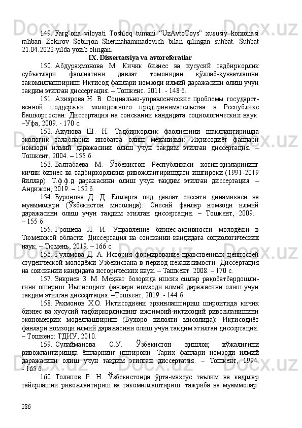 149. Farg‘ona   viloyati   Toshloq   tumani   “UzAvtoToys”   xususiy   korxonasi
rahbari   Zokirov   Sobirjon   Shermahammadovich   bilan   qilingan   suhbat.   Suhbat
21.04.2022 - yilda yozib olingan.
I X . Dissertatsiya va avtoreferatlar
150. Абдураҳмонова   М.   Кичик   бизнес   ва   хусусий   тадбиркорлик
субъктлари   фаолиятини   давлат   томонидан   қўллаб-қувватлашни
такомиллаштириш: Иқтисод фанлари номзоди илмий даражасини олиш учун
тақдим этилган диссертaция. – Тошкент. 2011. - 148 б. 
151. Ахиярова   Н.   В.   Социально-управленческие   проблемы   государст -
вен ной   поддержки   молодежного   предпринимательства   в   Республике
Башкортостан :   Дис се ртaция   на   соискании   кандидата   социологических   наук .
– Уфа, 209.  -  170 с .  
152. Ахунова   Ш.   Н.   Тадбиркорлик   фаолиятини   шакллантиришда
экологик   талабларни   инобатга   олиш   механизми:   Иқтисодиёт   фанлари
номзоди   илмий   даражасини   олиш   учун   тақдим   этилган   диссертaция.   –
Тошкент, 204. – 155 б.
153. Балтабаева   М.   Ўзбекистон   Республикаси   хотин-қизларининг
кичик   бизнес   ва   тадбиркорликни   ривожлантиришдаги   иштироки   (1991-2019
йиллар):   Т . ф.ф.д   даражасини   олиш   учун   тақдим   этилган   диссертaция.   –
Андижон, 2019. – 152 б.
154. Буронова   Д.   Д.   Ёшларга   оид   давлат   сиёсати   динамикаси   ва
муаммолари   (Ўзбекистон   мисолида):   Сиёсий   фанлар   номзоди   илмий
даражасини   олиш   учун   тақдим   этилган   диссертaция.   –   Тошкент,   209.  
– 155 б.
155. Грошева   Л.   И.   Управление   бизнес-активности   молодёжи   в
Тюменской   области:   Дис се ртaция   на   соискании   кандидата   социологических
наук.  – Тюмень, 2019. – 166 с. 
156. Ғуломова   Д.   А.   История   формирование   нравственных   ценностей
студенческой   молодёжи   Узбекистана   в   период   независимости:   Дис се ртaция
на соискании кандидата исторических наук.  – Ташкент. 208. – 170 с.
157. Зикриев   З.   М.   Меҳнат   бозорида   ишсиз   ёшлар   рақобатбардош ли -
гини  ошириш:   Иытисодиёт   фанлари   номзоди   илмий  даражасини   олиш  учун
тақдим этилган диссертaция. –Тошкент, 2019. - 144 б. 
158. Рахмонов   Х.О.   Иқтисодиёни   эркинлаштириш   широитида   кичик
бизнес   ва   хусусий   тадбиркорликнинг   ижтимоий-иқтисодий   ривожланишини
эконометрик   моделлаштириш   (Бухоро   вилояти   мисолида):   Иқтисодиёт
фанлари номзоди илмий даражасини олиш учун тақдим этилган диссертaция.
– Тошкент: ТДИУ, 2010. 
159. Сулайманова   С.У .   Ўзбекистон   қишлоқ   хўжалигини
ривожлантиришда   ёшларнинг   иштироки:   Тарих   фанлари   номзоди   илмий
даражасини   олиш   учун   тақдим   этилган   диссертatsiя.   –   Тошкент ,   1994.
-   165  б.
160. Толипов   Р.   Н.   Ўзбекистонда   ўрта-махсус   таълим   ва   кадрлар
тайёрлашни   ривожлантириш   ва   такомиллаштириш:   тажриба   ва   муаммолар:
286