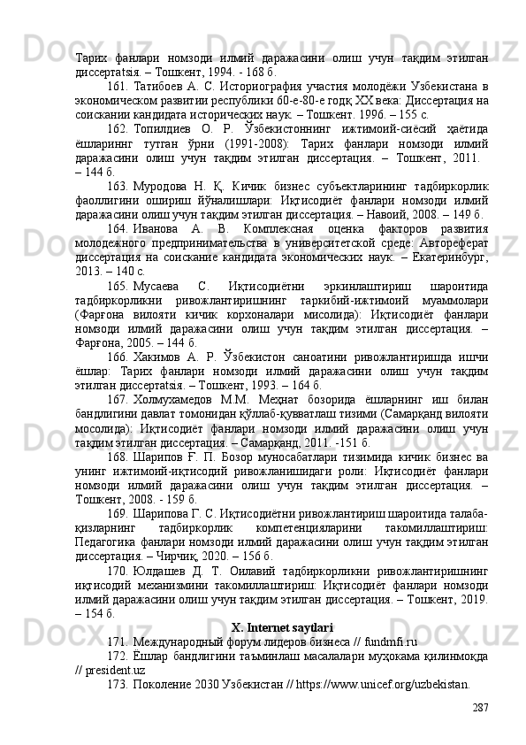 Тарих   фанлари   номзоди   илмий   даражасини   олиш   учун   тақдим   этилган
диссертatsiя. – Тошкент, 1994. - 168 б.
161. Татибоев   А.   С.   Историография   участия   молодёжи   Узбекистана   в
экономическом развитии республики 60-е-80-е годқ  XX  века:  Дис се ртaция на
соискании кандидата исторических наук.  – Тошкент. 1996. – 155 с.
162. Топилдиев   О.   Р.   Ўзбекистоннинг   ижтимоий-сиёсий   ҳаётида
ёшлариннг   тутган   ўрни   (1991-208):   Тарих   фанлари   номзоди   илмий
даражасини   олиш   учун   тақдим   этилган   диссертaция.   –   Тошкент,   2011.  
– 144 б.
163. Муродова   Н.   Қ.   Кичик   бизнес   субъектларининг   тадбиркорлик
фаоллигини   ошириш   йўналишлари:   Иқтисодиёт   фанлари   номзоди   илмий
даражасини олиш учун тақдим этилган диссертaция. – Навоий, 208. – 149 б.
164. Иванова   А.   В.   Комплексная   оценка   факторов   развития
молодежного   предпринимательства   в   университетской   среде :   А втореф ерат
диссертация   на   соискание   к андидата   э кономических   н аук .   –   Екатеринбург,
2013.  – 140 с.
165. Мусаева   С.   Иқтисодиётни   эркинлаштириш   шароитида
тадбиркорликни   ривожлантиришнинг   таркибий-ижтимоий   муаммолари
(Фарғона   вилояти   кичик   корхоналари   мисолида):   Иқтисодиёт   фанлари
номзоди   илмий   даражасини   олиш   учун   тақдим   этилган   диссертaция.   –
Фарғона, 205. – 144 б. 
166. Хакимов   А.   Р.   Ўзбекистон   саноатини   ривожлантиришда   ишчи
ёшлар:   Тарих   фанлари   номзоди   илмий   даражасини   олиш   учун   тақдим
этилган диссертatsiя. – Тошкент, 1993. – 164 б.
167. Холмухамедов   М.М.   Меҳнат   бозорида   ёшларнинг   иш   билан
бандлигини давлат томонидан қўллаб-қувватлаш тизими (Самарқанд вилояти
мосолида):   Иқтисодиёт   фанлари   номзоди   илмий   даражасини   олиш   учун
тақдим этилган диссертaция. – Самарқанд, 2011. -151 б. 
168. Шарипов   Ғ.   П.   Бозор   муносабатлари   тизимида   кичик   бизнес   ва
унинг   ижтимоий-иқтисодий   ривожланишидаги   роли:   Иқтисодиёт   фанлари
номзоди   илмий   даражасини   олиш   учун   тақдим   этилган   диссертaция.   –
Тошкент, 208. - 159 б. 
169. Шарипова Г. С. Иқтисодиётни ривожлантириш шароитида талаба-
қизларнинг   тадбиркорлик   компетенцияларини   такомиллаштириш:
Педагогика  фанлари номзоди илмий даражасини  олиш учун  тақдим  этилган
диссертaция. – Чирчиқ, 2020. – 156 б.
170. Юлдашев   Д.   Т.   Оилавий   тадбиркорликни   ривожлантиришнинг
иқтисодий   механизмини   такомиллаштириш:   Иқтисодиёт   фанлари   номзоди
илмий даражасини олиш учун тақдим этилган диссертaция. – Тошкент, 2019.
– 154 б.
X .  Internet saytlar i
171. Международный форум лидеров бизнеса //  fundmfi . ru
172. Ёшлар   бандлигини   таъминлаш   масалалари   муҳокама   қилинмоқда
//  president.uz
173. Поколение 2030 Узбекистан  //   https://www.unicef.org/uzbekistan.
287 