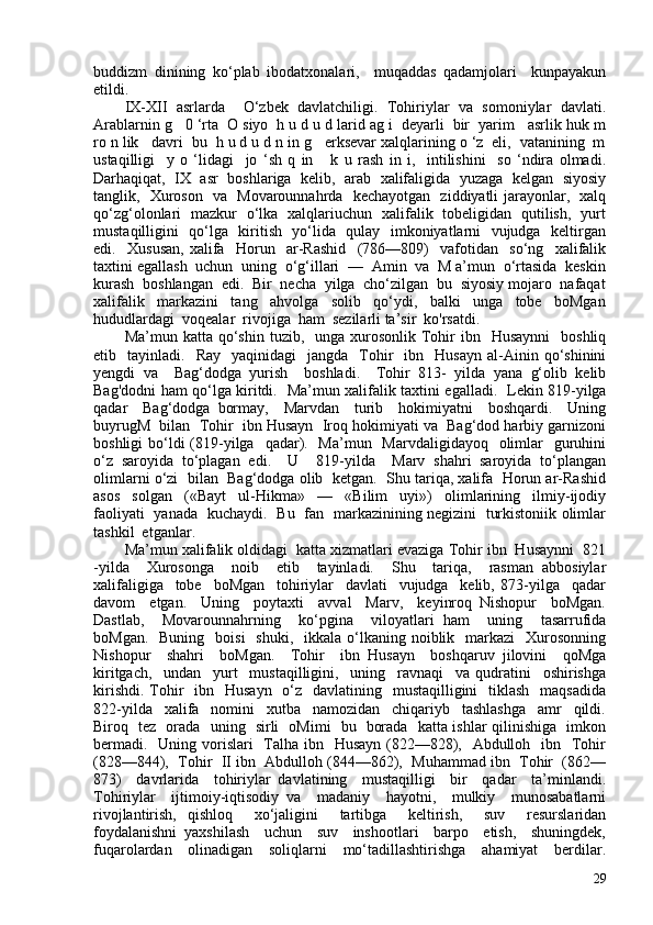 buddizm   dinining   ko‘plab   ibodatxonalari,     muqaddas   qadamjolari     kunpayakun
etildi.
IX-XII   asrlarda     O‘zbek   davlatchiligi.   Tohiriylar   va   somoniylar   davlati.
Arablarnin g   0 ‘rta  O siyo  h u d u d larid ag i  deyarli  bir  yarim   asrlik huk m
ro n lik   davri  bu  h u d u d n in g   erksevar xalqlarining o ‘z  eli,  vatanining  m
ustaqilligi     y   o   ‘lidagi     jo   ‘sh   q   in       k   u   rash   in   i,     intilishini     so   ‘ndira   olmadi.
Darhaqiqat,   IX  asr   boshlariga   kelib,   arab   xalifaligida   yuzaga  kelgan  siyosiy
tanglik,   Xuroson   va   Movarounnahrda   kechayotgan   ziddiyatli jarayonlar,   xalq
qo‘zg‘olonlari   mazkur   o‘lka   xalqlariuchun   xalifalik   tobeligidan   qutilish,   yurt
mustaqilligini   qo‘lga   kiritish   yo‘lida   qulay   imkoniyatlarni   vujudga   keltirgan
edi.     Xususan,   xalifa     Horun     ar-Rashid     (786—809)     vafotidan     so‘ng     xalifalik
taxtini egallash  uchun  uning  o‘g‘illari  —  Amin  va  M a’mun  o‘rtasida  keskin
kurash  boshlangan  edi.  Bir  necha  yilga  cho‘zilgan  bu  siyosiy mojaro  nafaqat
xalifalik     markazini     tang     ahvolga     solib     qo‘ydi,     balki     unga     tobe     boMgan
hududlardagi  voqealar  rivojiga  ham  sezilarli ta’sir  ko'rsatdi.
Ma’mun katta  qo‘shin  tuzib,    unga xurosonlik  Tohir  ibn   Husaynni     boshliq
etib    tayinladi.    Ray    yaqinidagi    jangda     Tohir     ibn    Husayn  al-Ainin  qo‘shinini
yengdi   va     Bag‘dodga   yurish     boshladi.     Tohir   813-   yilda   yana   g‘olib   kelib
Bag'dodni ham qo‘lga kiritdi.   Ma’mun xalifa lik taxtini egalladi.   Lekin 819-yilga
qadar     Bag‘dodga   bormay,     Marvdan     turib     hokimiyatni     boshqardi.     Uning
buyrugM  bilan  Tohir  ibn Husayn  Iroq hokimiyati va  Bag‘dod harbiy garnizoni
boshligi  bo‘ldi  (819-yilga    qadar).   Ma’mun   Marvdaligidayoq    olimlar    guruhini
o‘z   saroyida   to‘plagan   edi.     U     819-yilda     Marv   shahri   saroyida   to‘plangan
olimlarni o‘zi  bilan  Bag‘dodga olib  ketgan.  Shu tariqa, xalifa  Horun ar-Rashid
asos     solgan     («Bayt     ul-Hikma»     —     «Bilim     uyi»)     olimlarining     ilmiy-ijodiy
faoliyati   yanada   kuchaydi.   Bu   fan   markazinining negizini   turkistoniik olimlar
tashkil  etganlar.
Ma’mun xalifalik oldidagi  katta xizmatlari evaziga Tohir ibn  Husaynni  821
-yilda     Xurosonga     noib     etib     tayinladi.     Shu     tariqa,     rasman   abbosiylar
xalifaligiga     tobe     boMgan     tohiriylar     davlati     vujudga     kelib,   873-yilga     qadar
davom     etgan.     Uning     poytaxti     avval     Marv,     keyinroq   Nishopur     boMgan.
Dastlab,     Movarounnahrning     ko‘pgina     viloyatlari   ham     uning     tasarrufida
boMgan.   Buning     boisi    shuki,     ikkala  o‘lkaning noiblik   markazi     Xurosonning
Nishopur     shahri     boMgan.     Tohir     ibn   Husayn     boshqaruv   jilovini     qoMga
kiritgach,     undan     yurt     mustaqilligini,     uning     ravnaqi     va   qudratini     oshirishga
kirishdi.  Tohir    ibn   Husayn   o‘z   davlatining   mustaqilligini    tiklash   maqsadida
822-yilda     xalifa     nomini     xutba     namozidan     chiqariyb     tashlashga     amr     qildi.
Biroq   tez   orada   uning   sirli   oMimi   bu   borada   katta ishlar qilinishiga   imkon
bermadi.   Uning vorislari   Talha ibn   Husayn (822—828),   Abdulloh   ibn   Tohir
(828—844),  Tohir  II ibn  Abdulloh (844—862),  Muhammad ibn  Tohir  (862—
873)     davrlarida     tohiriylar   davlatining     mustaqilligi     bir     qadar     ta’minlandi.
Tohiriylar     ijtimoiy-iqtisodiy   va     madaniy     hayotni,     mulkiy     munosabatlarni
rivojlantirish,   qishloq     xo‘jaligini     tartibga     keltirish,     suv     resurslaridan
foydalanishni   yaxshilash     uchun     suv     inshootlari     barpo     etish,     shuningdek,
fuqarolardan     olinadigan     soliqlarni     mo‘tadillashtirishga     ahamiyat     berdilar.
29 