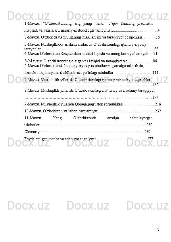 1-Mavzu.   “O‘zbekistonning   eng   yangi   tarixi”   o‘quv   fanining   predmeti,
maqsadi va vazifalari, nazariy-metodologik tamoyillari. ........................................ ...4
2-Mavzu. O‘zbek davlatchiligining shakllanishi va taraqqiyot bosqichlari. ........... .16
3 -Mavzu. Mustaqillikka erishish arafasida O‘zbekistondagi ijtimoiy-siyosiy 
jarayonlar………………………………………………………………………….55
4-Mavzu O‘zbekiston Respublikasi tashkil topishi va uning tarixiy ahamiyati.....71
5-Mavzu:   O‘zbekistonning   o‘ziga   xos   istiqlol   va   taraqqiyot   yo‘li……………..86
6-Mavzu O‘zbekistonda huquqiy siyosiy islohotlarning amalga oshirilishi, 
demokratik jamiyatni shakllantirish yo‘lidagi islohotlar ………………………..111
7.Mavzu. Mustaqillik yillarida O‘zbekistondagi ijtimoiy-iqtisodiy o‘zgarishlar 
…………………………………………………………………………………...160
8.Mavzu:  Mustaqillik yillarida O‘zbekistondagi ma’naviy va madaniy taraqqiyot  
…………………………………………………………….…………………..…197
9-Mavzu.  Mustaqillik yillarida Qoraqalpog‘iston respublikasi ............................... 216
10-Mavzu.  O‘zbekiston va jahon hamjamiyati ....................................................... 232
11-Mavzu.   Yangi   O‘zbekistonda   amalga   oshirilayotgan
islohotlar..........................................................................................................250
Glassariy……………………………………………………………………259
Foydalanilgan manba va adabiyotlar ro yxati………………………………..277ʻ
3 