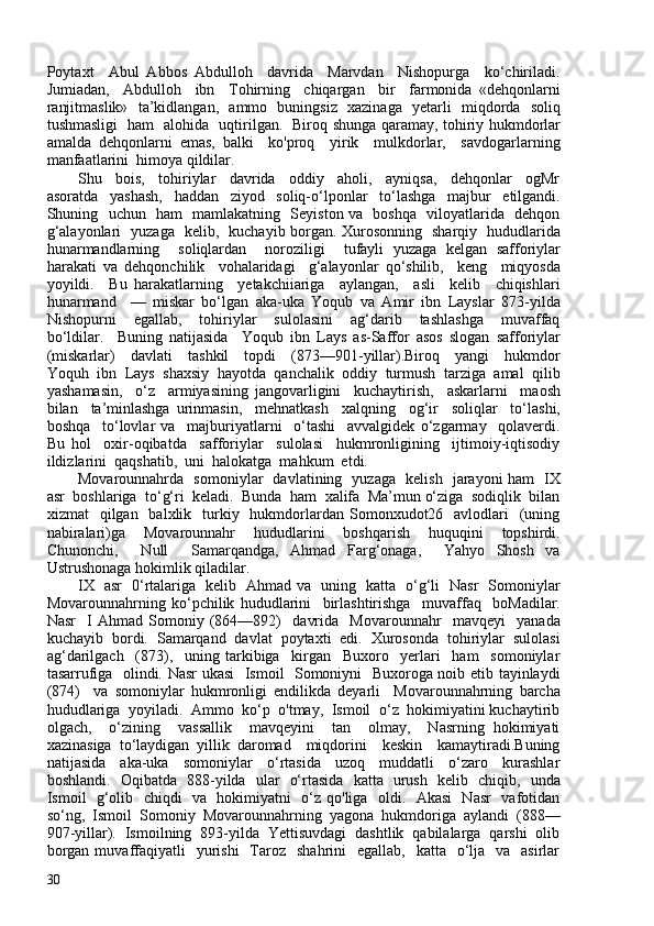 Poytaxt     Abul   Abbos   Abdulloh     davrida     Marvdan     Nishopurga     ko‘chiriladi.
Jumiadan,     Abdulloh     ibn     Tohirning     chiqargan     bir     farmonida   «dehqonlarni
ranjitmaslik»   ta’kidlangan,   ammo   buningsiz   xazinaga   yetarli   miqdorda   soliq
tushmasligi   ham   alohida   uqtirilgan.   Biroq shunga qaramay, tohiriy hukmdorlar
amalda   dehqonlarni   emas,   balki     ko'proq     yirik     mulkdorlar,     savdogarlarning
manfaatlarini  himoya qildilar. 
Shu     bois,     tohiriylar     davrida     oddiy     aholi,     ayniqsa,     dehqonlar     ogMr
asoratda     yashash,     haddan     ziyod     soliq-o‘lponlar     to‘lashga     majbur     etilgandi.
Shuning   uchun   ham   mamlakatning   Seyiston va   boshqa   viloyatlarida   dehqon
g‘alayonlari   yuzaga   kelib,   kuchayib borgan. Xurosonning   sharqiy   hududlarida
hunarmandlarning     soliqlardan     noroziligi     tufayli   yuzaga   kelgan   safforiylar
harakati   va   dehqonchilik     vohalaridagi     g‘alayonlar   qo‘shilib,     keng     miqyosda
yoyildi.     Bu   harakatlarning     yetakchiiariga     aylangan,     asli     kelib     chiqishlari
hunarmand     —   miskar   bo‘lgan   aka-uka   Yoqub   va   Amir   ibn   Layslar   873-yilda
Nishopurni     egallab,     tohiriylar     sulolasini     ag‘darib     tashlashga     muvaffaq
bo‘ldilar.     Buning   natijasida     Yoqub   ibn   Lays   as-Saffor   asos   slogan   safforiylar
(miskarlar)     davlati     tashkil     topdi     (873—901-yillar).Biroq     yangi     hukmdor
Yoquh  ibn  Lays  shaxsiy  hayotda  qanchalik  oddiy  turmush  tarziga  amal  qilib
yashamasin,     o‘z     armiyasining   jangovarligini     kuchaytirish,     askarlarni     maosh
bilan     ta’minlashga   urinmasin,     mehnatkash     xalqning     og‘ir     soliqlar     to‘lashi,
boshqa     to‘lovlar   va     majburiyatlarni     o‘tashi     avvalgidek   o‘zgarmay     qolaverdi.
Bu   hol     oxir-oqibatda     safforiylar     sulolasi     hukmronligining     ijtimoiy-iqtisodiy
ildizlarini  qaqshatib,  uni  halokatga  mahkum  etdi.
Movarounnahrda   somoniylar   davlatining   yuzaga   kelish   jarayoni ham   IX
asr  boshlariga  to‘g‘ri  keladi.  Bunda  ham  xalifa  Ma’mun o‘ziga  sodiqlik  bilan
xizmat     qilgan    balxlik    turkiy   hukmdorlardan  Somonxudot26    avlodlari    (uning
nabiralari)ga     Movarounnahr     hududlarini     boshqarish     huquqini     topshirdi.
Chunonchi,     Null     Samarqandga,   Ahmad   Farg‘onaga,     Yahyo   Shosh   va
Ustrushonaga hokimlik qiladilar.
IX   asr   0‘rtalariga   kelib   Ahmad va   uning   katta   o‘g‘li   Nasr   Somoniylar
Movarounnahrning   ko‘pchilik   hududlarini     birlashtirishga     muvaffaq     boMadilar.
Nasr     I   Ahmad   Somoniy   (864—892)     davrida     Movarounnahr     mavqeyi     yanada
kuchayib  bordi.  Samarqand  davlat  poytaxti  edi.  Xurosonda  tohiriylar  sulolasi
ag‘darilgach     (873),     uning   tarkibiga     kirgan     Buxoro     yerlari     ham     somoniylar
tasarrufiga   olindi. Nasr ukasi    Ismoil   Somoniyni   Buxoroga noib etib tayinlaydi
(874)     va   somoniylar   hukmronligi   endilikda   deyarli     Movarounnahrning   barcha
hududlariga  yoyiladi.  Ammo  ko‘p  o'tmay,  Ismoil  o‘z  hokimiyatini kuchaytirib
olgach,     o‘zining     vassallik     mavqeyini     tan     olmay,     Nasrning   hokimiyati
xazinasiga   to‘laydigan   yillik   daromad     miqdorini     keskin     kamaytiradi.Buning
natijasida     aka-uka     somoniylar     o‘rtasida     uzoq     muddatli     o‘zaro     kurashlar
boshlandi.   Oqibatda   888-yilda   ular   o‘rtasida   katta   urush   kelib   chiqib,   unda
Ismoil   g‘olib   chiqdi   va   hokimiyatni   o‘z qo'liga   oldi.   Akasi   Nasr    vafotidan
so‘ng,  Ismoil  Somoniy  Movarounnahrning  yagona  hukmdoriga  aylandi  (888—
907-yillar).  Ismoilning  893-yilda  Yettisuvdagi  dashtlik  qabilalarga  qarshi  olib
borgan  muvaffaqiyatli    yurishi    Taroz     shahrini     egallab,   katta   o‘lja    va    asirlar
30 