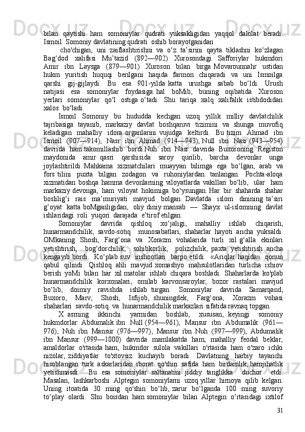 bilan   qaytishi   ham   somoniylar   qudrati   yuksakligidan   yaqqol    dalolat   beradi.
Ismoil  Somoniy davlatining qudrati  oshib borayotganidan
  cho'chigan,  uni  zaiflashtirishni  va  o‘z  ta’sirini  qayta  tiklashni  ko‘zlagan
Bag‘dod     xalifasi     Mu’tazid     (892—902)     Xurosondagi     Safforiylar     hukmdori
Amir     ibn     Laysga     (879—901)     Xuroson     bilan     birga   Movarounnahr     ustidan
hukm     yuritish     huquqi     berilgani     haqida     farmon     chiqaradi     va     uni     Ismoilga
qarshi     gij-gijlaydi.     Bu     esa     901-yilda   katta     urushga     sabab     bo‘ldi.     Urush
natijasi     esa     somoniylar     foydasiga   hal     boMib,     buning     oqibatida     Xuroson
yerlari    somoniylar    qo‘l   ostiga o‘tadi.   Shu   tariqa   xalq   xalifalik   istibdodidan
xalos  bo‘ladi.
Ismoil   Somoniy   bu   hududda   kechgan   uzoq   yillik   milliy   davlatchilik
tajribasiga   tayanib,   markaziy   davlat   boshqaruvi   tizimini   va   shunga   muvofiq
keladigan     mahalliy     idora   organlarini   vujudga     keltirdi.     Bu   tizim     Ahmad     ibn
Ismoil   (907—914),   Nasr   ibn   Ahmad   (914—943), Null   ibn   Nasr (943—954)
davrida   ham takomillashib   bordi.Nuh   ibn   Nasr   davrida   Buxoroning   Registon
maydonida     amir   qasri     qarshisida     saroy     qurilib,     barcha     devonlar     unga
joylashtirildi. Mahkama   xizmatchilari   muayyan   bilimga   ega   bo‘lgan,   arab   va
fors   tilini     puxta     bilgan     zodagon     va     ruhoniylardan     tanlangan.     Pochta-aloqa
xizmatidan   boshqa   hamma   devonlarning   viloyatlarda   vakillari   bo‘lib,     ular     ham
markaziy devonga,  ham  viloyat  hokimiga  bo‘ysungan. Har  bir  shaharda  shahar
boslilig‘i     rais     ma’muriyati     mavjud     bolgan.   Davlatda     islom     dinining   ta’siri
g‘oyat   katta boMganligidan,   oliy diniy mansab   —   Shayx   ul-islomning   davlat
ishlaridagi  roli  yuqori  darajada  e’tirof etilgan.
Somoniylar     davrida     qishloq     xo‘jaligi,     mahalliy     ishlab     chiqarish,
hunarmandchilik,   savdo-sotiq     munosabatlari,   shaharlar   hayoti   ancha   yuksaldi.
OMkaning     Shosh,     Farg‘ona     va     Xorazm     vohalarida     turli     xil   g‘alla     ekinlari
yetishtirish,     bog‘dorchilik,     sohibkorlik,     polizchilik,   paxta   yetishtirish   ancha
kengayib bordi.   Ko‘plab suv   inshootlari   barpo etildi.   «Ariqlar haqida»   qonun
qabul   qilindi.   Qishloq   ahli   mavjud xomashyo  mahsulotlaridan  turlicha   ishiov
berish  yoMi  bilan  har  xil matolar  ishlab  chiqara  boshladi.  Shaharlarda  ko'plab
hunarmandchilik     korxonalari,    omilab    karvonsaroylar,   bozor    rastalari    mavjud
bo‘lib,     doimiy     ravishda     ishlab   turgan.     Somoniylar     davrida     Samarqand,
Buxoro,     Marv,     Shosh,     Isfijob,   shuningdek,     Farg‘ona,     Xorazm     vohasi
shaharlari  savdo-sotiq  va  hunarmandchilik markazlari sifatida ravnaq topgan.
X   asrning     ikkinchi     yarmidan     boshlab,     xususan,   keyingi     somoniy
hukmdorlar: Abdumalik ibn   Null (954—961),   Mansur    ibn   Abdumalik   (961—
976),  Nuh  ibn  Mansur  (976—997),  Mansur  ibn  Nuh  (997—999),  Abdumalik
ibn   Mansur   (999—100)   davrida   mamlakatda   ham,   mahalliy   feodal   beklar,
amaldorlar  o'rtasida ham,  hukmdor  sulola  vakillari  o'rtasida  ham  o'zaro  ichki
nizolar,   ziddiyatlar     to'xtovsiz     kuchayib     boradi.     Davlatning     harbiy     tayanchi
hisoblangan  turk  askarlaridan  iborat  qo'shin  safida  ham  birdamlik, hamjihatlik
yetishmasdi.     Bu   esa   somoniylar   saltanatini   jiddiy   tanglikka     duchor     etdi.
Masalan,  lashkarboshi  Alptegin  somoniylarni  uzoq yillar  hirnoya  qilib  kelgan.
Uning    itoatida    30    ming    qo'shin   bo‘lib, zarur     bo‘lganda     10    ming   suvoriy
to‘play  olardi.  Shu  boisdan  ham somoniylar  bilan  Alptegin  o‘rtasidagi  ixtilof
31 