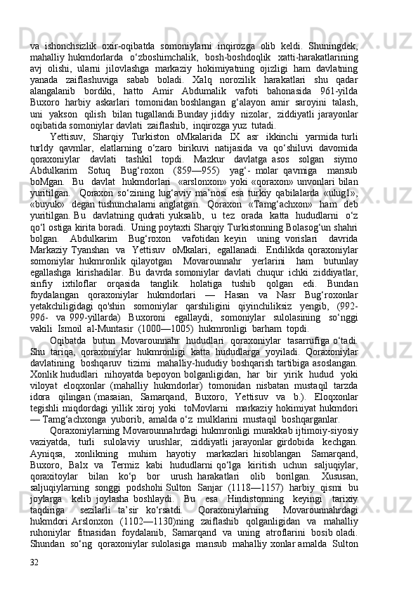 va  ishonchsizlik  oxir-oqibatda  somoniylarni  inqirozga  olib  keldi.  Shuningdek,
mahalliy   hukmdorlarda     o‘zboshimchalik,     bosh-boshdoqlik     xatti-harakatlarining
avj  olishi,  ularni  jilovlashga  markaziy  hokimiyatning  ojizligi  ham  davlatning
yanada     zaiflashuviga     sabab     boladi.     Xalq     norozilik     harakatlari     shu     qadar
alangalanib     bordiki,     hatto     Amir     Abdumalik     vafoti     bahonasida     961-yilda
Buxoro  harbiy  askarlari  tomonidan boshlangan  g‘alayon  amir  saroyini  talash,
uni   yakson   qilish   bilan tugallandi.Bunday jiddiy   nizolar,   ziddiyatli jarayonlar
oqibatida somoniylar davlati  zaiflashib,  inqirozga yuz  tutadi.
Yettisuv,     Sharqiy     Turkiston     oMkalarida     IX     asr     ikkinchi     yarmida   turli
turldy  qavmlar,  elatlarning  o‘zaro  birikuvi  natijasida  va  qo‘shiluvi  davomida
qoraxoniylar     davlati     tashkil     topdi.     Mazkur     davlatga   asos     solgan     siymo
Abdulkarim     Sotuq     Bug‘roxon     (859—955)     yag‘-   molar   qavmiga     mansub
boMgan.     Bu     davlat     hukmdorlari     «arslonxon»   yoki   «qoraxon»   unvonlari   bilan
yuritilgan.     Qoraxon   so‘zining   lug‘aviy   ma’nosi   esa   turkiy   qabilalarda   «ulug1»,
«buyuk»    degan  tushunchalarni  anglatgan.     Qoraxon     «Tamg‘achxon»   ham    deb
yuritilgan. Bu    davlatning qudrati  yuksalib,    u   tez   orada   katta   hududlarni    o‘z
qo‘l ostiga kirita boradi.  Uning poytaxti Sharqiy Turkistonning Bolasog‘un shahri
bolgan.     Abdulkarim     Bug‘roxon     vafotidan   keyin     uning   vorislari     davrida
Markaziy Tyanshan   va   Yettisuv   oMkalari,   egallanadi.   Endilikda qoraxoniylar
somoniylar   hukmronlik   qilayotgan     Movarounnahr     yerlarini     ham     butunlay
egallashga  kirishadilar.  Bu  davrda somoniylar  davlati  chuqur  ichki  ziddiyatlar,
sinfiy     ixtiloflar     orqasida     tanglik.     holatiga     tushib     qolgan     edi.     Bundan
foydalangan     qoraxoniylar     hukmdorlari     —     Hasan     va     Nasr     Bug‘roxonlar
yetakchiligidagi   qo'shin     somoniylar     qarshiligini     qiyinchiliksiz     yengib,     (992-
996-     va   999-yillarda)     Buxoroni     egallaydi,     somoniylar     sulolasining     so‘nggi
vakili  Ismoil  al-Muntasir  (100—105)  hukmronligi  barham  topdi. 
Oqibatda   butun   Movarounnahr   hududlari   qoraxoniylar   tasarrufiga o‘tadi.
Shu  tariqa,  qoraxoniylar  hukmronligi  katta  hududlarga  yoyiladi.  Qoraxoniylar
davlatining   boshqaruv   tizimi   mahalliy-hududiy boshqarish tartibiga asoslangan.
Xonlik hududlari   nihoyatda bepoyon bolganligidan,   har   bir   yirik   hudud   yoki
viloyat  eloqxonlar  (mahalliy  hukmdorlar)  tomonidan  nisbatan  mustaqil  tarzda
idora     qilingan   (masaian,     Samarqand,     Buxoro,     Yettisuv     va     b.).     Eloqxonlar
tegishli   miqdordagi   yillik   xiroj   yoki     toMovlarni     markaziy   hokimiyat   hukmdori
— Tamg‘achxonga  yuborib,  amalda o‘z  mulklarini  mustaqil  boshqarganlar.
Qoraxoniylarning Movarounnahrdagi hukmronligi murakkab ijtimoiy-siyosiy
vaziyatda,     turli     sulolaviy     urushlar,     ziddiyatli   jarayonlar   girdobida     kechgan.
Ayniqsa,     xonlikning     muhim     hayotiy     markazlari   hisoblangan     Samarqand,
Buxoro,    Balx    va    Termiz    kabi     hududlarni  qo‘lga    kiritish     uchun    saljuqiylar,
qoraxitoylar     bilan     ko‘p     bor     urush   harakatlari     olib     borilgan.     Xususan,
saljuqiylarning  songgi  podshohi Sulton  Sanjar  (1118—1157)  harbiy  qismi  bu
joylarga     kelib   joylasha   boshlaydi.     Bu     esa     Hindistonning     keyingi     tarixiy
taqdiriga     sezilarli   ta’sir   ko‘rsatdi.     Qoraxoniylarning     Movarounnahrdagi
hukmdori   Arslonxon     (1102—1130)ning     zaiflashib     qolganligidan     va     mahalliy
ruhoniylar   fitnasidan   foydalanib,   Samarqand   va   uning   atroflarini   bosib oladi.
Shundan  so‘ng  qoraxoniylar sulolasiga  mansub  mahalliy xonlar amalda  Sulton
32 