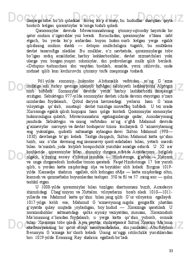 Sanjarga tobe  bo‘lib qoladilar.  Biroq  ko‘p o‘tmay, bu  hududlar  sharqdan  qayta
bostirib  kelgan  qoraxitoylar  ta’siriga tushib qoladi.
Qoraxoniylar     davrida     Movarounnahrning     ijtimoiy-iqtisodiy   hayotida   bir
qator   muhim   o‘zgarishlar   yuz   beradi.     Birinchidan,   qoraxoniylar     o‘lkani     zabt
etgach,     bu     yerda     ko‘p     asrlardan     buyon     hukm   surib     kelgan     yerga     egalik
qilishning     muhim     shakli     —     dehqon     mulkchiligini     tugatib,     bu     mulklarni
davlat     tasarrufiga     oladilar.   Bu     mulklar,   o‘z    navbatida,   qoraxoniylarga    tobe
bo‘lgan     sodiq     amaldorlar,   harbiy     lashkarboshilar,     davlat     xizmatchilari     yoki
ularga    yon   bosgan yuqori    ruhoniylar,   din   peshvolariga   mulk   qilib   beriladi.
«Dehqon»   tushunchasi     shu     vaqtdan     boshlab,     amalda,     yerni     ishlovchi,     unda
mehnat  qilib  kun  kechiruvchi  ijtimoiy  toifa  maqomiga  tushadi.
  961-yilda     somoniy     hukmdor     Abdumalik     vafotidan     so‘ng     G   ‘azna
mulkiga  asli  turkiy  qavmga  mansub  boMgan  salohiyatli  lashkarboshi  Alptegin
noib     boMadi.     Somoniylar     davrida     yetuk     harbiy     lashkarboshi   darajasiga
erishgan   Sabuktegin 977-yiIda somoniylar davlati ichida davom etayotgan o‘zaro
nizolardan   foydalanib,     Qobul   daryosi   havzasidagi     yerlarni     ham     G   ‘azna
viloyatiga     qo‘shib,     mustaqil     davlat   tuzishga   muvaffaq   boMadi.     U   tez   orada
Xurosonga  egalik qilish  huquqini    ham    qolga    kiritadi. Qoraxoniylar  somoniylar
hukmronligini   qulatib,     Movarounnahrni     egaliagunlariga     qadar,     Amudaryoning
janubida     Sabuktegin     va   uning     vafotidan     so‘ng     o‘gMi     Mahmud     davrida
g‘aznaviylar     mavqeyi   va   davlat   boshqaruv   tizimi     kuchayadi.   G   ‘aznaviylarning
eng     yuksalgan,     qudratli     saltanatga     aylangan   davri     Sulton     Mahmud     (998—
1030)  davrlariga  to‘gri  keladi.  Taxtga chiqqach,  Sulton  Mahmud  katta  qo‘shin
tuzib,   uni   o‘sha   davrning eng zamonaviy qurol-aslahalari   bilan,   yetarli   maosh
bilan    ta’minlab,  juda    ko'plab  bosqinchilik  yurishlar   amalga  oshirdi.    U    XI    asr
boshlarida     qoraxoniylar   bilan     shimoliy   chegara   sifatida   Amudaryoni     belgilab
olgach,  o‘zining  asosiy  e’tiborini janubda  —  Hindistonga,  g‘arbda — Xuroson
va  unga chegaradosh  hududlar tomon qaratadi.  Faqat Hindistonga  17  bor yurish
qilib,  u  yerdan  katta  miqdordagi  olja  va boyiiklar  olib  keladi.  Birgina  1019-
yilda   Kanuadja   shahrini    egallab, olib kelingan oMja — katta miqdordagi oltin,
kumush va qimmatbaho buyumlardan tashqari  350 ta fil va 57  ming asir — qulni
tashkil etgan. 
U   108-yilda   qoraxoniylar   bilan   tuzilgan   shartnomani   buzib,   Amudaryo
shimolidagi     Chag‘oniyon   va   Xuttalon     viloyatlarini     bosib   oladi.   1010—1011-
yillarda  esa     Mahmud   katta  qo‘shin   bilan  jang qilib    G‘ur   viloyatini    egallaydi.
1017-yilga     kelib     esa,     Mahmud     G   ‘aznaviyning   nigohi     geografik     jihatdan
g‘oyatda     qulay    nuqtada    joylashgan,     boy hudud   —   Xorazmga   qaratiladi.    U
xorazmshohlar     saltanatidagi     qaltis   siyosiy   vaziyatdan,   xususan,     Xorazmshoh
Ma’munning   o‘limidan   foydalanib,     u     yerga     katta     qo‘shin     yuborib,     osoniik
bilan   Xorazmni tobe qiladi. Ayni paytda, shuhratparast Sulton Xorazm   Ma’mun
akademiyasining  bir  qator  atoqli  namoyandalarini,  shu jumladan,  Abu Rayhon
Beruniyni  G ‘aznaga  ko‘chirib  keladi.  Uning  so‘nggi  istilochilik  yurishlaridan
biri  1029-yilda  Eronning  Ray  shahrini  egallash bo‘ladi. 
33 