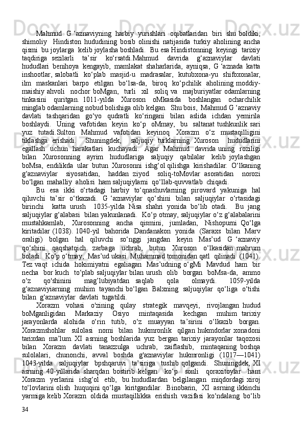 Mahmud   G ‘aznaviyning   harbiy   yurishlari   oqibatlaridan   biri   shu boldiki,
shimoliy     Hindiston   hududining   bosib   olinishi   natijasida   turkiy   aholining   ancha
qismi  bu joylarga  kelib joylasha boshladi.  Bu esa Hindistonning  keyingi  tarixiy
taqdiriga   sezilarli     ta’sir     ko‘rsatdi.Mahmud     davrida     g‘aznaviylar     davlati
hududlari  benihoya  kengayib,  mamlakat  shaharlarida,  ayniqsa,  G ‘aznada  katta
inshootlar, salobatli    ko‘plab   masjid-u   madrasalar,   kutubxona-yu   shifoxonalar,
ilm     maskanlari     barpo    etilgan    bo‘lsa-da,     biroq   ko‘pchilik    aholining moddiy-
maishiy   ahvoli     nochor   boMgan,     turli     xil     soliq   va     majburiyatlar   odamlarning
tinkasini     quritgan.   1011-yilda     Xuroson     oMkasida     boshlangan     ocharchilik
minglab odamlarning nobud bolishiga olib kelgan.  Shu bois,  Mahmud G ‘aznaviy
davlati     tashqaridan     go‘yo     qudratli     ko‘ringani     bilan     aslida     ichdan     yemirila
boshlaydi.     Uning     vafotidan     keyin     ko‘p     oMmay,     bu     saltanat   tushkunlik   sari
yuz     tutadi.Sulton     Mahmud     vafotidan     keyinoq     Xorazm     o‘z     mustaqilligini
tiklashga   erishadi.     Shuningdek,     saljuqiy   turklarning   Xuroson     hududlarini
egallash    uchun   harakatlari    kuchayadi.    Agar    Mahmud   davrida uning   roziligi
bilan     Xurosonning     ayrim     hududlariga     saljuqiy     qabilalar     kelib   joylashgan
boMsa,  endilikda  ular  butun  Xurosonni  ishg‘ol qilishga  kirishadilar.  O‘lkaning
g‘aznaviylar     siyosatidan,     haddan   ziyod     soliq-toMovlar   asoratidan     norozi
bo‘lgan  mahalliy  aholisi  ham saljuqiylarni  qo‘llab-quvvatlab  chiqadi.  
Bu   esa    ikki     o‘rtadagi    harbiy    to‘qnashuvlarning     pirovard    yakuniga   hal
qiluvchi   ta’sir   o‘tkazadi.   G ‘aznaviylar   qo‘shini   bilan   saljuqiylar    o‘rtasidagi
birinchi     katta   urush     1035-yilda   Nisa   shahri   yonida   bo‘lib   otadi.     Bu   jang
saljuqiylar g‘alabasi   bilan yakunlanadi.   Ko‘p otmay, saljuqiylar o‘z g‘alabalarini
mustahkamlab,     Xurosonning     ancha     qismini,     jumladan,     Nishopurni   Qo‘lga
kiritadilar (1038). 1040-yil   bahorida   Dandanakon   yonida   (Saraxs   bilan   Marv
oraligi)     bolgan     hal     qiluvchi     so‘nggi     jangdan     keyin     Mas’ud     G   ‘aznaviy
qo‘shini     qaqshatqich     zarbaga     uchrab,     butun     Xuroson     o‘lkasidan   mahrum
boladi.  Ko‘p o‘tmay,  Mas’ud ukasi  Muhammad tomonidan qatl  qilinadi  (1041).
Tez vaqt    ichida   hokimiyatni    egaliagan   Mas’udning o‘gMi    Mavdud   ham    bir
necha   bor kuch   to‘plab saljuqiylar bilan urush   olib   borgan   boMsa-da,   ammo
o‘z     qo'shinini     mag’lubiyatdan   saqlab     qola     olmaydi.     1059-yilda
g‘aznaviyiarning   muhim   tayanchi bo‘lgan   Balxning   saljuqiylar   qo‘liga   o‘tishi
bilan  g‘aznaviylar  davlati  tugatildi.
Xorazm     vohasi     o'zining     qulay     strategik     mavqeyi,     rivojlangan   hudud
boMganligidan     Markaziy     Osiyo     mintaqasida     kechgan     muhim   tarixiy
jarayonlarda     alohida     o‘rin     tutib,     o‘z     muayyan     ta’sirini     o‘lkazib     borgan.
Xorazmshohlar     sulolasi     nomi     bilan     hukmronlik     qilgan   hukmdorlar   xonadoni
tarixdan  ma’lum. XI  asrning  boshlarida  yuz  bergan  tarixiy  jarayonlar  taqozosi
bilan     Xorazm     davlati     tanazzulga     uchrab,     zaiflashib,     mintaqaning   boshqa
sulolalari,     chunonchi,     avval     boshda     g'aznaviylar     hukmronligi     (1017—1041)
1043-yilda     saljuqiylar     bpshqaruvi     ta’siriga     tushib   qolgandi.     Shuningdek,   XI
asrning   40-yillarida   sharqdan   bostirib   kelgan     ko‘p     sonli     qoraxitoylar     ham
Xorazm     yerlarini     ishg‘ol     etib,     bu   hududlardan     belgilangan     miqdordagi   xiroj
to‘lovlarini olish   huquqini qo‘lga   kiritgandilar.   Binobarin,   XI   asrning ikkinchi
yarmiga kelib Xorazm  oldida  mustaqillikka  erishish  vazifasi  ko‘ndalang  bo‘lib
34 