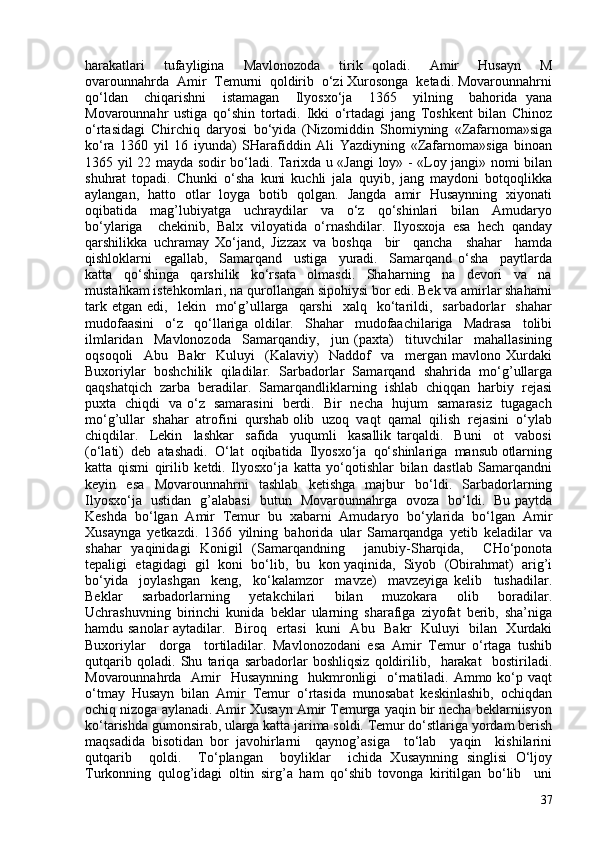 harakatlari     tufayligina     Mavlonozoda     tirik   qoladi.     Amir     Husayn     M
ovarounnahrda  Amir  Temurni  qoldirib  o‘zi Xurosonga  ketadi. Movarounnahrni
qo‘ldan     chiqarishni     istamagan     Ilyosxo‘ja     1365     yilning     bahorida   yana
Movarounnahr   ustiga   qo‘shin   tortadi.   Ikki   o‘rtadagi   jang   Toshkent   bilan   Chinoz
o‘rtasidagi   Chirchiq   daryosi   bo‘yida   (Nizomiddin   Shomiyning   «Zafarnoma»siga
ko‘ra   1360   yil   16   iyunda)   SHarafiddin   Ali   Yazdiyning   «Zafarnoma»siga   binoan
1365 yil 22 mayda sodir bo‘ladi. Tarixda u «Jangi loy» - «Loy jangi» nomi bilan
shuhrat   topadi.   Chunki   o‘sha   kuni   kuchli   jala   quyib,   jang   maydoni   botqoqlikka
aylangan,   hatto   otlar   loyga   botib   qolgan.   Jangda   amir   Husaynning   xiyonati
oqibatida     mag’lubiyatga     uchraydilar     va     o‘z     qo‘shinlari     bilan     Amudaryo
bo‘ylariga     chekinib,   Balx   viloyatida   o‘rnashdilar.   Ilyosxoja   esa   hech   qanday
qarshilikka   uchramay   Xo‘jand,   Jizzax   va   boshqa     bir     qancha     shahar     hamda
qishloklarni     egallab,     Samarqand     ustiga     yuradi.     Samarqand   o‘sha     paytlarda
katta     qo‘shinga     qarshilik     ko‘rsata     olmasdi.     Shaharning     na     devori     va     na
mustahkam istehkomlari, na qurollangan sipohiysi bor edi. Bek va amirlar shaharni
tark  etgan   edi,    lekin    mo‘g’ullarga     qarshi     xalq    ko‘tarildi,    sarbadorlar     shahar
mudofaasini     o‘z     qo‘llariga   oldilar.     Shahar     mudofaachilariga     Madrasa     tolibi
ilmlaridan     Mavlonozoda     Samarqandiy,     jun   (paxta)     tituvchilar     mahallasining
oqsoqoli     Abu     Bakr     Kuluyi     (Kalaviy)     Naddof     va     mergan   mavlono   Xurdaki
Buxoriylar   boshchilik   qiladilar.   Sarbadorlar   Samarqand   shahrida   mo‘g’ullarga
qaqshatqich  zarba  beradilar.  Samarqandliklarning  ishlab  chiqqan  harbiy  rejasi
puxta   chiqdi   va o‘z   samarasini   berdi.   Bir   necha   hujum   samarasiz   tugagach
mo‘g’ullar  shahar  atrofini  qurshab olib  uzoq  vaqt  qamal  qilish  rejasini  o‘ylab
chiqdilar.     Lekin     lashkar     safida     yuqumli     kasallik   tarqaldi.     Buni     ot     vabosi
(o‘lati)  deb  atashadi.  O‘lat  oqibatida  Ilyosxo‘ja  qo‘shinlariga  mansub otlarning
katta   qismi   qirilib   ketdi.   Ilyosxo‘ja   katta   yo‘qotishlar   bilan   dastlab   Samarqandni
keyin   esa   Movarounnahrni   tashlab   ketishga   majbur   bo‘ldi.   Sarbadorlarning
Ilyosxo‘ja   ustidan   g’alabasi   butun   Movarounnahrga   ovoza   bo‘ldi.   Bu paytda
Keshda   bo‘lgan   Amir   Temur   bu   xabarni   Amudaryo   bo‘ylarida   bo‘lgan   Amir
Xusaynga   yetkazdi.   1366   yilning   bahorida   ular   Samarqandga   yetib   keladilar   va
shahar   yaqinidagi   Konigil   (Samarqandning     janubiy-Sharqida,     CHo‘ponota
tepaligi  etagidagi  gil  koni  bo‘lib,  bu  kon yaqinida,  Siyob  (Obirahmat)  arig’i
bo‘yida     joylashgan     keng,     ko‘kalamzor     mavze)     mavzeyiga   kelib     tushadilar.
Beklar     sarbadorlarning     yetakchilari     bilan     muzokara     olib     boradilar.
Uchrashuvning   birinchi   kunida   beklar   ularning   sharafiga   ziyofat   berib,   sha’niga
hamdu sanolar  aytadilar.   Biroq   ertasi   kuni   Abu   Bakr   Kuluyi   bilan   Xurdaki
Buxoriylar     dorga     tortiladilar.   Mavlonozodani   esa   Amir   Temur   o‘rtaga   tushib
qutqarib   qoladi.   Shu   tariqa   sarbadorlar   boshliqsiz   qoldirilib,     harakat     bostiriladi.
Movarounnahrda   Amir    Husaynning    hukmronligi    o‘rnatiladi.  Ammo ko‘p vaqt
o‘tmay   Husayn   bilan   Amir   Temur   o‘rtasida   munosabat   keskinlashib,   ochiqdan
ochiq nizoga aylanadi. Amir Xusayn Amir Temurga yaqin bir necha beklarniisyon
ko‘tarishda gumonsirab, ularga katta jarima soldi. Temur do‘stlariga yordam berish
maqsadida   bisotidan   bor   javohirlarni     qaynog’asiga     to‘lab     yaqin     kishilarini
qutqarib     qoldi.     To‘plangan     boyliklar     ichida   Xusaynning   singlisi   O‘ljoy
Turkonning   qulog’idagi   oltin   sirg’a   ham   qo‘shib   tovonga   kiritilgan   bo‘lib     uni
37 