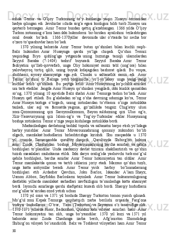 aslida  Temur  va  O‘ljoy  Turkonning  to‘y  kunlariga  yaqin  Xusayn  tomonidan
hadya qilingan edi. Javohirlar ichida sirg’a egasi  kimligini  bilib turib Xusayn  uni
qaytarib   bermagan.   Amir   Temur   bundan   qattiq   g’azablangan.   1366   yilda   O‘ljoy
Turkon xotunning o‘limi ham ikki hukmdorni  bir-biridan  ajralishini  tezlashtirgan
omil     desak     bo‘ladi.     1366-1370yillar     davomida   ular   o‘rtasida   bir   necha   bor
o‘zaro to‘qnashuvlar ham bo‘ladi. 
1370  yilning  bahorida  Amir  Temur  butun  qo‘shinlari  bilan  kuchli  raqib-
Balx     hukmdori   Amir     Husaynga     qarshi     yo‘lga     chiqadi.     Qo‘shin     Termiz
yaqinidagi     Biyo     qishlog’iga     yetganida   uning     huzuriga     taniqli     ulamolardan
Sayyid     Baraka     (?-1404)     tashrif     buyuradi.     Sayyid     Baraka   Amir     Temur
faoliyatini  qo‘llab-quvvatlab,  unga  Oliy  hokimiyat  ramzi  tabl  (nog’ora)  bilan
yalovbayroq   tortiq   qilib,   uning   buyuk   kelajagidan   bashorat   qiladi.   Bu   voqea,
shubhasiz, siyosiy ahamiyatga  ega   edi.   Chunki  u  saltanatlik   ramzi  edi.  Amir
Temur   qo‘shini   to   Balxga   yetib borgunicha,   yo‘l-yo‘lakay   unga   yangi-yangi
kuchlar  kelib  qo‘shiladi.  Bu  paytga  kelib  Amir Husaynning ko‘pchilik amirlari
uni tark etadilar. Jangda Amir Husayn qo‘shinlari yengiladi, ikki kunlik qamaldan
so‘ng,   1370   yilning   10   aprelida   Balx   shahri   Amir   Temurga   taslim   bo‘ladi.   Amir
Husayn   qatl   etiladi.   Bu   g’alabadan   so‘ng   o‘sha   davrning   udumiga   ko‘ra,   Temur
Amir Husayn taxtiga  o‘tirgach,  uning  xotinlaridan  to‘rttasini  o‘ziga  xotinlikka
tanladi,     ular     aql     va     farosatda   yagona,     go‘zallikda     tengsiz     Chig’atoy     ulusi
xoni-Qozonxonning   qizi   Saroymulkxonim,   Bayon sulduzning   qizi   Ulus   og’o,
Xizr-Yasavuriyning   qizi    Islom-og’o    va    Tog’oy-Turkonlar    edilar. Husaynning
boshqa xotinlarini Temur o‘ziga yaqin kishilarga xotinlikka berdi. 
Markazlashgan davlatning tashkil topishi va saltanatni barpo etish yo‘lidaga
harbiy   yurishlar.     Amir     Temur     Movarounnahrning     qonuniy     xukmdori     bo‘lib
olgach,   mamlakat hududlarini   birlashtirishga   kirishdi.   Shu   maqsadda   u   1370
yil     iyunida     Samarqandda     qurultoy   chaqirdi.     Qurultoyda     Shibirg’on     hokimi
amir     Zinda     Chashmdan     boshqa     Movarounnahrning   barcha   amirlari   va   qabila
boshliqlari   to‘plandilar.   Unda   markaziy   davlat   tizimini   shakllantirish   va   qo‘shin
tuzish   masalalari   muhokama   etildi.   Ikki   daryo   oralig’ida   yashovchi   turk-mo‘g’ul
qabila   boshliqlari,   barcha   amirlar   Amir   Temur   hokimiyatini   tan   oldilar.   Amir
Temur   mamlakatda   qonun   va   tartib   ishlarini   joriy   etadi.   Maxsus   qo‘shin   tuzib,
unga   katta   imtiyozlar   beradi.   Amir   Temur   yirik     harbiy     bo‘linmalarning
boshliqlari     etib     Ardasher     Qavchin,     Joku     Barlos,     Iskandar     A’lam   Shayx,
Usmon   Abbos,   Sayfiddin   Barloslarni   tayinladi.   Amir   Temur   hukumronligining
dastlabki   yillarda   mamlakat   sarhadlari   xavfsizligini   ta’minlashga   katta   ahamiyat
berdi.   Isyonchi   amirlarga   qarshi   shafqatsiz   kurash   olib   bordi.   Sharqiy   hududlarni
mo‘g’ullar ta’siridan ozod yetish uchun 
1370  yil   oxiri   va  1371   yil   boshida   Sharqiy  Turkiston   tomon  yurish   qilinadi.
Mo‘g’ul   xoni   Kepak   Temurga     qaqshatqich     zarba     berilishi     orqasida     Farg’ona
vodiysi   hududlarini,   O‘tror,   Yassi  (Turkiston) va Sayramni o‘z tasarrufiga oldi.
1370-1371 yillarda Hisor, Badaxshon, Qunduz kabi  viloyat   amirlari   ham   Amir
Temur   hokimiyatini   tan   olib,   unga   bo‘ysundilar.   1370   yil   kuzi   va 1371   yil
bahorida     amir     Zinda     Chashmga     zarba     berib,     Afg’oniston     Shimolidagi
Shibirg’on  viloyati  bo‘isundirildi.  Balx  va  Toshkent  viloyatlari   ham  Amir   Temur
38
