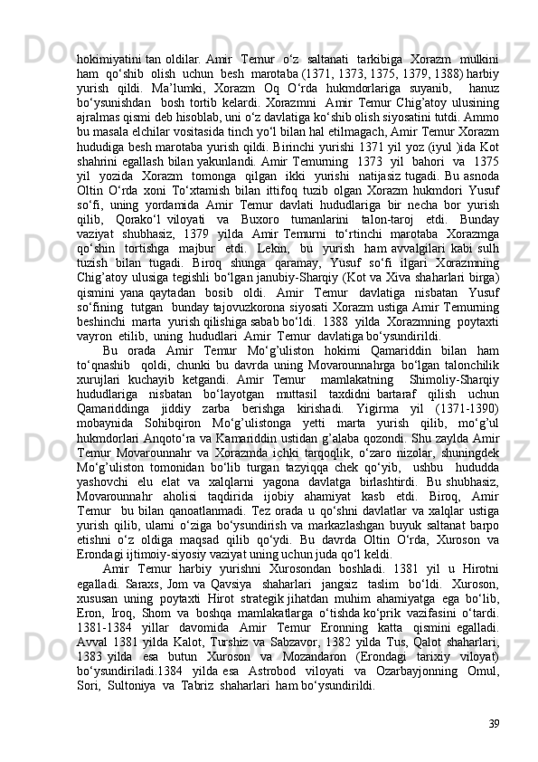 hokimiyatini tan oldilar. Amir   Temur   o‘z   saltanati    tarkibiga   Xorazm   mulkini
ham  qo‘shib  olish  uchun  besh  marotaba (1371, 1373, 1375, 1379, 1388) harbiy
yurish   qildi.   Ma’lumki,   Xorazm   Oq   O‘rda   hukmdorlariga   suyanib,     hanuz
bo‘ysunishdan     bosh   tortib   kelardi.   Xorazmni     Amir   Temur   Chig’atoy   ulusining
ajralmas qismi deb hisoblab, uni o‘z davlatiga ko‘shib olish siyosatini tutdi. Ammo
bu masala elchilar vositasida tinch yo‘l bilan hal etilmagach, Amir Temur Xorazm
hududiga besh marotaba yurish qildi. Birinchi yurishi 1371 yil yoz (iyul )ida Kot
shahrini egallash bilan yakunlandi. Amir Temurning   1373   yil   bahori   va   1375
yil     yozida    Xorazm     tomonga    qilgan    ikki     yurishi     natijasiz  tugadi.  Bu   asnoda
Oltin   O‘rda   xoni   To‘xtamish   bilan   ittifoq   tuzib   olgan   Xorazm   hukmdori   Yusuf
so‘fi,  uning  yordamida  Amir  Temur  davlati  hududlariga  bir  necha  bor  yurish
qilib,     Qorako‘l   viloyati     va     Buxoro     tumanlarini     talon-taroj     etdi.     Bunday
vaziyat    shubhasiz,    1379   yilda   Amir Temurni   to‘rtinchi   marotaba   Xorazmga
qo‘shin     tortishga     majbur     etdi.     Lekin,     bu     yurish     ham   avvalgilari   kabi   sulh
tuzish   bilan   tugadi.   Biroq   shunga   qaramay,   Yusuf   so‘fi   ilgari   Xorazmning
Chig’atoy ulusiga tegishli  bo‘lgan janubiy-Sharqiy (Kot va Xiva shaharlari birga)
qismini   yana   qaytadan     bosib     oldi.     Amir     Temur     davlatiga     nisbatan     Yusuf
so‘fining   tutgan   bunday tajovuzkorona siyosati  Xorazm  ustiga Amir Temurning
beshinchi  marta  yurish qilishiga sabab bo‘ldi.  1388  yilda  Xorazmning  poytaxti
vayron  etilib,  uning  hududlari  Amir  Temur  davlatiga bo‘ysundirildi. 
Bu     orada     Amir     Temur     Mo‘g’uliston     hokimi     Qamariddin     bilan     ham
to‘qnashib     qoldi,   chunki   bu   davrda   uning   Movarounnahrga   bo‘lgan   talonchilik
xurujlari   kuchayib   ketgandi.   Amir   Temur     mamlakatning     Shimoliy-Sharqiy
hududlariga     nisbatan     bo‘layotgan     muttasil     taxdidni   bartaraf     qilish     uchun
Qamariddinga     jiddiy     zarba     berishga     kirishadi.     Yigirma     yil     (1371-1390)
mobaynida   Sohibqiron   Mo‘g’ulistonga   yetti   marta   yurish   qilib,   mo‘g’ul
hukmdorlari Anqoto‘ra va Kamariddin ustidan g’alaba qozondi. Shu zaylda Amir
Temur   Movarounnahr   va   Xorazmda   ichki   tarqoqlik,   o‘zaro   nizolar,   shuningdek
Mo‘g’uliston   tomonidan   bo‘lib   turgan   tazyiqqa   chek   qo‘yib,     ushbu     hududda
yashovchi    elu   elat   va   xalqlarni   yagona   davlatga   birlashtirdi.   Bu shubhasiz,
Movarounnahr     aholisi     taqdirida     ijobiy     ahamiyat     kasb     etdi.     Biroq,     Amir
Temur     bu   bilan   qanoatlanmadi.   Tez   orada   u   qo‘shni   davlatlar   va   xalqlar   ustiga
yurish   qilib,   ularni   o‘ziga   bo‘ysundirish   va   markazlashgan   buyuk   saltanat   barpo
etishni   o‘z   oldiga   maqsad   qilib   qo‘ydi.   Bu   davrda   Oltin   O‘rda,   Xuroson   va
Erondagi ijtimoiy-siyosiy vaziyat uning uchun juda qo‘l keldi.
Amir   Temur   harbiy   yurishni   Xurosondan   boshladi.   1381   yil   u   Hirotni
egalladi.   Saraxs,   Jom   va   Qavsiya     shaharlari     jangsiz     taslim     bo‘ldi.     Xuroson,
xususan  uning  poytaxti  Hirot  strategik jihatdan  muhim  ahamiyatga  ega  bo‘lib,
Eron,  Iroq,  Shom  va  boshqa  mamlakatlarga  o‘tishda ko‘prik  vazifasini  o‘tardi.
1381-1384     yillar     davomida     Amir     Temur     Eronning     katta     qismini   egalladi.
Avval   1381   yilda   Kalot,   Turshiz   va   Sabzavor,   1382   yilda   Tus,   Qalot   shaharlari,
1383   yilda     esa     butun     Xuroson     va     Mozandaron     (Erondagi     tarixiy     viloyat)
bo‘ysundiriladi.1384     yilda   esa     Astrobod     viloyati     va     Ozarbayjonning     Omul,
Sori,  Sultoniya  va  Tabriz  shaharlari  ham bo‘ysundirildi. 
39 