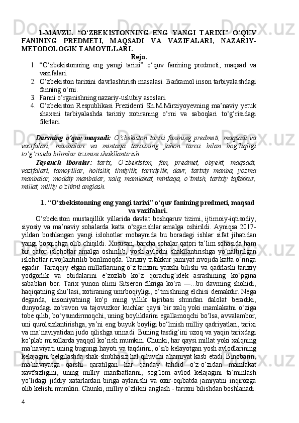 1-MAVZU.   “O‘ZBEKISTONNING   ENG   YANGI   TARIXI”   O‘QUV
FANINING   PREDMETI,   MAQSADI   VA   VAZIFALARI,   NAZARIY-
METODOLOGIK TAMOYILLARI.
Reja.
1. “O‘zbekistonning   eng   yangi   tarixi”   o‘quv   fanining   predmeti,   maqsad   va
vazifalari.
2. O‘zbekiston tarixini davrlashtirish masalasi.   Barkamol inson tarbiyalashdagi
fanning o‘rni.
3. Fanni o‘rganishning nazariy-uslubiy asoslari.
4. O‘zbekiston   Respublikasi   Prezidenti   Sh.M.Mirziyoyevning   ma’naviy   yetuk
shaxsni   tarbiyalashda   tarixiy   xotiraning   o‘rni   va   saboqlari   to‘g‘risidagi
fikrlari.
Darsning   o‘quv   maqsadi:   O‘zbekiston   tarixi   fanining   predmeti,   maqsadi   va
vazifalari ,   manbalari   va   mintaqa   tarixining   jahon   tarixi   bilan   bog‘liqligi
to‘g‘risida bilimlar tizimini shakllantirish.
Tayanch   iboralar:   tarix,   O‘zbekiston,   fan,   predmet,   obyekt,   maqsadi,
vazifalari,   tamoyillar,   holislik,   ilmiylik,   tarixiylik,   davr,   tarixiy   manba,   yozma
manbalar,   moddiy   manbalar,   xalq,   mamlakat,   mintaqa,   o‘tmish,   tarixiy   tafakkur,
millat, milliy o‘zlikni anglash. 
1.  “O‘zbekistonning eng yangi tarixi” o‘quv fanining predmeti, maqsad
va vazifalari.
O‘zbekiston   mustaqillik   yillarida   davlat   boshqaruv   tizimi,   ijtimoiy-iqtisodiy,
siyosiy  va ma’naviy  sohalarda katta o‘zgarishlar  amalga oshirildi. Ayniqsa  2017-
yildan   boshlangan   yangi   islohotlar   mobaynida   bu   boradagi   ishlar   sifat   jihatidan
yangi bosqichga olib chiqildi. Xususan, barcha sohalar qatori ta’lim sohasida ham
bir   qator   islohotlar   amalga   oshirilib,   yosh   avlodni   shakllantirishga   yo‘naltirilgan
islohotlar rivojlantirilib borilmoqda. Tarixiy tafakkur jamiyat rivojida katta o‘ringa
egadir. Taraqqiy etgan millatlarning o‘z tarixini yaxshi bilishi va qadrlashi tarixiy
yodgorlik   va   obidalarini   e’zozlab   ko‘z   qorachig’idek   asrashining   ko‘pgina
sabablari   bor.   Tarix   yunon   olimi   Sitseron   fikriga   ko‘ra   ―...bu   davrning   shohidi,
haqiqatning shu’lasi, xotiraning umrboqiyligi, o‘tmishning elchisi demakdir. Nega
deganda,   insoniyatning   ko‘p   ming   yillik   tajribasi   shundan   dalolat   beradiki,
dunyodagi zo‘ravon va tajovuzkor kuchlar  qaysi  bir  xalq yoki  mamlakatni o‘ziga
tobe qilib, bo‘ysundirmoqchi, uning boyliklarini egallamoqchi bo‘lsa, avvalambor,
uni qurolsizlantirishga, ya’ni eng buyuk boyligi bo‘lmish milliy qadriyatlari, tarixi
va ma`naviyatidan judo qilishga urinadi. Buning tasdig‘ini uzoq va yaqin tarixdagi
ko‘plab misollarda yaqqol ko‘rish mumkin. Chunki, har qaysi millat yoki xalqning
ma’naviyati uning bugungi hayoti va taqdirini, o‘sib kelayotgan yosh avlodlarining
kelajagini belgilashda shak-shubhasiz hal qiluvchi ahamiyat kasb etadi. Binobarin,
ma’naviyatga   qarshi   qaratilgan   har   qanday   tahdid   o‘z-o‘zidan   mamlakat
xavfsizligini,   uning   milliy   manfaatlarini,   sog‘lom   avlod   kelajagini   ta`minlash
yo‘lidagi   jiddiy   xatarlardan   biriga   aylanishi   va   oxir-oqibatda   jamiyatni   inqirozga
olib kelishi mumkin. Chunki, milliy o‘zlikni anglash - tarixni bilishdan boshlanadi.
4 