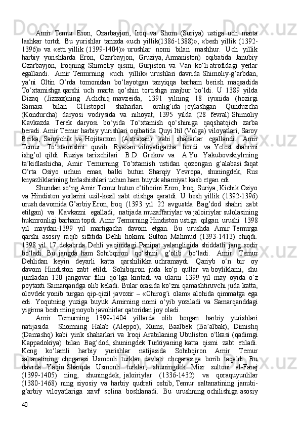 Amir   Temur   Eron,   Ozarbayjon,   Iroq   va   Shom   (Suriya)   ustiga   uch   marta
lashkar   tortdi.   Bu   yurishlar   tarixda   «uch   yillik(1386-1388)»,   «besh   yillik   (1392-
1396)»   va   «etti   yillik  (1399-1404)»  urushlar     nomi     bilan    mashhur.     Uch     yillik
harbiy  yurishlarda  Eron,  Ozarbayjon,  Gruziya, Armaniston)  oqibatida  Janubiy
Ozarbayjon,  Iroqning  Shimoliy  qismi,  Gurjiston  va  Van  ko‘li atrofidagi  yerlar
egallandi.     Amir   Temurning     «uch     yillik»   urushlari   davrida   Shimoliy-g’arbdan,
ya’ni  Oltin  O‘rda  tomonidan  bo‘layotgan  tazyiqqa  barham  berish  maqsadida
To‘xtamishga qarshi  uch  marta  qo‘shin  tortishga  majbur  bo‘ldi.  U  1389  yilda
Dizaq     (Jizzax)ning     Achchiq   mavzeida,     1391     yilning     18     iyunida     (hozirgi
Samara     bilan     CHistopol     shaharlari     oralig’ida   joylashgan     Qunduzcha
(Kondurcha)   daryosi   vodiysida   va   nihoyat,   1395   yilda   (28   fevral) Shimoliy
Kavkazda     Terek     daryosi     bo‘yida     To‘xtamish     qo‘shiniga     qaqshatqich     zarba
beradi. Amir Temur harbiy yurishlari oqibatida Quyi Itil (Volga) viloyatlari, Saroy
Berka,   Saroychik   va   Hojitarxon     (Astraxan)     kabi     shaharlar     egallandi.     Amir
Temur     To‘xtamishni     quvib     Ryazan   viloyatigacha     bordi     va   Yelest   shahrini
ishg’ol   qildi.   Rusiya   tarixchilari     B.D.   Grekov   va     A.Yu.   Yakubovskiylrning
ta’kidlashicha,   Amir   Temurning   To‘xtamish   ustidan   qozongan   g’alabasi faqat
O‘rta   Osiyo   uchun   emas,   balki   butun   Sharqiy   Yevropa,   shuningdek,   Rus
knyazliklarining birlashishlari uchun ham buyuk ahamiyat kasb etgan edi. 
Shundan so‘ng Amir Temur butun e’tiborini Eron, Iroq, Suriya, Kichik Osiyo
va   Hindiston   yerlarini   uzil-kesil   zabt   etishga   qaratdi.   U   besh   yillik   (1392-1396)
urush davomida G’arbiy Eron, Iroq  (1393  yil  22  avgustda  Bag’dod  shahri  zabt
etilgan)   va   Kavkazni   egalladi,   natijada muzaffariylar va jaloiriylar sulolasining
hukmronligi barham topdi. Amir Temurning Hindiston ustiga  qilgan  urushi  1398
yil     maydan-1399     yil     martigacha     davom     etgan.     Bu     urushda     Amir   Temurga
qarshi   asosiy   raqib   sifatida   Dehli   hokimi   Sulton   Mahmud   (1393-1413)   chiqdi.
1398   yil   17   dekabrda   Dehli   yaqinidagi   Panipat   yalangligida   shiddatli   jang   sodir
bo‘ladi.   Bu   jangda   ham   Sohibqiron     qo‘shini     g’olib     bo‘ladi.     Amir     Temur
Dehlidan     keyin     deyarli     katta     qarshilikka   uchramaydi.     Qariyb     o‘n     bir     oy
davom  Hindiston  zabt  etildi.  Sohibqiron  juda  ko‘p  qullar  va boyliklarni,  shu
jumladan  120  jangovar  filni  qo‘lga  kiritadi  va  ularni  1399  yil  may  oyida  o‘z
poytaxti Samarqandga olib keladi. Bular orasida ko‘zni qamashtiruvchi juda katta,
olovdek   yonib   turgan   qip-qizil   javoxir   –   «Chirog’i   olam»   alohida   qimmatga   ega
edi.   Yoqutning   yuziga   buyuk   Amirning   nomi   o‘yib   yoziladi   va   Samarqanddagi
yigirma besh ming noyob javohirlar qatoridan joy oladi. 
Amir     Temurning     1399-1404     yillarda     olib     borgan     harbiy     yurishlari
natijasida     Shomning   Halab   (Aleppo),   Xums,   Baalbek   (Ba’albak),   Dimishq
(Damashq)   kabi   yirik   shaharlari   va   Iroqi   Arabilaning   Ubuliston   o‘lkasi   (qadimgi
Kappadokiya)  bilan  Bag’dod, shuningdek Turkiyaning katta  qismi  zabt  etiladi.
Keng     ko‘lamli     harbiy     yurishlar     natijasida     Sohibqiron     Amir     Temur
saltanatining  chegarasi  Usmonli  turklar  davlati  chegarasiga  borib  taqaldi.  Bu
davrda     Yaqin   Sharqda     Usmonli     turklar,     shuningdek     Misr     sultoni     al-Faraj
(1399-1405)     ning,     shuningdek,   jaloiriylar     (1336-1432)     va     qoraquyunlilar
(1380-1468)  ning  siyosiy  va  harbiy  qudrati  oshib, Temur  saltanatining  janubi-
g’arbiy   viloyatlariga   xavf   solina   boshlanadi.   Bu   urushning ochilishiga asosiy
40 