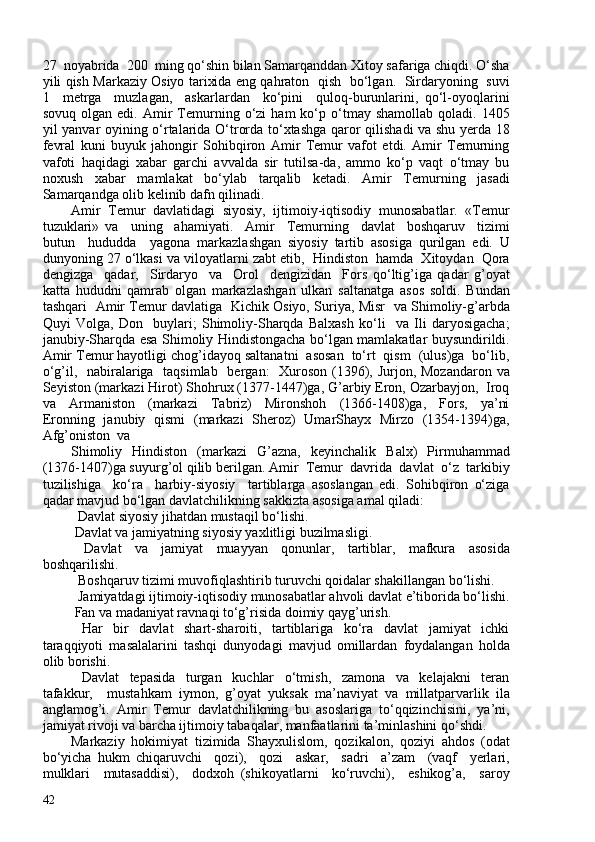 27  noyabrida  20  ming qo‘shin bilan Samarqanddan Xitoy safariga chiqdi. O‘sha
yili qish Markaziy Osiyo tarixida eng qahraton   qish   bo‘lgan.   Sirdaryoning   suvi
1     metrga     muzlagan,     askarlardan     ko‘pini     quloq-burunlarini,   qo‘l-oyoqlarini
sovuq   olgan  edi.   Amir   Temurning   o‘zi   ham   ko‘p  o‘tmay  shamollab   qoladi.   1405
yil yanvar oyining o‘rtalarida O‘trorda to‘xtashga qaror qilishadi va shu yerda 18
fevral   kuni   buyuk   jahongir   Sohibqiron   Amir   Temur   vafot   etdi.   Amir   Temurning
vafoti   haqidagi   xabar   garchi   avvalda   sir   tutilsa-da,   ammo   ko‘p   vaqt   o‘tmay   bu
noxush   xabar   mamlakat   bo‘ylab   tarqalib   ketadi.   Amir   Temurning   jasadi
Samarqandga olib kelinib dafn qilinadi.  
Amir   Temur   davlatidagi   siyosiy,   ijtimoiy-iqtisodiy   munosabatlar.   «Temur
tuzuklari»   va     uning     ahamiyati.     Amir     Temurning     davlat     boshqaruv     tizimi
butun     hududda     yagona   markazlashgan   siyosiy   tartib   asosiga   qurilgan   edi.   U
dunyoning 27 o‘lkasi va viloyatlarni zabt etib,  Hindiston  hamda  Xitoydan  Qora
dengizga     qadar,     Sirdaryo     va     Orol     dengizidan     Fors   qo‘ltig’iga   qadar   g’oyat
katta   hududni   qamrab   olgan   markazlashgan   ulkan   saltanatga   asos   soldi.   Bundan
tashqari   Amir Temur davlatiga   Kichik Osiyo, Suriya, Misr   va Shimoliy-g’arbda
Quyi   Volga,   Don     buylari;   Shimoliy-Sharqda   Balxash   ko‘li     va   Ili   daryosigacha;
janubiy-Sharqda esa Shimoliy Hindistongacha bo‘lgan mamlakatlar buysundirildi.
Amir Temur hayotligi chog’idayoq saltanatni  asosan  to‘rt  qism  (ulus)ga  bo‘lib,
o‘g’il,   nabiralariga   taqsimlab   bergan:   Xuroson (1396), Jurjon, Mozandaron va
Seyiston (markazi Hirot) Shohrux (1377-1447)ga, G’arbiy Eron, Ozarbayjon,  Iroq
va     Armaniston     (markazi     Tabriz)     Mironshoh     (1366-1408)ga,     Fors,     ya’ni
Eronning   janubiy   qismi   (markazi   Sheroz)   UmarShayx   Mirzo   (1354-1394)ga,
Afg’oniston  va 
Shimoliy   Hindiston   (markazi   G’azna,   keyinchalik   Balx)   Pirmuhammad
(1376-1407)ga suyurg’ol qilib berilgan. Amir  Temur  davrida  davlat  o‘z  tarkibiy
tuzilishiga     ko‘ra     harbiy-siyosiy     tartiblarga   asoslangan   edi.   Sohibqiron   o‘ziga
qadar mavjud bo‘lgan davlatchilikning sakkizta asosiga amal qiladi: 
   Davlat siyosiy jihatdan mustaqil bo‘lishi.  
  Davlat va jamiyatning siyosiy yaxlitligi buzilmasligi. 
  Davlat   va   jamiyat   muayyan   qonunlar,   tartiblar,   mafkura   asosida
boshqarilishi. 
   Boshqaruv tizimi muvofiqlashtirib turuvchi qoidalar shakillangan bo‘lishi.  
   Jamiyatdagi ijtimoiy-iqtisodiy munosabatlar ahvoli davlat e’tiborida bo‘lishi.
  Fan va madaniyat ravnaqi to‘g’risida doimiy qayg’urish. 
    Har     bir     davlat     shart-sharoiti,     tartiblariga     ko‘ra     davlat     jamiyat     ichki
taraqqiyoti   masalalarini   tashqi   dunyodagi   mavjud   omillardan   foydalangan   holda
olib borishi. 
    Davlat     tepasida     turgan     kuchlar     o‘tmish,     zamona     va     kelajakni     teran
tafakkur,     mustahkam   iymon,   g’oyat   yuksak   ma’naviyat   va   millatparvarlik   ila
anglamog’i.   Amir   Temur   davlatchilikning   bu   asoslariga   to‘qqizinchisini,   ya’ni,
jamiyat rivoji va barcha ijtimoiy tabaqalar, manfaatlarini ta’minlashini qo‘shdi.  
Markaziy   hokimiyat   tizimida   Shayxulislom,   qozikalon,   qoziyi   ahdos   (odat
bo‘yicha   hukm   chiqaruvchi     qozi),     qozi     askar,     sadri     a’zam     (vaqf     yerlari,
mulklari     mutasaddisi),     dodxoh   (shikoyatlarni     ko‘ruvchi),     eshikog’a,     saroy
42 