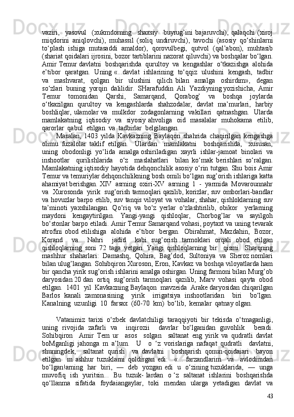 vaziri,     yasovul     (xukmdorning     shaxsiy     buyrug’ini   bajaruvchi),   qalaqchi   (xiroj
miqdorini   aniqlovchi),   muhassil   (soliq   undiruvchi),   tavochi   (asosiy   qo‘shinlarni
to‘plash  ishiga  mutasaddi  amaldor),  qorovulbegi,  qutvol  (qal’abon),  muhtasib
(shariat qoidalari ijrosini, bozor tartiblarini nazorat qiluvchi) va boshqalar bo‘lgan.
Amir Temur davlatni  boshqarishda  qurultoy  va  kengashlar  o‘tkazishga  alohida
e’tibor   qaratgan.   Uning «...davlat   ishlarining   to‘qqiz   ulushini   kengash,   tadbir
va     mashvarat,     qolgan     bir     ulushini     qilich   bilan     amalga     oshirdim»,     degan
so‘zlari  buning  yorqin  dalilidir.  SHarafuddin  Ali  Yazdiyning yozishicha,  Amir
Temur     tomonidan     Qarshi,     Samarqand,     Qorabog’     va     boshqa     joylarda
o‘tkazilgan   qurultoy   va   kengashlarda   shahzodalar,   davlat   ma’murlari,   harbiy
boshliqlar, ulamolar  va     mulkdor    zodagonlarning    vakillari     qatnashgan.   Ularda
mamlakatning   iqtisodiy   va   siyosiy ahvoliga   oid   masalalar   muhokama   etilib,
qarorlar  qabul  etilgan  va  tadbirlar  belgilangan. 
Masalan,   1403   yilda   Kavkazning   Baylaqon   shahrida   chaqirilgan   kengashga
olimu   fuzalolar   taklif   etilgan.     Ulardan     mamlakatni     boshqarishda,     xususan,
uning  obodonligi  yo‘lida  amalga oshiriladigan  xayrli  ishlar-jamoat  binolari  va
inshootlar     qurilishlarida     o‘z     maslahatlari     bilan   ko‘mak   berishlari   so‘ralgan.
Mamlakatning iqtisodiy hayotida dehqonchilik asosiy o‘rin tutgan. Shu bois Amir
Temur va temuriylar dehqonchilikning bosh omili bo‘lgan sug’orish ishlariga katta
ahamiyat berishgan. XIV  asrning  oxiri-XV  asrning  1  -  yarmida  Movarounnahr
va  Xurosonda  yirik  sug’orish tarmoqlari qazilib, korizlar, suv omborlari-bandlar
va hovuzlar barpo etilib, suv tanqis viloyat va vohalar, shahar, qishloklarning suv
ta’minoti   yaxshilangan.   Qo‘riq   va   bo‘z   yerlar   o‘zlashtirilib,   obikor     yerlarning
maydoni     kengaytirilgan.     Yangi-yangi     qishloqlar,     Chorbog’lar     va     sayilgoh
bo‘stonlar barpo etiladi. Amir Temur Samarqand vohasi, poytaxt va uning tevarak
atrofini obod etilishiga   alohida   e’tibor   bergan.   Obirahmat,   Mazdahin,   Bozor,
Korand     va     Nahri     jadid     kabi   sug’orish   tarmoklari   orqali   obod   etilgan
qishloqlarning   soni   72   taga   yetgan.   Yangi   qishloqlarning   bir     qismi     Sharqning
mashhur  shaharlari:  Damashq,  Qohira,  Bag’dod,  Sultoniya  va  Sheroz nomlari
bilan ulug’langan. Sohibqiron Xuroson, Eron, Kavkaz va boshqa viloyatlarda ham
bir qancha yirik sug’orish ishlarini amalga oshirgan. Uning farmoni bilan Murg’ob
daryosidan 20 dan  ortiq  sug’orish  tarmoqlari  qazilib,  Marv  vohasi  qayta  obod
etilgan.  1401  yil  Kavkazning Baylaqon  mavzeida  Arake daryosidan chiqarilgan
Barlos   kanali   zamonasining     yirik     irrigatsiya   inshootlaridan     biri     bo‘lgan.
Kanalning  uzunligi  10  farsax  (60-70  km)  bo‘lib,  kemalar  qatnay olgan. 
Vatanimiz   tarixi   o‘zbek   davlatchiligi   taraqqiyoti   bir   tekisda   o‘tmaganligi,
uning   rivojida   zafarli   va     inqirozii     davrlar   bo‘lganidan   guvohlik     beradi.
Sohibqiron     Amir   Tem   ur     asos     solgan     saltanat   eng   yirik   va   qudratli   davlat
boMganligi   jahonga   m   a’lum.     U     o   ‘z   vorislariga   nafaqat   qudratli     davlatni,
shuningdek,     saltanat   qurish     va   davlatni     boshqarish   qonun-qoidaiari     bayon
etilgan     m   ashhur   tuzuklarni   qoldirgan   edi:     «...   farzandlarim     va     avlodimdan
bo‘lgan!arning   har   biri,   —   deb   yozgan edi   u   o‘zining tuzuklarida,   —   unga
muvofiq   ish   yuritsin...   Bu   tuzuk- lardan   o ‘z   saltanat   ishlarini   boshqarishda
qo‘llanma   sifatida     foydaiangaylar,   toki    mendan   ularga   yetadigan     davlat     va
43 