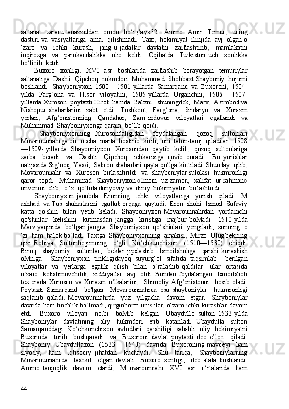 saltanat     zararu   tanazzuldan     omon     bo‘ig‘ay»32.     Ammo     Amir     Temur,     uning
dasturi va  vasiyatlariga  amal  qilishmadi.  Taxt,  hokimiyat  ilinjida  avj  olgan o
‘zaro     va     ichki     kurash,     jang-u   jadallar     davlatni     zaiflashtirib,     mamlakatni
inqirozga     va     parokandalikka     olib     keldi.     Oqibatda     Turkiston   uch     xonlikka
bo‘linib  ketdi.
Buxoro     xonligi.     XVI     asr     boshlarida     zaiflashib     borayotgan     temuriylar
saltanatiga  Dashti  Qipchoq  hukmdori  Muhammad  Shohbaxt Shayboniy  hujumi
boshlandi.  Shayboniyxon  150— 1501-yillarda  Samarqand  va  Buxoroni,  1504-
yilda    Farg‘ona    va    Hisor    viloyatini,    1505-yillarda    Urganchni,    1506—  1507-
yillarda Xuroson  poytaxti Hirot  hamda  Balxni,  shuningdek,  Marv,  Astrobod va
Nishopur   shaharlarini     zabt     etdi.     Toshkent,     Farg‘ona,     Sirdaryo     va     Xorazm
yerla ri,     Afg‘onistonning     Qandahor,     Zam   indovur     viloyatlari     egallandi     va
Muhammad  Shayboniyxonga qaram  bo‘lib qoidi. 
  Shayboniyxonning   Xurosondaligidan     foydalangan     qozoq     sultoniari
Movarounnahrga bir  necha  marta  bostirib  kirib,  uni  talon-taroj  qiladilar.  1508
—1509- yillarda   Shayboniyxon   Xurosondan   qaytib   kelib,   qozoq   sultonlariga
zarba     beradi     va     Dashti     Qipchoq     ichkarisiga   quvib   boradi.     Bu   yurishlar
natijasida Sig‘noq, Yassi,  Sabron shaharlari qayta qo‘lga kiritiladi. Shunday  qilib,
Movarounnahr   va   Xuroson   birlashtirildi   va   shayboniylar sulolasi   hukmronligi
qaror   topdi.   Muhammad   Shayboniyxon «Imom   uz-zamon,   xalifat   ur-rahmon»
unvonini  olib,  o ‘z  qo‘lida dunyoviy va  diniy  hokimiyatni  birlashtirdi.
Shayboniyxon   janubda     Eronning     ichki     viloyatlariga     yurish     qiladi.     M
ashhad  va Tus  shaharlarini  egallab orqaga  qaytadi.  Eron  shohi  Ismoil  Safaviy
katta   qo'shin   bilan   yetib   keladi.   Shayboniyxon Movarounnahrdan   yordamchi
qo'shinlar     kelishini     kutmasdan   jangga     kirishga     majbur   boMadi.     1510-yilda
Marv yaqinida  bo‘lgan jangda  Shayboniyxon  qo‘shinlari  yengiladi,  xonning  o
‘zi  ham  halok bo‘ladi. Taxtga  Shayboniyxonning  amakisi,  Mirzo  Ulug'bekning
qizi   Robiya     Sultonbegimning     o‘gli     Ko‘chkunchixon     (1510—1530)     chiqdi.
Biroq     shayboniy     sultonlar,     beklar   jipslashib     Ismoilshohga     qarshi   kurashish
oMniga     Shayboniyxon   tirikligidayoq   suyurg‘ol   sifatida   taqsimlab     berilgan
viloyatlar     va     yerlarga     egalik     qilish     bilan     o‘ralashib   qoldilar,     ular     ortasida
o‘zaro     kelishmovchilik,     ziddiyatlar     avj     oldi.   Bundan   foydalangan     Ismoilshoh
tez   orada   Xuroson   va   Xorazm   o‘lkalarini,     Shimoliy   Afg‘onistonni     bosib   oladi.
Poytaxti   Samarqand     bo'lgan     Movarounnahrda   esa   shayboniylar     hukmronligi
saqlanib   qoladi.   Movarounnahrda     yuz     yilgacha     davom     etgan     Shayboniylar
davrida ham tinchlik bo‘lmadi, qirginborot urushlar, o‘zaro ichki kurashlar davom
etdi.     Buxoro     viloyati     noibi     boMib     kelgan     Ubaydullo   sulton   1533-yilda
Shayboniylar     davlatining     oliy     hukmdori     etib     kotariladi.   Ubaydulla     sulton
Samarqanddagi   Ko‘chkunchixon   avlodlari   qarshiligi   sababli   oliy   hokimiyatni
Buxoroda     turib     boshqaradi     va     Buxoroni   davlat   poytaxti   deb   e’lon     qiladi.
Shayboniy     Ubaydullaxon     (1533—   1540)     davrida     Buxoroning   mavqeyi     ham
siyosiy,     ham     iqtisodiy   jihatdan     kuchaydi.     Shu     tariqa,     Shayboniylarning
Movarounnahrda     tashkil     etgan   davlati     Buxoro   xonligi,     deb   atala   boshlandi.
Ammo   tarqoqlik     davom     etardi,     M   ovarounnahr     XVI     asr     o‘rtalarida     ham
44 